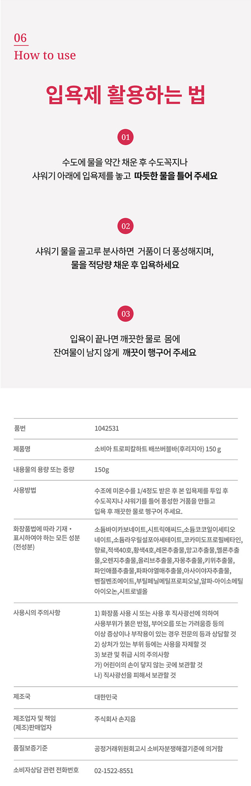 입욕제 활용하는 법 
입욕제 활용하는 법 
01 수조에 미온수를 1/4정도 받은 후 본 입욕제를 투입 후 수도꼭지나 샤워기를 틀어 풍성한 거품을 만들고 
입욕 후 깨끗한 물로 헹구어 주세요. 
사용방법 수조에 미온수를 1/4정도 받은 후 본 입욕제를 투입 후 수도꼭지나 샤워기를 틀어 풍성한 거품을 만들고 
입욕 후 깨끗한 물로 헹구어 주세요. 
사용시의 주의사항 
화장품 사용 시 또는 사용 후 직사광선에 의하여 사용부위가 붉은 반점, 부어오름 또는 가려움증 등의 이상 증상이나 부작용이 있는 경우 전문의 등과 상담할 것 
상처가 있는 부위 등에는 사용을 자제할 것 
보관 및 취급 시의 주의사항 
어린이 손이 닿지 않는 곳에 보관할 것 
직사광선을 피해서 보관할 것 
제조국 대한민국 
제조업자 및 책임 주식회사 손지음 
(제조)판매업자 
품질보증기준 공정거래위원회고시 소비자분쟁해결기준에 의거함 
소비자상담 관련 전화번호 02-1522-8551