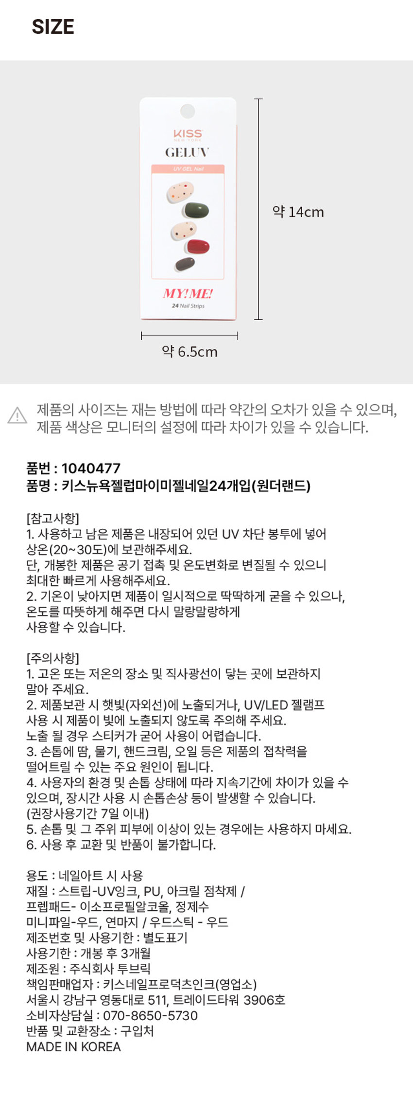 GELUV MY! ME! 리얼 젤 네일
제품구성: 24strips + UV차단 보관파우치 + 프렙패드 1장 + 우드스틱 1개 + 미니네일파일 1개 + 단상자
CHECK POINT:
- 편안한 착용: 가볍고 편안한 착용으로 손톱에 착붙
- 트렌디한 디자인: 샵에서 받은 듯한 트렌디한 디자인으로 나만의 분위기 UP
- 붙이고 구우면끝: 초보자도 손쉽게 간편하고 빠른 네일아트 연출
리얼 젤네일: 진짜 젤네일 받은 듯 도톰한 볼륨감과 광택감
추천대상:
- o 샵 퀄리티 디자인의 네일아트 제품을 찾으시는 분
- 回 초보자도 간편하게 사용할 수 있는 네일아트를 원하시는 분
- o 사용이 빠르고 편리해서 가끔 기분 전환을 원하시는 분
HOW TO USE:
STEP 1: 내장된 프렙패드를 이용하여 손톱의 중앙, 사이드의 유/수분을 꼼꼼히 제거합니다.
STEP2: 큐티클 부분을 맞추고 손톱보다 약간 작은 사이즈를 선택해주세요.
STEP3: 들뜨지 않게 손톱에 잘 붙여준 뒤 손톱깍이를 이용하여 스트립을 손톱에 알맞게 잘라줍니다.
STEP 4: UV/LED 젤램프로 120초 큐어링해줍니다. (필수)
STEP5: 네일파일로 끝부분을 다듬어 마무리합니다.
GELLY 3MgELEVgELUV OFLYgELENgELUVgELLY ⌀=gELUN MYIMEgELEN NO I ⌀ sesse IWAN ㊺gELL YEP 다양한아트&컬러 내맘대로 골라 붙이는gELUV TEP #젤럽 #젤네일 RESERVEgELL LTEE MAN ATTID Is B bakak ♡ ssin ATTID YEISgELUV ATEP ATB9SIZE KISSgELUV UVGEL Nail 약 14cm MY!ME! 24Nail Strips 약 6.5cm
제품의 사이즈는 재는 방법에 따라 약간의 오차가 있을 수 있으며, 제품 색상은 모니터의 설정에 따라 차이가 있을 수 있습니다.
품번: 1040477
품명: 카스뉴욕젤럽마이미젤네일24개입(원더랜드)
(참고사항)
1. 사용하고 남은 제품은 내장되어 있던 UV 차단 봉투에 넣어 상온(20~30도)에 보관해주세요. 단, 개봉한 제품은 공기 접촉 및 온도변화로 변질될 수 있으니 최대한 빠르게 사용해주세요.
2. 기온이 낮아지면 제품이 일시적으로 딱딱하게 굳을 수 있으나, 온도를 따뜻하게 해주면 다시 말랑말랑하게 사용할 수 있습니다.
(주의사항)
1. 고온 또는 저온의 장소 및 직사광선이 닿는 곳에 보관하지 말아 주세요.
2. 제품보관 시 햇빛(자외선)에 노출되거나, UV/LED 젤램프 사용 시 제품이 빛에 노출되지 않도록 주의해 주세요. 노출 될 경우 스티커가 굳어 사용이 어렵습니다.
3. 손톱에 땀, 물기, 핸드크림, 오일 등은 제품의 접착력을 떨어트릴 수 있는 주요 원인이 됩니다.
4. 사용자의 환경 및 손톱 상태에 따라 지속기간에 차이가 있을 수 있으며, 장시간 사용 시 손톱손상 등이 발생할 수 있습니다. (권장사용기간 7일 이내)
5. 손톱 및 그 주위 피부에 이상이 있는 경우에는 사용하지 마세요.
6. 사용 후 교환 및 반품이 불가합니다.
용도: 네일아트 시 사용
재질: 스트립-UV잉크, PU, 아크릴 점착제 / 프렙패드- 이소프로필알코올, 정제수 미니파일-우드, 연마지 / 우드스틱 - 우드
제조번호 및 사용기한: 별도표기
사용기한: 개봉 후 3개월
제조원: 주식회사 투브릭
책임판매업자: 키스네일프로덕츠인크(영업소) 서울시 강남구 영동대로 511, 트레이드타워 3906호
소비자상담실: 070-8650-5730
반품 및 교환장소: 구입처
MADE IN KOREA