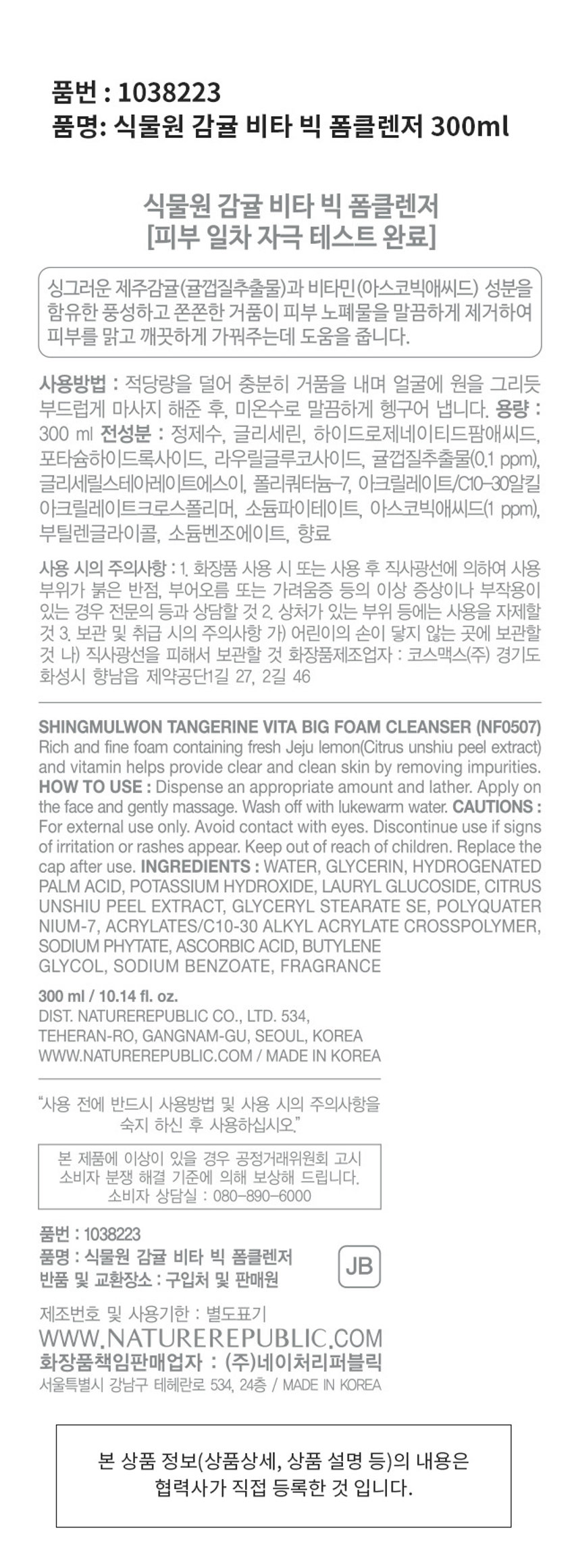식물원 감귤 비타 빅 폼클렌저 300ml 

(피부 일차 자극 테스트 완료) 

싱그러운 제주감귤(귤껍질추출물)과 비타민(아스코빅애씨드) 성분을 함유한 풍성하고 쫀쫀한 거품이 피부 노폐물을 말끔하게 제거하여 피부를 맑고 깨끗하게 가꿔주는데 도움을 줍니다. 

사용방법 : 적당량을 덜어 충분히 거품을 내며 얼굴에 원을 그리듯 부드럽게 마사지 해준 후, 미온수로 말끔하게 헹구어 냅니다. 

용량 : 300ml 

전성분 : 정제수, 글리세린, 하이드로제네이티드팜애씨드, 포타슘하이드록사이드, 라우릴글루코사이드, 귤껍질추출물(0.1 ppm), 글리세릴스테아레이트에스이, 폴리쿼터늄-7, 아크릴레이트/C10-30알킬 아크릴레이트크로스폴리머, 소듐파이테이트, 아스코빅애씨드(1 ppm), 부틸렌글라이콜, 소듐벤조에이트, 향료 

사용 시의 주의사항 : 
1. 화장품 사용 시 또는 사용 후 직사광선에 의하여 사용 부위가 붉은 반점, 부어오름 또는 가려움증 등의 이상 증상이나 부작용이 있는 경우 전문의 등과 상담할 것 
2. 상처가 있는 부위 등에는 사용을 자제할 것 

보관 및 취급 시의 주의사항 : 
가) 어린이의 손이 닿지 않는 곳에 보관할 것 
나) 직사광선을 피해서 보관할 것 

화장품제조업자 : 코스맥스(주) 경기도 화성시 향남읍 제약공단1길 27, 2길 46 

DIST. NATUREREPUBLIC CO., LTD. 
534, 테헤란로, 강남구, 서울, 대한민국 

WWW.NATUREREPUBLIC.COM 

/ MADE IN KOREA 

