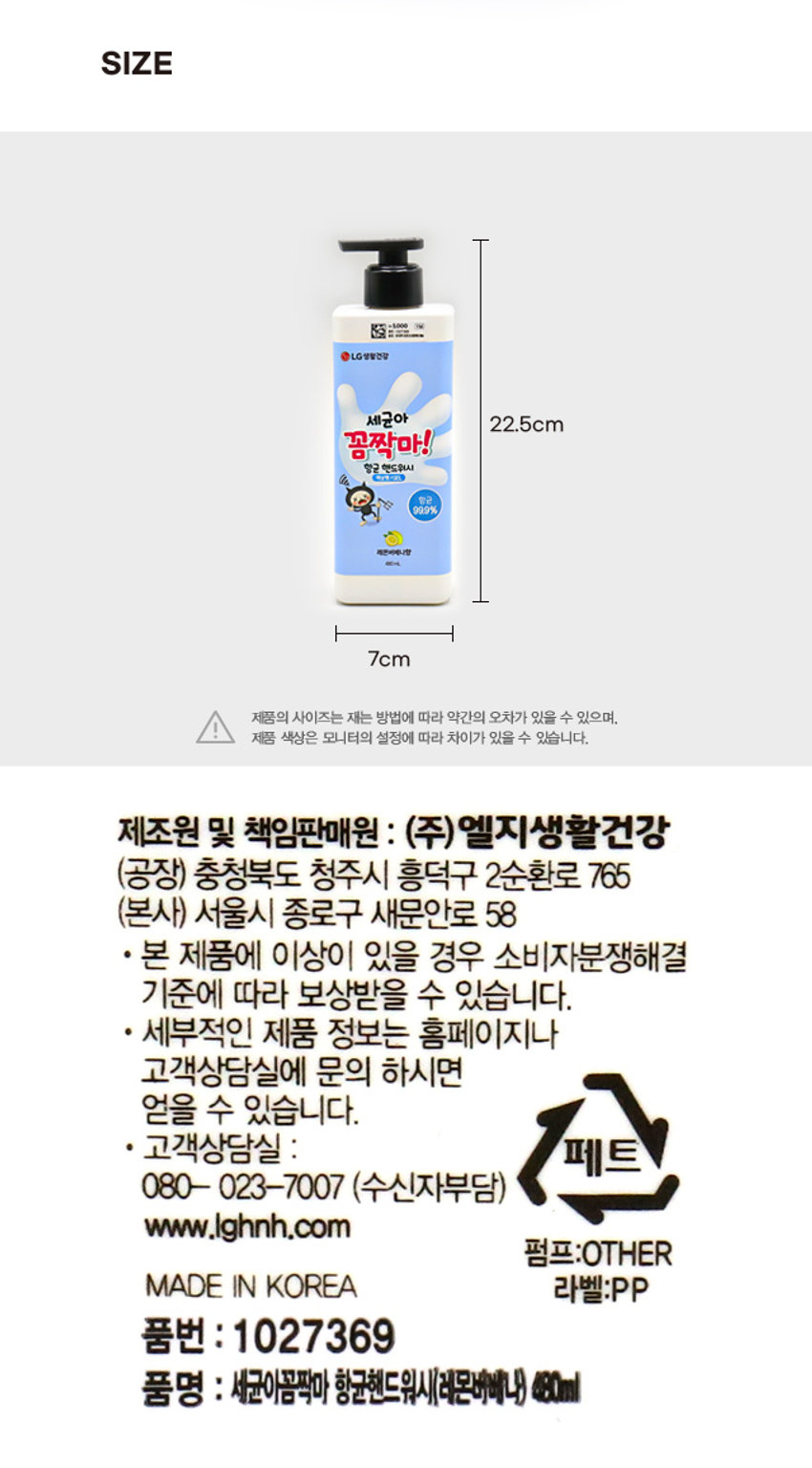 상품 이름: 세균아 꼼짝마 항균 핸드워시 레몬버베나향
가격: 5,000 원
용량: 480ml
주요 성분: 정제수, 글리세린, 라우릭애씨드, 라우릴하이드록시설테인, 포타슘 하이드록사이드, 소듐클로라이드, 미리스틱애씨드, 코카마이드메틸엠이에이, 판테놀, 티트리꽃/잎/줄기추출물, 올리브나무잎추출물, 올리브오일, 다이프로필렌글라이콜, 토코페롤, 카프릴릴글라이콜, 부틸렌글라이콜, 시트릭애씨드, 테트라소듐이디티에이, 향료(레몬버베나향0.5%), 리모넨, 시트랄, 헥실신남알, 제라니올, 리날룰, 시트로넬올
주요 특징:
- 유해세균(대장균, 황색포도상구균) 깨끗하게 제거 (평가기관 LG생활건강기술연구원. 평가인원 20명, 평가기간 19.08.19~19.09.06)
- 올리브오일, 티트리, 판테놀을 함유한 거품으로 자극 걱정 없이 부드러운 클렌징
- 상큼한 레몬버베나향으로 기분까지 산뜻한 핸드워시
사용 방법: 적당량을 펌핑하여 거품을 낸 후 미온수로 깨끗이 씻어냅니다.
주의 사항:
1. 화장품 사용 시 또는 사용 후 직사광선에 의하여 사용부위가 붉은 반점, 부어오름 또는 가려움증 등의 이상 증상이나 부작용이 있는 경우 전문의 등과 상담하여 주십시오.
2. 상처가 있는 부위 등에는 사용을 자제하여 주십시오.
3. 보관 및 취급 시의 주의사항: 1) 어린이의 손이 닿지 않는 곳에 보관하십시오. 2) 직사광선을 피해서 보관하십시오.
4. 내용물이 눈에 들어갔을 때에는 물로 씻어내고 이상이 있는 경우에는 전문의 등과 상담하여 주십시오.
제조원 및 책임판매원: (주) 엘지생활건강
공장: 충청북도 청주시 흥덕구 2순환로 765
본사: 서울시 종로구 새문안로 58
고객상담실: 페트 080- 023-7007 (수신자부담)
웹사이트: www.lghnh.com
펌프: OTHER
MADE IN KOREA 라벨: PP
품번: 1027369
품명: 세균아꼼짝마 항균핸드워시(레몬버베나) 480ml