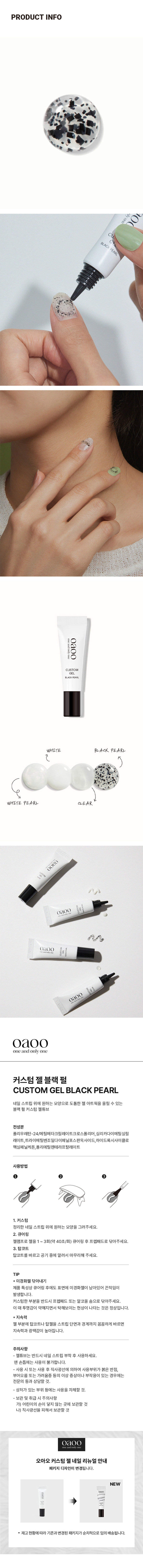 오아오 커스텀 젤네일 리뉴얼 안내: 패키지 디자인이 변경됩니다. 재고현황에 따라 기존과 변경된 패키지가 순차적으로 임의배송됩니다. 

제품의 사이즈는 재는 방법에 따라 약간의 오차가 있을 수 있으며, 제품 색상은 모니터의 설정에 따라 차이가 있을 수 있습니다. 

품 번: 1040482 
품 명: 오아오 커스텀젤네일(블랙펄/5g) 
화장품책임판매업자: 베네프(주) 
경기도 화성시 남양읍 장덕북길 145번길 13-1 (070-4651-5927) 
화장품제조업자: (주)아이엔에스코리아 
경기도 의왕시 한밭들길 12 
소비자 상담실: 1522-4400 
용량 5g 
반품 및 교환장소: 구입처 및 판매원 
제조번호 및 사용기한: 별도표기 
*본 제품은 공정거래위원회 고시 소비자 분쟁 해결기준에 의거 교환 또는 보상 받을 수 있습니다. 
사용연령: 만 14세 이상 
MADE IN KOREA
