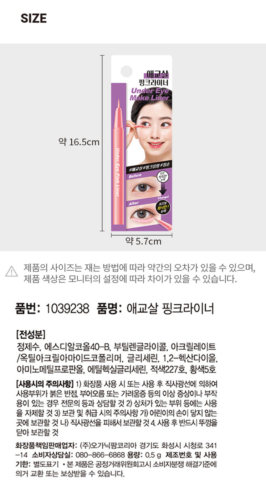 애교살 핑크라이너
BEFORE AFTER 칙칙하고 어딘가 핑크빛 생기를 더해주어
피곤해보이는 눈매 사랑스러운 눈매
HOW TO USE
① 애교살쪽에 살살 그려주고, 생기를 더해줍니다. 진할 시에는 손으로 스머징 해주세요
Tip) 얇게 선처럼 표현하지 않고, 섀도우를 바르듯 애교살부분을 넓고 도톰하게 채워줍니다.
② 아이라인을 그린후 윗부분에 얇게 같이 그려주면 부담스럽지 않은 핑크라인 연출이 가능해요.
*사용전 눈가 유수분을 섀도우 혹은 파우더로 살짝 잡아준 후 사용하면 지속력이 높아집니다.
*브러쉬에 화장품이 묻었을 경우 티슈나 화장솜에 톡톡 살짝 문질러 닦아주세요.
SIZE
애교살 핑크라이너 Under Eye Make Liner 약 16.5cm
제품의 사이즈는 재는 방법에 따라 약간의 오차가 있을 수 있으며,
제품 색상은 모니터의 설정에 따라 차이가 있을 수 있습니다.