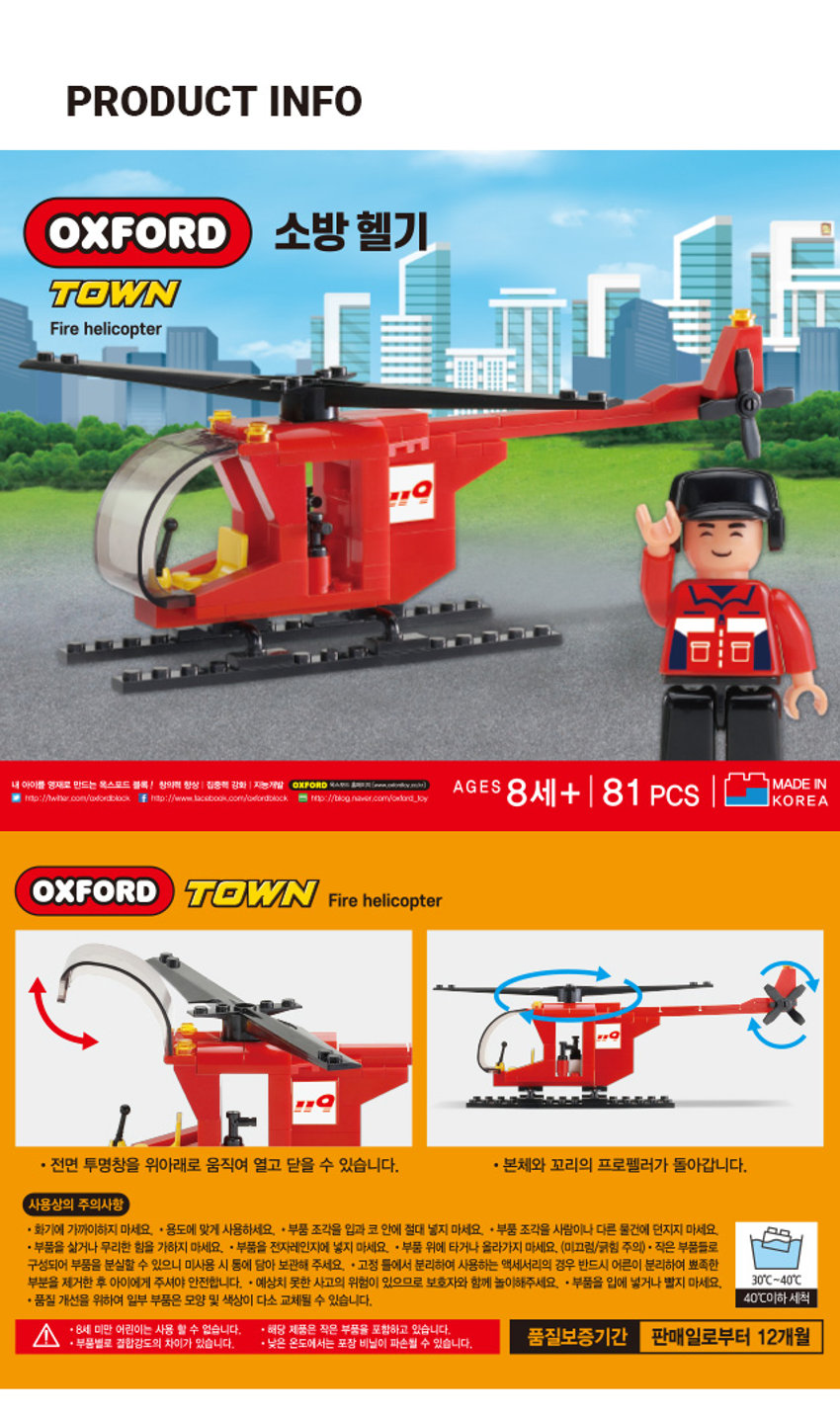 옥스포드 소방 헬기 타운 Fire helicopter MADE IN 내 아이를 양새로 만드는 옥스포드 블록  창의적 항상 집중적 강화  지능개발 OXFORD AGES 8세+  81 PCS KOREA 

* 전면 투명창을 위아래로 움직여 열고 닫을 수 있습니다. * 본체와 꼬리의 프로펠러가 돌아갑니다. 
사용상의 주의사항 
- 화기에 가까이하지 마세요. + 용도에 맞게 사용하세요. + 부품 조각을 입과 코 안에 절대 넣지 마세요. + 부품 조각을 사람이나 다른 물건에 던지지 마세요. 
- 부품을 삶거나 무리한 힘을 가하지 마세요. - 부품을 전자레인지에 넣지 마세요. * 부품 위에 타거나 올라가지 마세요. (미끄럼/긁힘 주의) - 작은 부품들로 구성되어 부품을 분실할 수 있으니 미사용 시 통에 담아 보관해 주세요. + 고정 틀에서 분리하여 사용하는 액세서리의 경우 반드시 어른이 분리하여 뾰족한 부분을 제거한 후 아이에게 주셔야 안전합니다. * 예상치 못한 사고의 위험이 있으므로 보호자와 함께 놀이해주세요. . 부품을 입에 넣거나 빨지 마세요. 30°C~40°C * 품질 개선을 위하여 일부 부품은 모양 및 색상이 다소 교체될 수 있습니다. 40°C이하 세척 
. 8세 미만 어린이는 사용 할 수 없습니다. 해당 제품은 작은 부품을 포함하고 있습니다. 
, 품질보증기간 판매일로부터 12개월 
a 부품별로 결합강도의 차이가 있습니다. 낮은 온도에서는 포장 비닐이 파손될 수 있습니다.SIZE 
OXFORD 소방 헬기 
TOWN 
Fire helicopter 
약 34cm 
MADE 
나무 - I BARK -- - AGES 8세+ 81 PCS KOREA 
약 43cm 
제품의 사이즈는 재는 방법에 따라 약간의 오차가 있을 수 있으며, 
I 
제품 색상은 모니터의 설정에 따라 차이가 있을 수 있습니다. 
품번: 1044044 품명: 옥스포드 소방헬기 
[어린이제품안전특별법에 의한 표시사항] 
품명:완구 모델명:TOWN 재질:플라스틱제 제조국명:대한민국 사용연령:8세이상 
제조자명:(주)옥스포드 주소 및 전화번호:부산광역시 사하구 하신번영로 151번길 55 
TEL.080-205-4792 소비자상담실:1522-4400 반품 및 교환장소:구입처 
·본 제품은 공정거래위원회 고시 소비자 분쟁 해결기준에 의거 교환 또는 보상받을 수 있습니다.