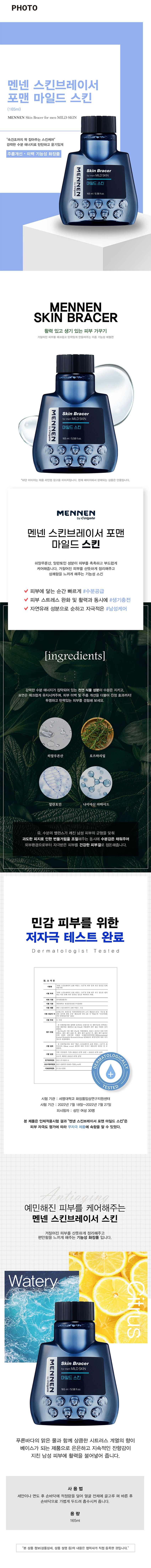 맨넨 스킨브레이서 포맨 마일드 스킨 (165ml)
브랜드: MENNEN
제품명: 스킨브레이서 포맨 마일드 스킨
용량: 165ml / 5.58fl.oz
스킨케어 유형: 스킨
주요 특징: 속건조까지 꽉 잡아주는 스킨케어, 강력한 수분 에너지로 탄탄하고 윤기있게, 주름개선·미백 기능성 화장품, 피부 저자극 테스트 완료
성분: 히알루론산, 알란토인, 나이아신 아마이드
사용법: 세안이나 면도 후 손바닥에 적정량을 덜어 얼굴 전체에 골고루 펴 바른 후 손바닥으로 가볍게 두드려 흡수시켜 줍니다.
혜택: 피부에 닿는 순간 빠르게 수분 공급, 피부 스트레스 완화 및 활력과 동시에 생기 충전, 자연유래 성분으로 순하고 자극 적은 남성케어
제품 라인업: 현재 페이지에서 판매되는 상품은 단품입니다.
브랜드 정보: MENNEN
브랜드 소유권: Colgate
제품 요약: 브레이서 포맨 마일드 스킨