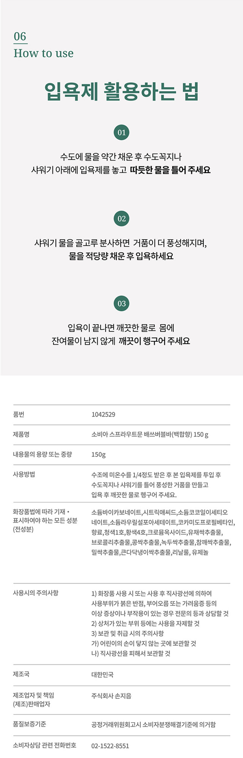 새싹의 활력으로 마무리 하는 하루
스프라우트 문
Ba th Bubble Bar daffodil& lily 150g
품번 1042529
제품명 소비아 스프라우트문 배쓰버블바(백합향) 150g
내용물의 용량 또는 중량 150g
사용방법 수조에 미온수를 1/4정도 받은 후 본 입욕제를 투입 후 
수도꼭지나 샤워기를 틀어 풍성한 거품을 만들고 
입욕 후 깨끗한 물로 헹구어 주세요.
(전성분) 소듐바이카보네이트, 시트릭애씨드, 소듐코코일이세티오, 네레이트, 소듐라우릴살포아세테이트, 코카미도프로필베타인, 향료, 청색1호, 황색4호, 크로물옥사이드, 유채색추출물, 브로콜리추출물, 콩색추출물, 녹두싹추출물, 참깨싹추출물, 밀싹추출물, 큰다닥냉이싹추출물, 리날롤, 유제놀
사용시의 주의사항
1) 화장품 사용 시 또는 사용 후 직사광선에 의하여 사용부위가 붉은 반점, 부어오름 또는 가려움증 등의 이상 증상이나 부작용이 있는 경우 전문의 등과 상담할 것
2) 상처가 있는 부위 등에는 사용을 자제할 것
3) 보관 및 취급 시의 주의사항
가) 어린이의 손이 닿지 않는 곳에 보관할 것
나) 직사광선을 피해서 보관할 것
제조국 대한민국
제조업자 및 책임 주식회사 손지음
품질보증기준 공정거래위원회고시 소비자분쟁해결기준에 의거함
소비자상담 관련 전화번호 02-1522-8551