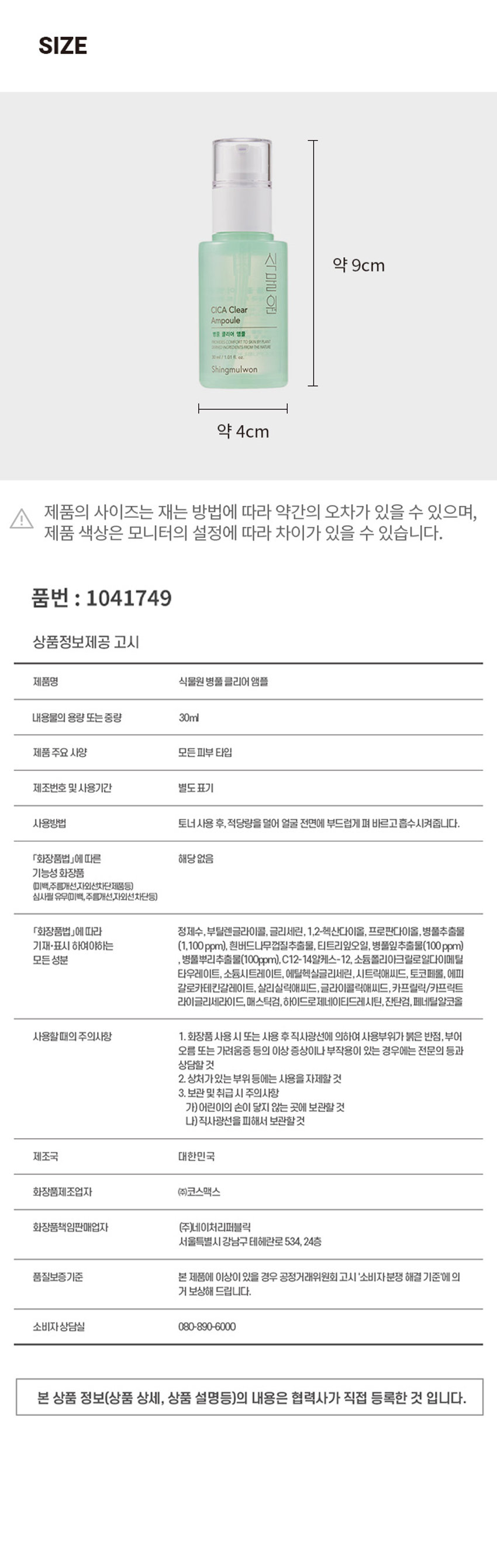 식물원 병풀 클리어 앰플
30ml/1.01호 M
Shingmulwon
병풀 클리어 앰플
식물 원료를 함유하여 피부에 편안함을 제공합니다.
30ml/ 1.01 fl. oz.
식물원 병풀 클리어 앰플
PROVIDES COMFORT TO SKIN BY PLANT CERVED INGREDIENTS FROM THE NATURE
예민하고 지친 피부를 산뜻하게 케어 해주는 저자극 병풀 클리어 라인
병풀 저자극 피부결 추출물 케어 정돈 함유
01 병풀을 담아내어 피부를 촉촉하게 케어해주는 앰플
02 워터 타입의 제형으로 피부 결을 산뜻하고 부드럽게 가꿔주는데 도움
사용법
토너 사용 후, 적당량을 덜어 얼굴 전면에 부드럽게 펴 바르고 흡수시켜줍니다.
TEXTURE
피부 일차 자극 테스트 완료
시험기관 : (주)글로벌의학연구센터
SKIN IRRITATION TESTED
성인 31명
피부 일차자극 완료
시험기간 : 2022.09.27 ~ 2022.09.29
SAFE FOR ALL SKIN
TEST
TYPESSIZE
CICA Clear 식물원 약 9cm
Ampoule
병풍 클리어 앰플
NONDES COMPORT TO SKIN BYPAN NOREDIENTS FROM THE NITUR
30ml/1.01호 M
Shingmulwon
약 4cm
제품의 사이즈는 재는 방법에 따라 약간의 오차가 있을 수 있으며,
제품 색상은 모니터의 설정에 따라 차이가 있을 수 있습니다.
품번 : 1041749
상품정보제공 고시
제품명 식물원 병풀 클리어 앰플
내용물의 용량 또는 중량 30ml
제품 주요 사양 모든 피부타입
제조번호 및 사용기간 별도표기
사용방법 토너 사용 후, 적당량을 덜어 얼굴 전면에 부드럽게 펴 바르고 흡수시켜줍니다.
「화장품법」에 따른 해당없음
기능성 화장품
(미백,주름개선,자외선차단제품등)
심사필 유무(미백, 주름개선,자외선차단등)
「화장품법」에 따라 정제수, 부틸렌글라이콜, 글리세린, 1,2-헥산다이올, 프로판다이올, 병풀추출물 기재·표시 하여야하는 (1,100ppm), 흰버드나무껍질추출물, 티트리잎오일, 병풀잎추출물(100ppm)
모든성분 병풀뿌리추출물(100ppm), C12- 14알케스-12, 소듐폴리아크릴로일다이메틸
타우레이트, 소듐시트레이트, 에틸헥실글리세린, 시트릭애씨드, 토코페롤, 에피
갈로카테킨갈레이트, 살리실릭애씨드, 글라이콜릭애씨드, 카프릴릭/카프릭트
라이글리세라이드, 매스틱검, 하이드로제네이티드레시틴, 잔탄검, 페네틸알코올
사용할때의 주의사항
1. 화장품 사용 시 또는 사용 후직사광선에 의하여 사용부위가 붉은 반점, 부어
오름 또는 가려움증 등의 이상 증상이나 부작용이 있는 경우에는 전문의 등과
상담할 것
2. 상처가있는 부위 등에는 사용을 자제할 것
3. 보관 및 취급 시 주의사항
가)어린이의 손이 닿지 않는 곳에 보관할 것
나)직사광선을 피해서 보관할것
제조국 대한민국
화장품제조업자 (주)코스맥스
화장품책임판매업자 (주)네이처리퍼블릭
서울특별시 강남구 테헤란로 534, 24층
품질보증기준 본 제품에 이상이 있을 경우 공정거래위원회 고시 '소비자분쟁 해결 기준'에의 거 보상해 드립니다.
소비자상담실 080-890-6000