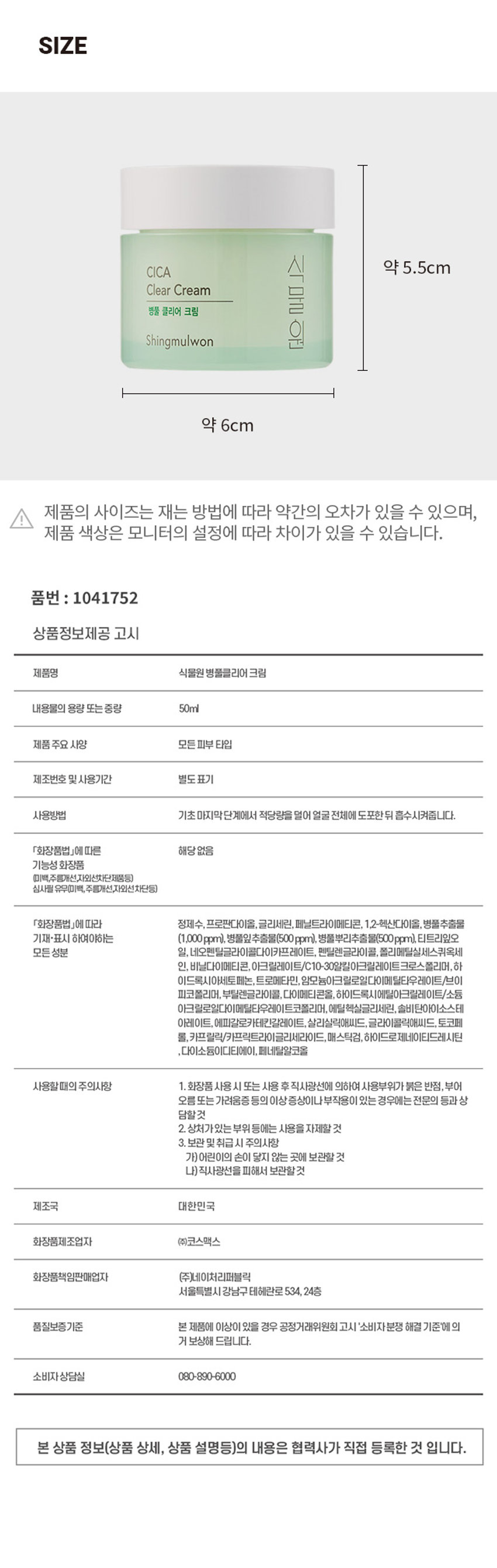 식물원 병풀 클리어 크림
CICA 식물원 Clear Cream 병풀 클리어 크림 Shingmulwon 50ml /1.69 fl. OZ.
예민하고 지친 피부를 산뜻하게 케어 해주는 저자극 병풀 클리어 라인 병풀 유수분 저자극 추출물 밸런스 케어 함유
01 병풀을 담아내어 피부를 촉촉하고 건강하게 가꿔주는 수분크림
02 끈적임 없는 산뜻한 수분감으로 피부의 유수분 밸런스를 맞춰주며, 자극없이 촉촉한 피부로 케어
사용법 기초 마지막 단계에서 적당량을 덜어 얼굴 전체에 도포한 뒤 흡수시켜줍니다.
TEXTURE
피부 일차 자극 테스트 완료
시험기관 : (주)글로벌의학연구센터
SKIN IRRITATION TESTED
성인 31명
피부 일차 자극
시험기간 : 2022.09.27 ~ 2022.09.29
SAFE FOR ALL SKIN TYPES
TESTED
SIZE
CICA 식 약 5.5cm
Clear Cream 물
병풀 클리어 크림 Shingmulwon 원 약 6cm
제품의 사이즈는 재는 방법에 따라 약간의 오차가 있을 수 있으며, 제품 색상은 모니터의 설정에 따라 차이가 있을 수 있습니다.
품번 : 1041752
상품정보제공 고시
제품명 식물원 병풀클리어 크림
내용물의 용량 또는 중량 50ml
제품 주요 사양 모든피부 타입
제조번호 및 사용기간 별도표기
사용방법 기초 마지막단계에서 적당량을 덜어 얼굴 전체에 도포한 뒤 흡수시켜줍니다.
「화장품법」에 따른 해당 없음
기능성 화장품 (미백,주름개선,자외선차단제품등)
심사필 유무(미백, 주름개선,자외선차단등)
「화장품법」에 따라 정제수, 프로판다이올, 글리세린, 페닐트라이메티콘, 1,2-헥산다이올, 병풀추출물 기재·표시 하여야하는 (1,000ppm), 병풀잎추출물(500ppm), 병풀뿌리추출물(500ppm), 티트리잎오 일, 네오펜틸글라이콜다이카프레이트, 펜틸렌글라이콜, 폴리메틸실세스퀴옥세 인, 비닐다이메티콘, 아크릴레이트/C10-30일릴아크릴레이트크로스폴리머, 하 이드록시아세토페논, 트로메타민, 암모늄아크릴로일다이메틸타우레이트/브이 피코폴리머, 부틸렌글라이콜, 다이메티콘올, 하이드록시에틸아크릴레이트/소듐 아크릴로일다이메틸타우레이트코폴리머, 에틸헥실글리세린, 솔비탄아이소스테 아레이트, 에파갈로카테킨갈레이트, 살리실릭애씨드, 글라이콜릭애씨드, 토코페 롤,카프릴릭/카프릭트라이글리세라이드, 매스틱검, 하이드로제네이티드레시틴 다이소듐이디티에이, 페네틸알코올
사용할때의 주의사항
1.화장품 사용 시 또는 사용 후 직사광선에 의하여 사용부위가 붉은 반점, 부어 오름 또는 가려움증 등의 이상 증상이나부작용이 있는 경우에는 전문의 등과 상 담할것
2. 상처가있는 부위 등에는 사용을 자제할 것
3. 보관 및 취급 시 주의사항
가)어린이의 손이 닿지 않는 곳에 보관할 것
나) 직사광선을 피해서 보관할것
제조국 대한민국
화장품제조업자 (주)코스맥스
화장품책임판매업자 (주)네이처리퍼블릭
서울특별시 강남구 테헤란로 534, 24층
품질보증기준 본 제품에 이상이 있을 경우 공정거래위원회 고시 '소비자분쟁 해결 기준'에의 거 보상해 드립니다.
소비자 상담실 080-890-6000