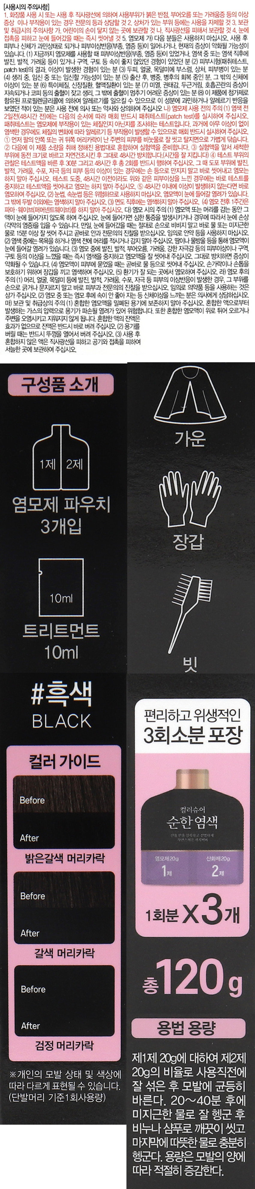 컬러슈어 파우치염모제 (흑색)
#흑색 선명하고 자연스러운 새치커버
BLACK 한올 한올 섬세하게 착색 되며, 뛰어난 광택력과 부드러운 컬러감
₩3,000
하늘다리뿌리
천궁뿌리
컬러슈어
순한염색 구릿대뿌리
주엽나무열매
두피보호 특허 5가지 식물 성분
3회분 피부 진정을 돕는 허브 혼합추출물
두피보호 특허성분 함유
THREETIMES
(특허 제10-0954387호: 두피 보호 효과를 가지는 화장료 조성물)
→ 5가지 식물성분 (하늘타리뿌리, 팥, 천궁뿌리, 구릿대뿌리, 주엽나무열매 추출물)
기능성화장품
BLACK DYE COLOR
선명하고 자연스러운 새치커버
두피보호 특허성분 5가지 식물 성분으로 두피를
진정 시켜주고 두피부터 건강한 모발관리에
도움을 줍니다.
(사용방법)
1. 염색전 비닐장갑을 끼고 1제, 2제
동일한 비율로 잘섞어줍니다.
2. 모발에 균등하게 발라줍니다.
20~40분 3. 모발 상태에 따라 20~40분 기다립니다.
4. 미지근한 물로 행군 후 비누나 샴푸로
깨끗이 씻어줍니다.
*동봉된 트리트먼트 사용 시 모발
손상으로부터 보호할 수 있습니다.
(효능효과) 모발의 염모(흑색)
(용법용량) 제1제 20g에 대하여 제2제 20g의 비율로 사용직전에 잘 섞은 후 모발에 균등히
바른다. 20~40분 후에 미지근한 물로 잘 헹군 후 비누나 샴푸로 깨끗이 씻고 마지막에 따뜻한
물로 충분히 헹군다. 용량은 모발의 양에 따라 적절히 증감한다.
(전성분) 제1제: 정제수, 에탄올아민, 올레일알코올, 세테아릴알코올, 스테아레스-2, p-페닐렌디아민,
피마자씨오일, 스테아레스-21. 에톡시다이글라이콜, 황산 톨루엔-2, 5-디아민, 레조시놀, 페트롤라툼,
베헨트라이모늄클로라이드, 아이소프로필알코올, 에칠렌글라이콜, 사이클로펜타실록세인, 다이메티콘,
올레스-5포스페이트, 다이올레일포스페이트, 토코페롤, 다이포타슘글리시리제이트, 사이클로덱스트린,
에리소빅애씨드, 소듐설파이트, 다이소듐이디티에이, 라우릭애씨드, 미리스틱애씨드, 팔미틱애씨드,
스테아릭애씨드, 올레익애씨드, 아라키딕애씨드, 판테닐하이드록시프로필스테아다이모늄클로라이드,
에틸헥실글리세린, 부틸렌글라이콜, 폴리쿼터늄-10, 올리브오일, 아르간커넬오일, 아보카도오일,
식물성오일, 스위트아몬드오일, 호호바씨오일, 알지닌, 메티오닌, 트립토판, 실크아미노산, 하이드롤
라이즈드케라틴, 하이드롤라이즈드콜라겐, 하이드롤라이즈드밀단백질, 유럽무늬갑오징어먹물추출물,
라벤더꽃추출물, 베르가못잎추출물, 페퍼민트잎추출물, 프리지어추출물, 마트리카리아꽃추출물, 로즈
마리잎추출물, 하늘타리뿌리추출물, 팥추출물, 천궁뿌리추출물, 구릿대뿌리추출물, 주엽나무열매추출물,
글리세릴올리에이트시트레이트, 1,2-헥산다이올, 에틸헥산다이올, 염산 2,4-디아미노페녹시에탄올,
소듐벤조에이트, 페녹시에탄올, 향료, 벤질살리실레이트, 시트랄, 제라니올, 헥실신남알, 리모넨, 리날룰
제2제: 정제수, 세테아릴알코올, 과산화수소수 35%, 세테스-20. 스테아릴스테아레이트, 프로필렌 
글라이콜, 소듐스타네이트, 다이소듐이디티에이, 소듐포스페이트, 에티드로닉애씨드, 포스포릭애씨드,
아크릴레이트/세테스-20이타코네이트코폴리머, 향료, 시트로넬올, 헥실신남알, 부틸페닐메틸프로 
피오날, 리모넨, 리날룰, 알파-아이소메틸아이오논(사용시의 주의사항)
1. 화장품 사용 시 또는 사용 후 직사광선에 의하여 사용부위가 붉은 반점, 부어오름 또는 가려움증 등의 이상 
증상 이나 부작용이 있는 경우 전문의 등과 상담할 것2. 상처가 있는 부위 등에는 사용을 자제할 것 3. 보관 
및 취급시의 주의사항 가. 어린이의 손이 닿지 않는 곳에 보관할 것 나. 직사광선을 피해서 보관할 것 4. 눈에 
접촉을 피하고 눈에 들어갔을 때는 즉시 씻어낼 것 5. 염모제 가) 다음 분들은 사용하지 마십시오. 사용 후 
피부나 신체가 과민상태로 되거나 피부이상반응(부종, 염증 등)이 일어나거나, 현재의 증상이 악화될 가능성이 
있습니다. (1) 지금까지 염모제를 사용할 때 피부이상반응(부종, 염증 등)이 있었거나, 염색 중 또는 염색 직후에 
발진, 발적, 가려움 등이 있거나 구역, 구토 등 속이 좋지 않았던 경험이 있었던 분 (2) 피부시험(패취테스트, 
patch test)의 결과, 이상이 발생한 경험이 있는 분 (3) 두피, 얼굴, 목덜미에 부스럼, 상처, 피부병이 있는 분 
(4) 생리 중, 임신 중 또는 임신할 가능성이 있는 분 (5) 출산 후, 병중, 병후의 회복 중인 분, 그 밖의 신체에 
이상이 있는 분(6) 특이체질, 신장질환, 혈액질환이 있는 분(7) 미열, 권태감, 두근거림. 호흡곤란의 증상이 
지속되거나 코피 등의 출혈이 잦고 생리, 그 밖에 출혈이 멈추기 어려운 증상이 있는 분(8) 이 제품에 첨가제로 
함유된 프로필렌글리콜에 의하여 알레르기를 일으킬 수 있으므로 이 성분에 과민하거나 알레르기 반응을 
보였던 적이 있는 분은 사용 전에 의사 또는 약사와 상의하여 주십시오 나) 염모제 사용 전의 주의(1) 염색전 
2일전(48시간 전)에는 다음의 순서에 따라 매회 반드시 패취테스트(patch test)를 실시하여 주십시오. 
패취테스트는 염모제에 부작용이 있는 체질인지 아닌지를 조사하는 테스트입니다. 과거에 아무 이상이 없이 
염색한 경우에도 체질의 변화에 따라 알레르기 등 부작용이 발생할 수 있으므로 매회 반드시 실시하여 주십시오. 
① 먼저 팔의 안쪽 또는 귀 뒤쪽 머리카락이 난 주변의 피부를 비눗물로 잘 씻고 탈지면으로 가볍게 닦습니다. 
② 다음에 이 제품 소량을 취해 정해진 용법대로 혼합하여 실험액을 준비합니다. ③ 실험액을 앞서 세척한 
부위에 동전 크기로 바르고 자연건조시킨후 그대로 48시간방치합니다.(시간을잘 지킵니다)④ 테스트 부위의 
관찰은 테스트액을 바른 후 30분 그리고 48시간 후 총 2회를 반드시 행하여 주십시오. 그 때 도포 부위에 발진, 
발적, 가려움, 수포, 자극 등의 피부 등의 이상이 있는 경우에는 손 등으로 만지지 말고 바로 씻어내고 염모는 
하지 말아 주십시오. 테스트 도중, 48시간 이전이라도 위와 같은 피부이상을 느낀 경우에는 바로 테스트를 
중지하고 테스트액을 씻어내고 염모는 하지 말아 주십시오. ⑤ 48시간 이내에 이상이 발생하지 않는다면 바로 
염모하여 주십시오. (2) 눈썹, 속눈썹 등은 위험하므로 사용하지 마십시오. 염모액이 눈에 들어갈 염려가 있습니다. 
그 밖에 두발 이외에는 염색하지 말아 주십시오. (3) 면도 직후에는 염색하지 말아 주십시오. (4) 염모 전후 1주간은 
파마·웨이브(퍼머넨트웨이브)를 하지 말아 주십시오. 다) 염모 시의 주의 (1) 염모액 또는 머리를 감는 동안 그 
액이 눈에 들어가지 않도록 하여 주십시오. 눈에 들어갈 경우 심한 통증을 발생시키거나 경우에 따라서 눈에 손상 
(각막의 염증)을 입을 수 있습니다. 만일, 눈에 들어갔을 때는 절대로 손으로 비비지 말고 바로 물 또는 미지근한 
물로 15분 이상 잘 씻어 주시고 곧바로 안과 전문의의 진찰을 받으십시오. 임의로 안약 등을 사용하지 마십시오. 
(2) 염색 중에는 목욕을 하거나 염색 전에 머리를 적시거나 감지 말아 주십시오. 땀이나물방울 등을 통해 염모액이 
눈에 들어갈 염려가 있습니다. (3) 염모 중에 발진, 발적, 부어오름, 가려움, 강한 자극감 등의 피부이상이나 구역, 
구토 등의 이상을 느꼈을 때는 즉시 염색을 중지하고 염모액을 잘 씻어내 주십시오. 그대로 방치하면 증상이 
악화될 수 있습니다. (4) 염모액이 피부에 묻었을 때는 곧바로 물 등으로 씻어내 주십시오. 손가락이나손톱을 
보호하기 위하여 장갑을 끼고 염색하여 주십시오. (5) 환기가 잘 되는 곳에서 영모하여 주십시오. 라) 영모 후의 
주의(1) 머리, 얼굴, 목덜미 등에 발진, 발적, 가려움, 수포, 자극 등 피부의 이상반응이 발생한 경우, 그 부위를 
손으로 긁거나 문지르지 말고 바로 피부과 전문의의 진찰을 받으십시오. 임의로 의약품 등을 사용하는 것은 
삼가주십시오. (2)영모중 또는 염모 후에 속이 안 좋아지는 등 신체이상을느끼는 분은 의사에게 상담하십시오. 
마) 보관 및 취급상의 주의(1) 혼합한 염모액을 밀폐된 용기에 보존하지 말아 주십시오. 혼합한 염모액으로부터 
발생하는 가스의 압력으로 용기가 파손될 염려가있어 위험합니다. 또한 혼합한 염모액이 위로 튀어 오르거나 
주변을 오염시키고 지워지지 않게 됩니다. 혼합한액의 잔액은 
효과가 없으므로 잔액은 반드시 바로 버려 주십시오. (2) 용기를 
버릴 때는 반드시 뚜껑을 열어서 버려 주십시오. (3) 사용 후 
혼합하지 않은 액은 직사광선을 피하고 공기와 접촉을 피하여 
서늘한 곳에 보관하여 주십시오.
구성품 소개
가운
1제 2제
염모제 파우치 3개입
장갑
10ml
트리트먼트
10ml
빗
#흑색
편리하고 위생적인
BLACK
3회소분 포장
컬러 가이드
Before
컬러슈어
순한염색
After 산을 es 잠시하고 선명하게
자연스러운 · 지어버 
밝은갈색 머리카락 영모제20g 산화제20g 
1제 2제
Before X3개
1회분
After
갈색 머리카락
Before 총 120g
After 용법 용량
검정 머리카락
제1제20g에 대하여 제2제 
※개인의 모발 상태 및 색상에 20g의 비율로 사용직전에 
따라 다르게 표현될 수 있습니다. 잘 섞은 후 모발에 균등히 
(단발머리 기준1회사용량) 바른다. 20~40분 후에 
미지근한 물로 잘 헹군 후 
비누나 샴푸로 깨끗이 씻고 
마지막에 따뜻한 물로 충분히 
헹군다. 용량은 모발의 양에 
따라 적절히 증감한다.SIZE 
#흑색 선명하고 자연스러운 새치커버
BLACK ⌀wa 的 섬세하게 적색 되어, 뛰어난 광덕역과 부드러운 컬러감
\3,D0C
석부나라우
천금부터 약 18.8 cm
컬러슈어
순한염색 - 
수입나무법에 
& 두피보호 특허5가지 식물 성분
3회분 &피부 진정을 돕는 허브 혼합추출물
루키보호 특허성분 함유
THREE The 
1등이 제10 해야흐 우리보호 조사를 있는 추심보 5성물) 
-5기지5분석류 장편하는 2 한국부터, 부정해야. 우리나누엘에 추출물: 
가능성화장품
약 14.7 cm 
제품의 사이즈는 재는 방법에 따라 약간의 오차가 있을 수 있으며,
I 
제품 색상은 모니터의 설정에 따라 차이가 있을 수 있습니다.
(품번) 1028300
(품명) 컬러슈어파우치염모제(흑색)
(중량) 1제 20g, 2제 20g (3회분 총 120g)
YZ
(제조업자) (주)우신화장품 경기도 부천시 오정구 수도로 125번길 33 (내동) OS
JS
(책임판매업자) (주)스프링클/ 경기도 안성시 죽산면 걸미로 678
(제조번호 및 사용기한) 별도표시
본 상품에 이상이 있을 경우 공정거래위원회 고시 소비자 분쟁 해결기준에 의해 보상해 드립니다.
소비자 상담실 : 1544-8460
Made in Korea