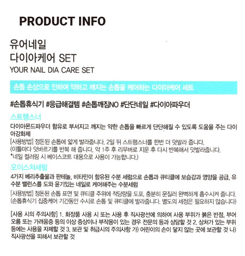 유어네일 네일다이아케어 SET

스트랭스너
- A크모이스처세럼

스트랭스너
- 강화케어 SET

A스트랭스너
- B모이스처세럼

유어네일
- 다이아케어 SET

손톱 손상으로 인해 약하고 깨지는 손톱을 케어하는 다이아케어 세트

스트랭스너
- 다이아몬드파우더 함유로 부서지고 깨지는 약한 손톱을 빠르게 단단해질 수 있도록 도움을 주는 다이아강화제

(사용방법) 정돈된 손톱에 얇게 발라줍니다. 2일 뒤 스트랭스너를 한번 더 덧발라 줍니다. (이틀마다 덧바르기를 반복 해 줍니다. 약 1주 후 리무버로 지운 후 다시 반복해서 덧발라줍니다. *네일 컬러링 시 베이스코트 대용으로 사용이 가능합니다.)

모이스처세럼
- 4가지 베리추출물과 판테놀, 비타민이 함유된 수분 세럼으로 손톱과 큐티클에 보습감과 영양을 공급, 유수분 밸런스를 도와 윤기있는 네일로 케어해주는 수분세럼

(사용방법) 정돈된 손톱 표면 및 큐티클 주위에 적당량을 도포, 충분히 문질러 완벽하게 흡수시켜 줍니다. (손톱휴식기 집중케어 기간동안 수시로 손톱 및 큐티클에 발라줍니다. 별도의 세정은 필요하지 않습니다)

(사용 시의 주의사항) 1. 화장품 사용 시 또는 사용 후 직사광선에 의하여 사용 부위가 붉은 반점, 부어 오르름 또는 가려움증 등의 이상 증상이나 부작용이 있는 경우 전문의 등과 상담할 것 2. 상처가 있는 부위 등에는 사용을 자제할 것 3. 보관 및 취급시의 주의사항 가) 어린이의 손이 닿지 않는 곳에 보관할 것 나) 직사광선을 피해서 보관할 것

SIZE
- 약 7.8cm

약 3.5cm

제품의 사이즈는 재는 방법에 따라 약간의 오차가 있을 수 있으며, 제품 색상은 모니터의 설정에 따라 차이가 있을 수 있습니다.

품번 : 1028998
품명 : 유어네일다이아케어SET
용량 : 10ml * 2

(전성분_스트랭스너) 부틸아세테이트, 에틸아세테이트, 나이트로셀룰로오스, 아디픽애씨드/네오펜틸글라이콜/트라이멜리틱안하이드라이드코폴리머, 아이소프로필알코올, 다이프로필렌글라이콜다이벤조에이트, 실리카다이메틸실릴레이트, 아크릴레이트코폴리머, 스타이렌/아크릴레이트코폴리머, 트라이메틸펜타닐다이아이소부티레이트, 옥토크릴렌, 티타늄디옥사이드, 아세틸트라이부틸시트레이트, 다이아몬드가루, 자색201호

(전성분_모이스처세럼) 정제수, 글리세린, 판테놀, 메틸글루세스-20, 솔비톨, 페녹시에탄올, 피이지-40하이드로제네이티드캐스터오일, 잔탄검, 벤조페논-4, 향료, 테트라소듐다이석시노일시스테인, 에틸헥실글리세린, 프로필렌글라이콜, 헥산알, 신양벚나무추출물, 포도추출물, 적색504호, 시트릭애씨드, 소듐벤조에이트, 적색227호, 서양산딸기추출물, 빌베리열매추출물, 라즈베리추출물, 야생딸기추출물, 포타슘솔베이트, 토코페롤