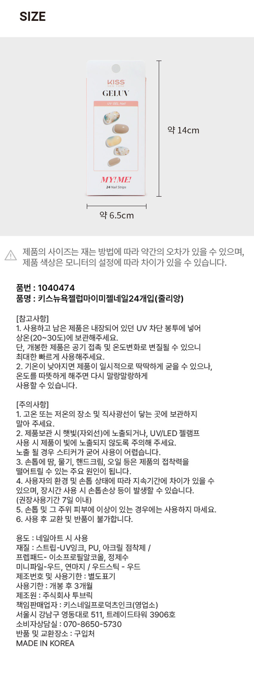 키스뉴욕 젤럽 마이미 젤네일 줄리앙/24개입착붙 핏 제품구성 24strips + UV차단 보관파우치 + 프렙패드 1장 + 우드스틱 1개 + 미니네일파일 1개 + 단상자gELUV MY! ME! 리얼 젤네일 #붙이고_ 구우면_ 완성! #젤럽 #마이미 CHECK POINT 편안한 착용 가볍고 편안한 착용으로 손톱에 착붙! 트렌디한 디자인 샵에서 받은듯한 트렌디한 디자인으로 나만의 분위기 UP 붙이고 구우면끝 초보자도 손쉽게 간편하고 빠른 네일아트 연출 리얼 젤네일 진짜 젤네일 받은 듯 도톰한 볼륨감과 광택감 이런 분들께 추천드려요 o 샵 퀄리티 디자인의 네일아트 제품을 찾으시는 분 回 초보자도 간편하게 사용할 수 있는 네일아트를 원하시는 분 o 사용이 빠르고 편리해서 가끔 기분 전환을 원하시는 분 HOW TO USE STEP 1. 내장된 프렙패드를 이용하여 손톱의 중앙, 사이드의 유/수분을 꼼꼼히 제거합니다. STEP2. 큐티클 부분을 맞추고 손톱보다 약간 작은 사이즈를 선택해주세요. STEP3. 들뜨지 않게 손톱에 잘 붙여준 뒤 손톱깍이를 이용하여 스트립을 손톱에 알맞게 잘라줍니다. STEP 4. UV/LED 젤램프로 120초 큐어링해줍니다. (필수) STEP5. 네일파일로 끝부분을 다듬어 마무리합니다.gELLY 3MgELEVgELUV OFLYgELENgELUVgELLY ⌀=gELUN MYIMEgELEN I ⌀ sesse IWAN ㊺gELL YEP 다양한 아트&컬러 내맘대로 골라 붙이는gELUV TEP #젤럽 #젤네일 RESERVEgELL LTEE MAN ATEID Is B akak ♡ ssix ATTID YEIDgELUV ATEP ATB9SIZE KISS YORKgELUV UVGEL Nail 약 14cm MY!ME! 24NailStrips 약 6.5cm 제품의 사이즈는 재는 방법에 따라 약간의 오차가 있을 수 있으며, 제품 색상은 모니터의 설정에 따라 차이가 있을 수 있습니다. 품번 : 1040474 품명 : 키스뉴욕젤럼마이미젤네일24개입(줄리앙) (참고사항) 1. 사용하고 남은 제품은 내장되어 있던 UV 차단 봉투에 넣어 상온(20~30도)에 보관해주세요. 단, 개봉한 제품은 공기 접촉 및 온도변화로 변질될 수 있으니 최대한 빠르게 사용해주세요. 2. 기온이 낮아지면 제품이 일시적으로 딱딱하게 굳을 수 있으나, 온도를 따뜻하게 해주면 다시 말랑말랑하게 사용할 수 있습니다. (주의사항) 1. 고온 또는 저온의 장소 및 직사광선이 닿는 곳에 보관하지 말아 주세요. 2. 제품보관 시 햇빛(자외선)에 노출되거나, UV/LED 젤램프 사용 시 제품이 빛에 노출되지 않도록 주의해 주세요. 노출 될 경우 스티커가 굳어 사용이 어렵습니다. 3. 손톱에 땀, 물기, 핸드크림, 오일 등은 제품의 접착력을 떨어트릴 수 있는 주요 원인이 됩니다. 4. 사용자의 환경 및 손톱 상태에 따라 지속기간에 차이가 있을 수 있으며, 장시간 사용 시 손톱손상 등이 발생할 수 있습니다. (권장사용기간 7일 이내) 5. 손톱 및 그 주위 피부에 이상이 있는 경우에는 사용하지 마세요. 6. 사용 후 교환 및 반품이 불가합니다. 용도 : 네일아트 시 사용 재질 : 스트립-UV잉크, PU, 아크릴 점착제 / 프렙패드- 이소프로필알코올, 정제수 미니파일-우드, 연마지 / 우드스틱 - 우드 제조번호 및 사용기한 : 별도표기 사용기한 : 개봉 후 3개월 제조원 : 주식회사 투브릭 책임판매업자 : 키스네일프로덕츠인크(영업소) 서울시 강남구 영동대로 511, 트레이드타워 3906호 소비자상담실 : 070-8650-5730 반품 및 교환장소 : 구입처 MADE IN KOREA