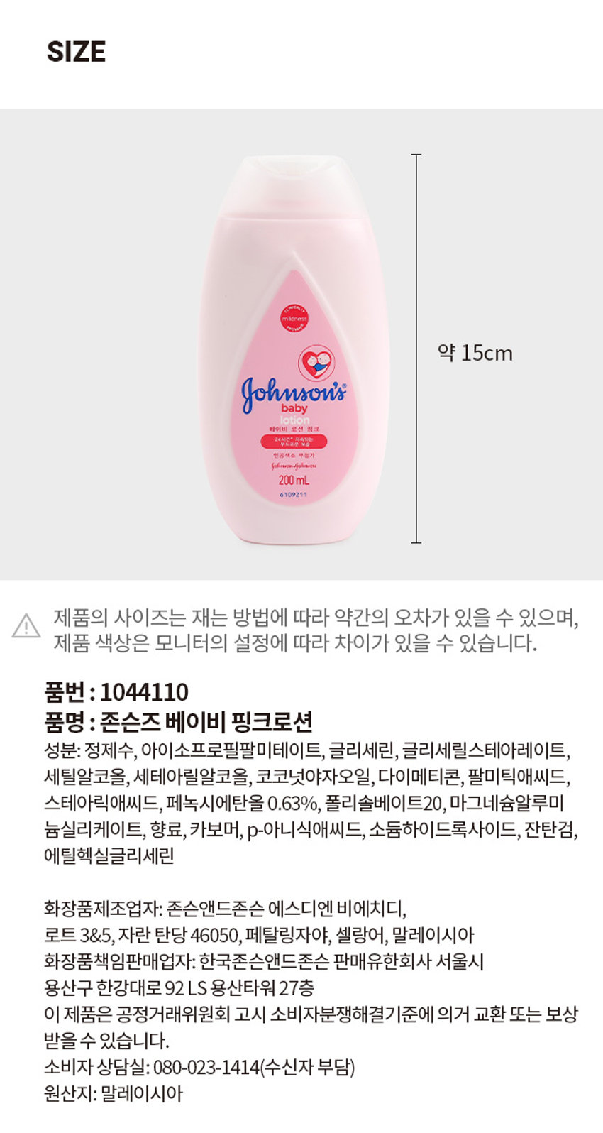 존슨즈 베이비 핑크로션
mildness
Johnson's
lotion
베이비 로션 핑크
인공색소 무첨가
200ml
성분: 정제수, 아이소프로필팔미테이트, 글리세린, 글리세릴스테아레이트, 세틸알코올, 세테아릴알코올, 코코넛야자오일, 다이메티콘, 팔미틱애씨드, 스테아릭애씨드, 페녹시에탄올 0.63%, 폴리솔베이트20, 마그네슘알루미늄실리케이트, 향료, 카보머, p-아니식애씨드, 소듐하이드록사이드, 잔탄검, 에틸헥실글리세린
화장품제조업자: 존슨앤드존슨 에스디엔 비에치디, 로트 3&5, 자란 탄당 46050, 페탈링자야, 셀랑어, 말레이시아
화장품책임판매업자: 한국존슨앤드존슨 판매유한회사 서울시 용산구 한강대로 92 LS 용산타워 27층
원산지: 말레이시아