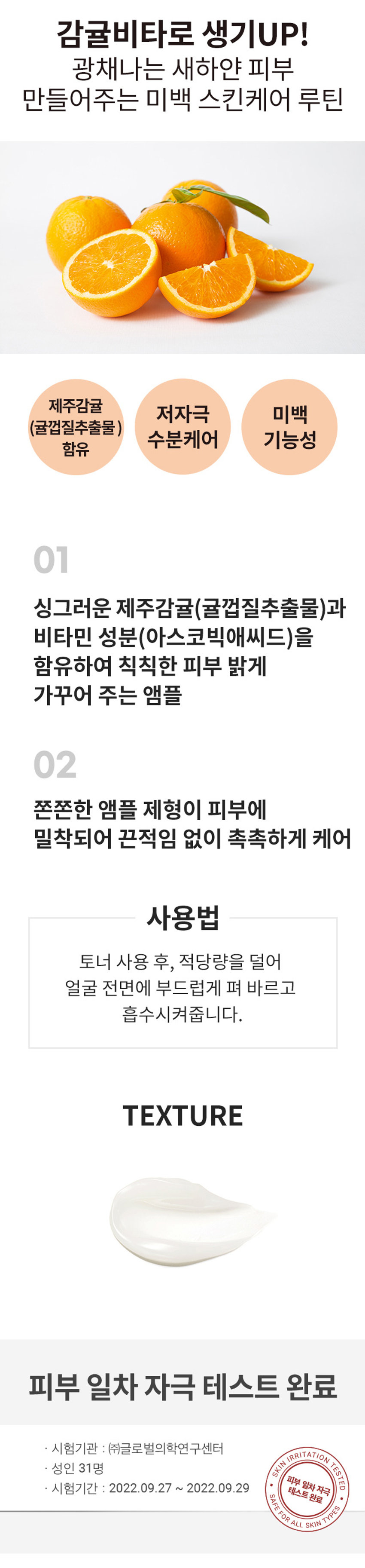 식물원 감귤 비타 앰플

제주감귤 저자극 미백(귤껍질추출물) 수분케어 기능성 함유

01: 싱그러운 제주감귤(귤껍질추출물)과 비타민 성분(아스코빅애씨드)을 함유하여 칙칙한 피부 밝게 가꾸어 주는 앰플
02: 쫀쫀한 앰플 제형이 피부에 밀착되어 끈적임 없이 촉촉하게 케어

사용법: 토너 사용 후, 적당량을 덜어 얼굴 전면에 부드럽게 펴 바르고 흡수시켜줍니다.

Texture: 피부 일차 자극 테스트 완료

시험기관: (주)글로벌의학연구센터

Skin Irritation Tested: 성인 31명

피부 일차자극

시험기간: 2022.09.27 ~ 2022.09.29

Safe For All Skin Types

Size: 약 9cm

제품의 사이즈는 재는 방법에 따라 약간의 오차가 있을 수 있으며, 제품 색상은 모니터의 설정에 따라 차이가 있을 수 있습니다.

품번: 1041750

상품정보제공 고시

제품명: 식물원 감귤 비타 앰플

내용물의 용량 또는 중량: 30ml

제품 주요 사양: 모든 피부 타입

제조번호 및 사용기간: 별도 표기

사용방법: 토너 사용 후, 적당량을 덜어 얼굴 전면에 부드럽게 펴 바르고 흡수시켜줍니다.

「화장품법」에 따른 미백 기능성 화장품

기능성 화장품: (미백, 주름개선, 자외선차단제품 등)

심사필 유무(미백, 주름개선, 자외선차단 등): 미백

「화장품법」에 따라 기재·표시 하여야하는 모든 성분: 정제수, 글리세린, 프로판다이올, 부틸렌글라이콜, 글리세레스-26, 메틸트라이메티오디글리콜, 1,2-헥산다이올, 메틸프로판다이올, 나이아신아마이드, C14-22알코올, 트라이에틸헥사노인, 아이리쉬모스추출물, 사탕수수추출물, 귤껍질추출물(1,050 ppm), 옥틸도데칸올, 판테놀, 글리세릴스테아레이트, 하이드록시에틸우레아, 폴리글리세릴-10라우레이트, C12-20알킬글루코사이드, 펜틸렌글라이콜, 다이페닐다이메티콘, 하이드록시에틸아크릴레이트/소듐이크릴로알다이메틸타우레이트코폴리머, 이크릴레이트/C10-30밀릴이크릴레이트크로스폴리머, 하이드로제네이티드레시틴, 트로메타민, 에틸헥실글리세린, 글리세릴아크릴레이트/아크릴릭애씨드코폴리머, 솔비탄아이소스테아레이트, 소듐파이테이트, 아스코빅애씨드(10ppm), 토코페롤(0.25ppm), 향료

사용할때의 주의사항: 1. 화장품 사용 시 또는 사용 후 직사광선에 의하여 사용 부위가 붉은 반점, 부어 오름 또는 가려움증 등의 이상 증상이나 부작용이 있는 경우에는 전문의 등과 상담할 것
2. 상처가 있는 부위 등에는 사용을 자제할 것
3. 보관 및 취급 시 주의사항
가) 어린이의 손이 닿지 않는 곳에 보관할 것
나) 직사광선을 피해서 보관할 것

제조국: 대한민국

화장품제조업자: (주)코스맥스

화장품책임판매업자: (주)네이처리퍼블릭

서울특별시 강남구 테헤란로 534, 24층

품질보증기준: 본 제품에 이상이 있을 경우 공정거래위원회 고시 '소비자분쟁 해결 기준'에의거 보상해 드립니다.

소비자상담실: 080-890-6000