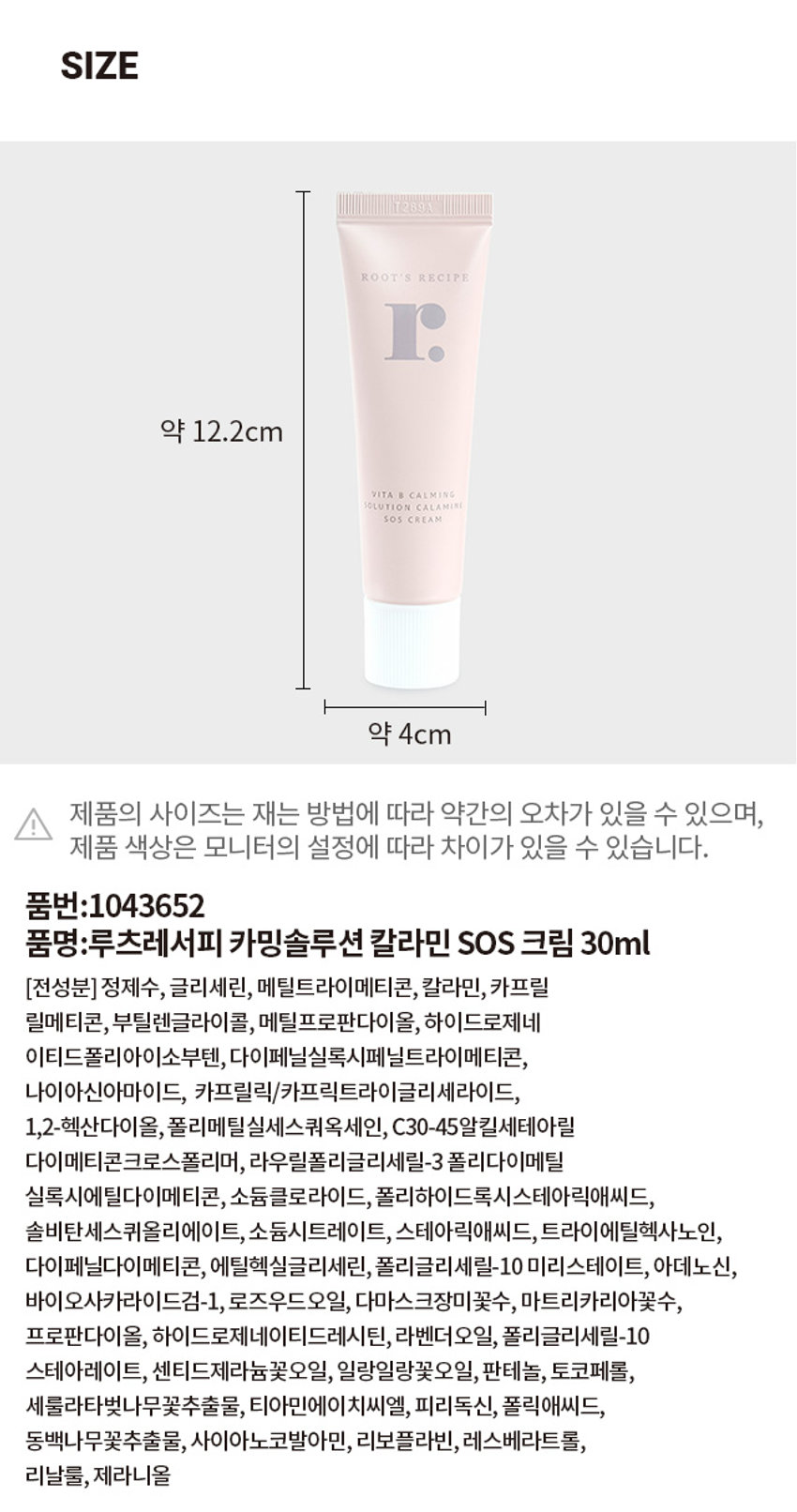 루츠레서피 카밍솔루션 칼라민 SOS 크림 30ml
루츠레서피 카밍솔루션 칼라민 SOS 크림 30ml의 제품 사이즈는 약 12.2cm x 4cm입니다. 제품의 사이즈는 재는 방법에 따라 약간의 오차가 있을 수 있으며, 제품 색상은 모니터의 설정에 따라 차이가 있을 수 있습니다.
품번: 1043652
품명: 루츠레서피 카밍솔루션 칼라민 SOS 크림 30ml
전성분: 정제수, 글리세린, 메틸트라이메티콘, 칼라민, 카프릴릴메티콘, 부틸렌글라이콜, 메틸프로판다이올, 하이드로제네이티드폴리아이소부텐, 다이페닐실록시페닐트라이메티콘, 나이아신아마이드, 카프릴릭/카프릭트라이글리세라이드, 1,2-헥산다이올, 폴리메틸실세스쿼옥세인, C30-45알킬세테아릴다이메티콘크로스폴리머, 라우릴폴리글리세릴-3 폴리다이메틸실록시에틸다이메티콘, 소듐클로라이드, 폴리하이드록시스테아릭애씨드, 솔비탄세스퀴올리에이트, 소듐시트레이트, 스테아릭애씨드, 트라이에틸헥사노인, 다이페닐다이메티콘, 에틸헥실글리세린, 폴리글리세릴-10 미리스테이트, 아데노신, 바이오사카라이드검-1, 로즈우드오일, 다마스크장미꽃수, 마트리카리아꽃수, 프로판다이올, 하이드로제네이티드레시틴, 라벤더오일, 폴리글리세릴-10 스테아레이트, 센티드제라늄꽃오일, 일랑일랑꽃오일, 판테놀, 토코페롤, 세룰라타벚나무꽃추출물, 티아민에이치씨엘, 피리독신, 폴릭애씨드, 동백나무꽃추출물, 사이아노코발아민, 리보플라빈, 레스베라트롤, 리날룰, 제라니올
