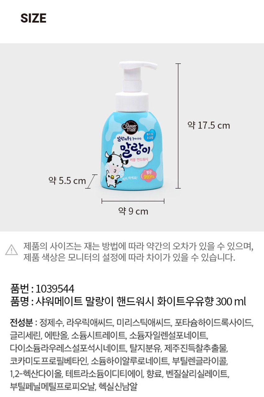 샤워메이트 말랑이 핸드워시 화이트우유향
말랑이 버블 핸드워시
말랑카무를 좋아하는 우유향
말랑이 버블 핸드워시
말랑이처럼 폭신폭신한 우유 거품이 뿜뿜!
남녀노소. 모든 연령대에게 사랑받는 폭신한 바디 |를 가진 천진난만 말랑이
말랑카무를 좋아하는 말랑이 버블 핸드워시
기본에 충실한 핸드워시
외부환경으로 인하여 더러워지기 쉬운 요즘, 핸드워시로 청결하게 관리할 수 있도록 집중하였습니다.
우리가족 청결 습관을 위한 말랑이와 함께하는 손씻기!
11가지 걱정 성분 첨가, 100% 자연유래세정 성분으로 온가족이 사용 가능합니다.
11FREE NO 파라벤, NO벤조페논, NO인공색소, NO 설페이트계 계면활성제, NO페녹시에탄올, NO실리콘, NOCMIT, NO트라이에탄올아민, NO광물성오일, NO트리클로산
폭신폭신한 버블폼으로 간편하고, 깨끗하게
피부 보습에 도움이 되는 우유성분 함유
세정후에도 부드럽고 촉촉하게
보습으로 촉촉하게
깨끗한 화이트우유향이 손 씻는 동안 기분을 상쾌하게 도와줍니다.
우유성분은 보습력이 좋아 피부에 수분을 공급하여 촉촉하게 해줍니다.
부드러운 화이트 우유향
샤워메이트 x 말랑이 핸드워시 사용법
함께 따라 하세요!
손바닥 손등
손가락사이 두손모아
엄지손가락 손톱밑
포장단위 : 1개
크기 : 약 9 cm
품번 : 1039544
품명 : 샤워메이트 말랑이 핸드워시 화이트우유향 300ml
전성분 : 정제수, 라우릭애씨드, 미리스틱애씨드, 포타슘하이드록사이드, 글리세린, 에탄올, 소듐시트레이트, 소듐자일렌설포네이트, 다이소듐라우레스설포석시네이트, 탈지분유, 제주진득찰추출물, 코카미도프로필베타인, 소듐하이알루로네이트, 부틸렌글라이콜, 1,2-헥산다이올, 테트라소듐이디티에이, 향료, 벤질살리실레이트, 부틸페닐메틸프로피오날, 헥실신남알