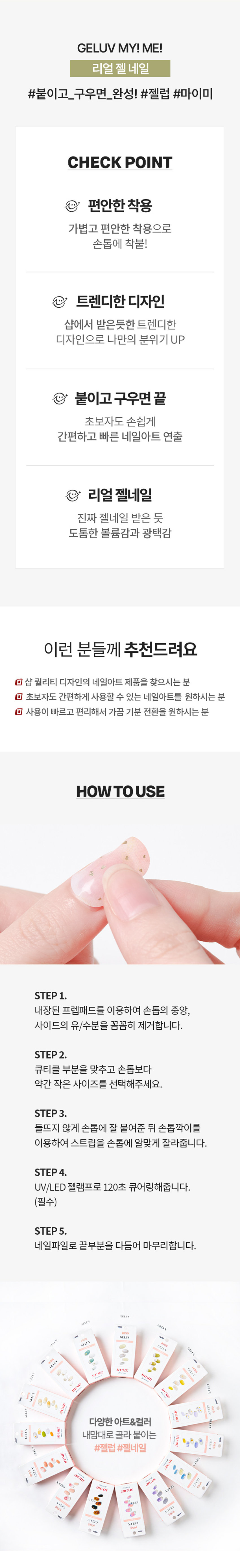 키스뉴욕 젤럽 마이미 젤네일 크레커/24개입착붙-핏

제품구성: 24strips + UV차단 보관파우치 + 프렙패드 1장 + 우드스틱 1개 + 미니네일파일 1개 + 단상자

CHECK POINT:
- 편안한 착용: 가볍고 편안한 착용으로 손톱에 착붙!
- 트렌디한 디자인: 샵에서 받은듯한 트렌디한 디자인으로 나만의 분위기 UP
- 붙이고 구우면끝: 초보자도 손쉽게 간편하고 빠른 네일아트 연출

리얼 젤네일: 진짜 젤네일 받은 듯 도톰한 볼륨감과 광택감

추천대상:
- 샵 퀄리티 디자인의 네일아트 제품을 찾으시는 분
- 초보자도 간편하게 사용할 수 있는 네일아트를 원하시는 분
- 사용이 빠르고 편리해서 가끔 기분 전환을 원하시는 분

HOW TO USE:
STEP 1: 내장된 프렙패드를 이용하여 손톱의 중앙, 사이드의 유/수분을 꼼꼼히 제거합니다.
STEP2: 큐티클 부분을 맞추고 손톱보다 약간 작은 사이즈를 선택해주세요.
STEP3: 들뜨지 않게 손톱에 잘 붙여준 뒤 손톱깍이를 이용하여 스트립을 손톱에 알맞게 잘라줍니다.
STEP 4: UV/LED 젤램프로 120초 큐어링해줍니다. (필수)
STEP5: 네일파일로 끝부분을 다듬어 마무리합니다.

GELLY 3MgELEVgELUV OFLYgELUVgELUVgELLY ⌀=gELUN MYIMEgELEN NO I ⌀= sesse man ㊺gELL YEP 다양한아트&컬러 내맘대로 골라 붙이는gELUV TEP #젤럽 #젤네일 RESERVEgELL LTEE MAN ATEID Is B akak ♡ ssin ATTID YEIDgELUV ATEP ATB9SIZE KISSgELUV UVGEL Nail 약 14cm MY!ME! 24Nail Strips 약 6.5cm

제품의 사이즈는 재는 방법에 따라 약간의 오차가 있을 수 있으며, 제품 색상은 모니터의 설정에 따라 차이가 있을 수 있습니다.

품번: 1040479
품명: 키스뉴욕젤럼마이미젤네일24개입(크레커)

(참고사항)
1. 사용하고 남은 제품은 내장되어 있던 UV 차단 봉투에 넣어 상온(20~30도)에 보관해주세요. 단, 개봉한 제품은 공기 접촉 및 온도변화로 변질될 수 있으니 최대한 빠르게 사용해주세요.
2. 기온이 낮아지면 제품이 일시적으로 딱딱하게 굳을 수 있으나, 온도를 따뜻하게 해주면 다시 말랑말랑하게 사용할 수 있습니다.

(주의사항)
1. 고온 또는 저온의 장소 및 직사광선이 닿는 곳에 보관하지 말아 주세요.
2. 제품보관 시 햇빛(자외선)에 노출되거나, UV/LED 젤램프 사용 시 제품이 빛에 노출되지 않도록 주의해 주세요. 노출 될 경우 스티커가 굳어 사용이 어렵습니다.
3. 손톱에 땀, 물기, 핸드크림, 오일 등은 제품의 접착력을 떨어트릴 수 있는 주요 원인이 됩니다.
4. 사용자의 환경 및 손톱 상태에 따라 지속기간에 차이가 있을 수 있으며, 장시간 사용 시 손톱손상 등이 발생할 수 있습니다. (권장사용기간 7일 이내)
5. 손톱 및 그 주위 피부에 이상이 있는 경우에는 사용하지 마세요.
6. 사용 후 교환 및 반품이 불가합니다.

용도: 네일아트 시 사용
재질: 스트립-UV잉크, PU, 아크릴 점착제 / 프렙패드- 이소프로필알코올, 정제수 미니파일-우드, 연마지 / 우드스틱 - 우드
제조번호 및 사용기한: 별도표기
사용기한: 개봉 후 3개월
제조원: 주식회사 투브릭
책임판매업자: 키스네일프로덕츠인크(영업소) 서울시 강남구 영동대로 511, 트레이드타워 3906호
소비자상담실: 070-8650-5730
반품 및 교환장소: 구입처
MADE IN KOREA