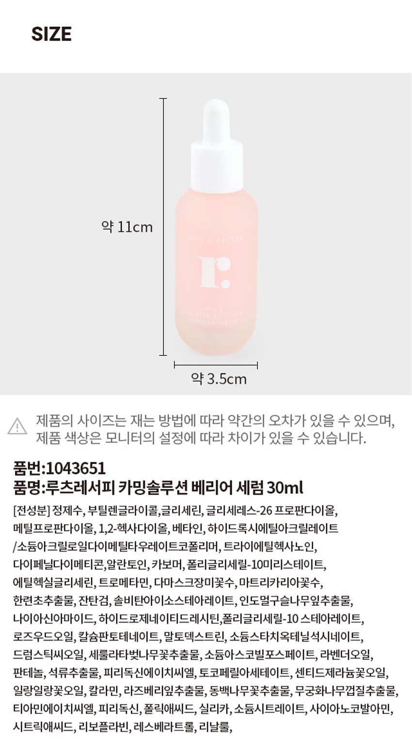 루츠레서피 카밍솔루션 베리어 세럼 30ml
품명: 루츠레서피 카밍솔루션 베리어 세럼 30ml
전성분: 정제수, 부틸렌글라이콜, 글리세린, 글리세레스-26 프로판다이올,
메틸프로판다이올, 1,2-헥사다이올, 베타인, 하이드록시에틸아크릴레이트
/소듐아크릴로일다이메틸타우레이트코폴리머, 트라이에틸헥사노인,
다이페닐다이메티콘, 알란토인, 카보머, 폴리글리세릴-10미리스테이트,
에틸헥실글리세린, 트로메타민, 다마스크장미꽃수, 마트리카리아꽃수,
한련초추출물, 잔탄검, 솔비탄아이소스테아레이트, 인도멀구슬나무잎추출물,
나이아신아마이드, 하이드로제네이티드레시틴, 폴리글리세릴-10 스테아레이트,
로즈우드오일, 칼슘판토테네이트, 말토덱스트린, 소듐스타치옥테닐석시네이트,
드럼스틱씨오일, 세룰라타벚나무꽃추출물, 소듐아스코빌포스페이트, 라벤더오일,
판테놀, 석류추출물, 피리독신에이치씨엘, 토코페릴아세테이트, 센티드제라늄꽃오일,
일랑일랑꽃오일, 칼라민, 라즈베리잎추출물, 동백나무꽃추출물, 무궁화나무껍질추출물,
티아민에이치씨엘, 피리독신, 폴릭애씨드, 실리카, 소듐시트레이트, 사이아노코발아민,
시트릭애씨드, 리보플라빈, 레스베라트롤, 리날룰
제품의 사이즈는 재는 방법에 따라 약간의 오차가 있을 수 있으며,
제품 색상은 모니터의 설정에 따라 차이가 있을 수 있습니다.