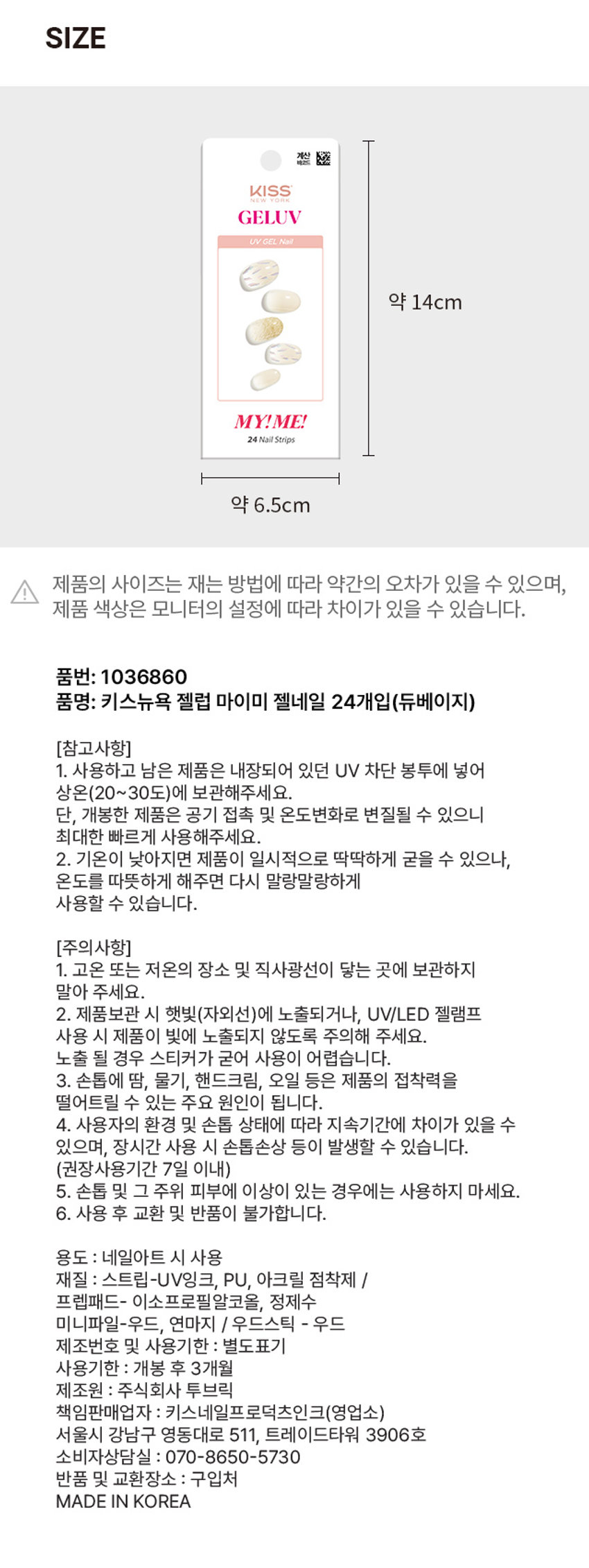 키스뉴욕 젤럽 마이미 젤네일 24개입(듀베이지)
제품구성: 24strips + UV차단 보관파우치 + 프렙패드 1장 + 우드스틱 1개 + 미니네일파일 1개 + 단상자
CHECK POINT: 편안한 착용, 트렌디한 디자인, 붙이고 구우면 끝
HOW TO USE: STEP1, STEP2, STEP3, STEP 4, STEP5
GELUV 15가지 다양한 아트&컬러 VYEP 내맘대로 골라 붙이는gELUN
(참고사항) 1, 2
(주의사항) 1, 2, 3, 4, 5, 6
용도: 네일아트 시 사용
재질: 스트립-UV잉크, PU, 아크릴 점착제 / 프렙패드- 이소프로필알코올, 정제수 / 미니파일-우드, 연마지 / 우드스틱 - 우드
제조번호 및 사용기한: 별도표기 / 사용기한: 개봉 후 3개월
제조원: 주식회사 투브릭
책임판매업자: 키스네일프로덕츠인크(영업소) / 서울시 강남구 영동대로 511, 트레이드타워 3906호
소비자상담실: 070-8650-5730
반품 및 교환장소: 구입처
MADE IN KOREA