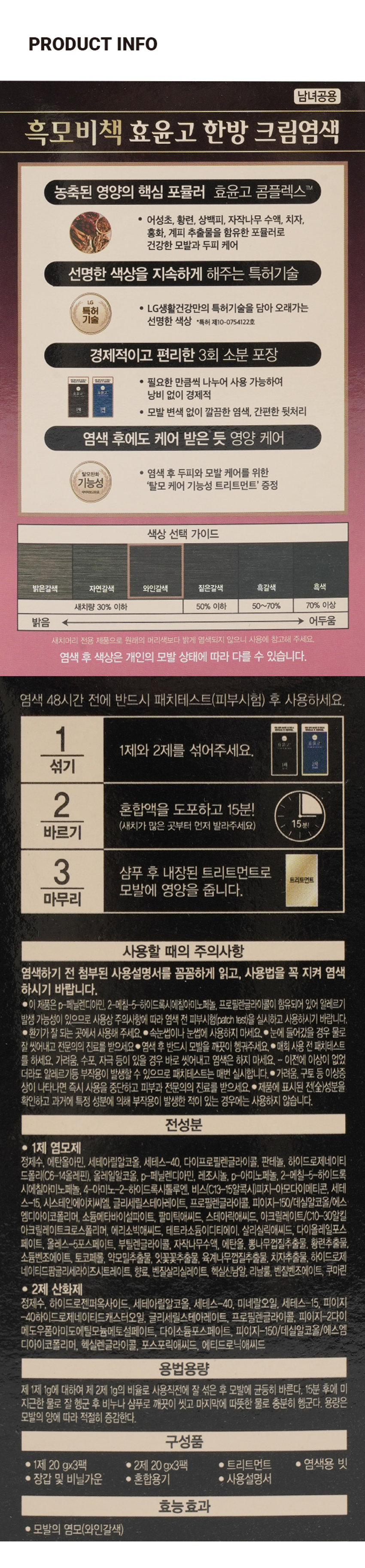 흑모비책 효윤고 크림염색 와인갈색 건강한 모발과 두피를 위한 7가지 한방성분 함유 암모니아 3회분 첨가 탈모케어 트리트먼트 증정 ESSENTIAL HER8 연속 1등 기술력 그대로 7년 ReEn 리엔 효윤고 BOTANIC SCIENCE 와인갈색 건강한 모발과 두피를 위한 7가지 한방성분 함유 1 전체 mic 추가 2 비르기 암모니아 3회분 3 비롯 無 청우리 탈모케어 트리트먼트 증정 7년연속 1등 기술력 그대로 리엔 효윤고 HOLATION 계획 혈액 48시간 전 반드시 폐회 염색 48시간 전 반드시 대치테스트 · 사용하세요. 패치테스트 후 사용하세요. 라면 효윤고 효윤고 1제 2제 염모제 산화제 매회 염색 48시간 전 반드시 대회 염색 48시간 전 반드시 대치테스트 후 사용하세요. 패키테스트 · 사용하세요. 년 ild 효윤고 효윤고 함께르기 2개의 안동 10 5 2개의 패드 부품, 명모제는 개인의 염색 염증 변경이 있을 수 있으니 48시간 상대에게 제품의 특성상 두드러기들의 판매 따라 사용하세요 반드시 1제 2제 산화제 대회 염색 48시간 전 반드시 저희 염색 48시간 전 반드시 매치테스트 후 사용 하세요. 패치테스트 후 사용하세요. 염색 후 한강해진두회원 ch무효교통 제시한 도많이 각합니다! 요급배유01 효윤고 효윤고 가공시켜 H 종교 분련점 메뉴요 1제 2제 염모제 산화제 한강기능성 내용PRODUCT INFO 남녀공용 흑모비책 효윤고 한방 크림염색 농축된 영양의 핵심 포뮬러 효윤고 콤플렉스 TM · 어성초, 황련, 상백피, 자작나무 수액, 치자, 홍화, 계피 추출물을 함유한 포뮬러로 건강한 모발과 두피 케어 선명한 색상을 지속하게 해주는 특허기술g 특허 · LG생활건강만의 특허기술을 담아 오래가는 기술 선명한 색상 *특허 제10-0754122호 경제적이고 편리한 3회 소분 포장 · 필요한 만큼씩 나누어 사용 가능하여 낭비 없이 경제적 · 모발 변색 없이 깔끔한 염색, 간편한 뒷처리 염색 후에도 케어 받은 듯 영양 케어 탈모완화 ● 염색 후 두피와 모발 케어를 위한 기능성 '탈모 케어 기능성 트리트먼트' 증정 색상 선택 가이드 밝은갈색 자연갈색 와인갈색 짙은갈색 흑갈색 흑색 새치량 30% 이하 50% 이하 50~70% 70% 이상 밝음 어두움 새치머리 전용 제품으로 원래의 머리색보다 밝게 염색되지 않으니 사용에 참고해 주세요. 염색 후 색상은 개인의 모발 상태에 따라 다를 수 있습니다. 염색 48시간 전에 반드시 패치테스트(피부시험) 후 사용하세요. SULTUR --- 1 작품고 金泵业 1제와 2제를 섞어주세요. 섞기 2 혼합액을 도포하고 15분! (새치가 많은 곳부터 먼저 발라주세요) 15분! 바르기 3 샴푸 후 내장된 트리트먼트로 트리트먼트 모발에 영양을 줍니다. 마무리 사용할 때의 주의사항 염색하기 전 첨부된 사용설명서를 꼼꼼하게 읽고, 사용법을 꼭 지켜 염색하시기 바랍니다. · 이 제품은 p-페닐렌디아민, 2-메칠-5-하이드록시에칠아미노페놀, 프로필렌글라이콜이 함유되어 있어 알레르기 발생 가능성이 있으므로 사용상 주의사항에 따라 염색 전 피부시험(patch test)을 실시하고 사용하시기 바랍니다. ● 환기가 잘 되는 곳에서 사용해 주세요. · 속눈썹이나 눈썹에 사용하지 마세요. · 눈에 들어갔을 경우 물로 잘 씻어내고 전문의의 진료를 받으세요 · 염색 후 반드시 모발을 깨끗이 헹궈주세요. · 매회 사용 전 패치테스트를 하세요. 가려움, 수포, 자극 등이 있을 경우 바로 씻어내고 염색은 하지 마세요. - 이전에 이상이 없었더라도 알레르기등 부작용이 발생할 수 있으므로 패치테스트는 매번 실시합니다. ● 가려움, 구토 등 이상증 상이 나타나면 즉시 사용을 중단하고 피부과 전문의의 진료를 받으세요. ● 제품에 표시된 전(全)성분을 확인하고 과거에 특정 성분에 의해 부작용이 발생한 적이 있는 경우에는 사용하지 않습니다. 전성분 · 1제 염모제 정제수, 에탄올아민, 세테아릴알코올, 세테스-40, 다이프로필렌글라이콜, 판테놀, 하이드로제네이티드폴리(C6-14올레핀), 올레일알코올, p-페닐렌디아민, 레조시놀, p-아미노페놀, 2-메칠-5-하이드록시에칠아미노페놀, 4-아미노-2-하이드록시톨루엔, 비스(C13-15알콕시)피지-아모다이메티콘, 세테스-15, 시스테인에이치씨엘. 글리세릴스테아레이트, 프로필렌글라이콜, 피이지-150/데실알코올/에스엠디아이코폴리머, 소듐메타바이설파이트, 팔미틱애씨드, 스테아릭애씨드, 아크릴레이트/C10-30알킬아크릴레이트크로스폴리머, 에리소빅애씨드, 테트라소듐이디티에이, 살리실릭애씨드, 다이올레일포스페이트, 올레스-5포스페이트, 부틸렌글라이콜, 자작나무수액, 에탄올, 뽕나무껍질추출물, 황련추출물, 소듐벤조에이트, 토코페롤, 약모밀추출물, 잇꽃꽃추출물, 육계나무껍질추출물, 치자추출물, 하이드로제네이티드팜글리세라이즈시트레이트, 향료, 벤질살리실레이트, 헥실신남알, 리날룰, 벤질벤조에이트, 쿠마린 · 2제 산화제 정제수, 하이드로젠퍼옥사이드, 세테아릴알코올, 세테스-40, 미네랄오일, 세테스-15, 피이지 -40하이드로제네이티드캐스터오일, 글리세릴스테아레이트, 프로필렌글라이콜, 피이지-2다이메도우폼아미도에틸모늄메토설페이트, 다이소듐포스페이트, 피이지-150/데실알코올/에스엠디아이코폴리머, 헥실렌글라이콜, 포스포릭애씨드, 에티드로닉애씨드 용법용량 제 1제 1g에 대하여 제 2제 1g의 비율로 사용직전에 잘 섞은 후 모발에 균등히 바른다. 15분 후에 미지근한 물로 잘 헹군 후 비누나 샴푸로 깨끗이 씻고 마지막에 따뜻한 물로 충분히 헹군다. 용량은 모발의 양에 따라 적절히 증감한다. 구성품 · 1제 20gx3팩 · 2제 20gx3팩 · 트리트먼트 ● 염색용 빗 · 장갑 및 비닐가운 · 혼합용기 · 사용설명서 효능 효과 모발의 염모(와인갈색)SIZE 와인갈색 건강한 모발과 두파를 위한 7가지 한방성분 함유 암모니아 3 회분 外 약 16.5cm 탈모케어 트리트먼트 증정 LIMATION 1세포장 7년연속 1등 기술력 그대로 리엔 효윤고 약 10cm 제품의 사이즈는 재는 방법에 따라 약간의 오차가 있을 수 있으며, ! 제품 색상은 모니터의 설정에 따라 차이가 있을 수 있습니다. 품번 : 1045234 품명 : 흑모비책 효윤고 크림염색(와인갈색) ●본 제품은 공정거래위원회 고시에 의거 보상받을 수 있습니다. ●고객상담실 : 080-023-7007 (수신자 요금 부담) ●화장품 제조원 : (주)예진화장품 인천광역시 남동구 남동서로 312 14B-1L B동, A동 1층, A동 2층(남촌동) ●화장품 책임판매원 : (주)엘지생활건강 서울특별시 종로구 새문안로 58