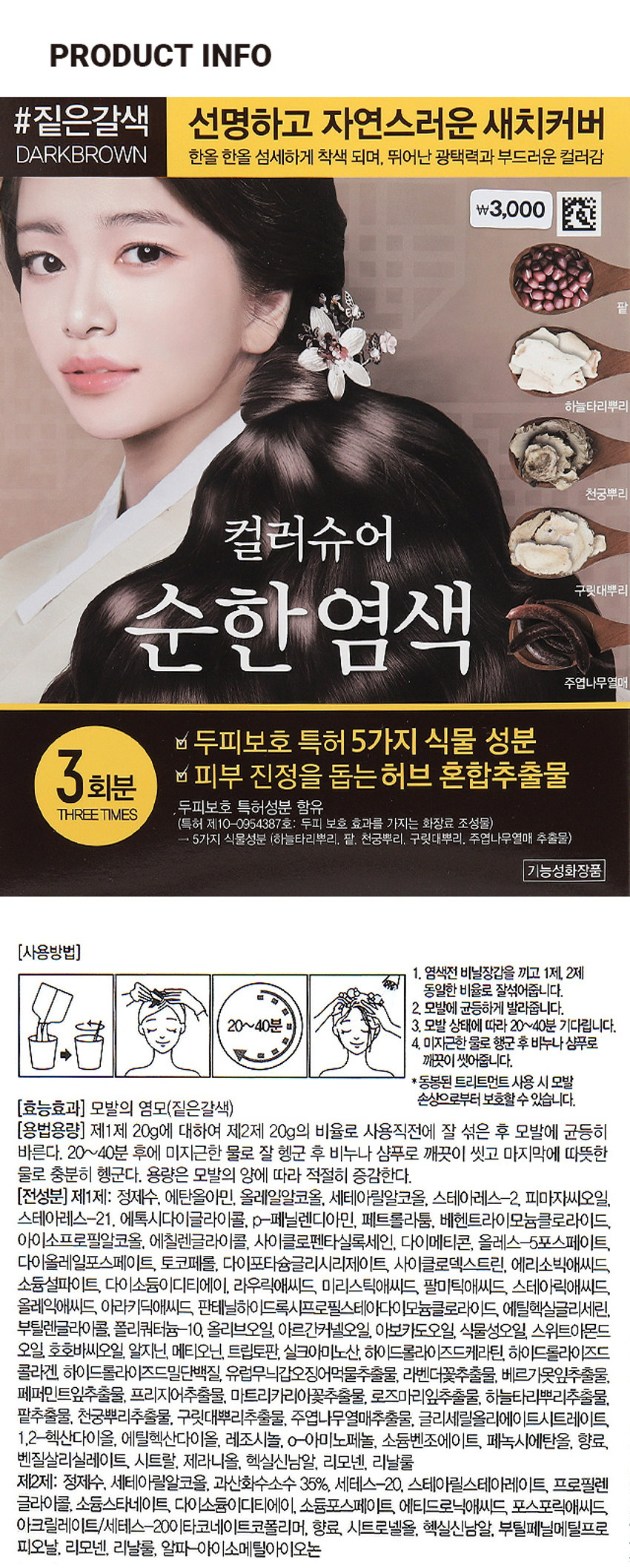 컬러슈어 파우치염모제 (짙은갈색)
#짙은갈색 선명하고 자연스러운 새치커버
DARKBROWN 한올 한올 섬세하게 착색 되며, 뛰어난 광택력과 부드러운 컬러감
\3,000
하늘타리뿌리
신공부리
컬러슈어
순한염색 구릿대뿌리
주었나무업원
a 두피보호 특허 5가지 식물 성분
3회분 a 피부 진정을 돕는 허브 혼합추출물
두피보호 특허성분 함유
THREE TIMES
특허 제10-0654387호 두피 보호 효과를 가지는 화장료 조성물)
5가지 식물성분 (하늘타리뿌리, 팥. 천궁뿌리. 구릿대뿌리, 주엽나무열매 추출물)
기능성화장품
(사용방법)
1. 염색전 비닐장갑을 끼고 1제, 2제 동일한 비율로 잘섞어줍니다.
2. 모발에 균등하게 발라줍니다.
20~40분 3. 모발 상태에 따라 20~40분 기다립니다.
4. 미지근한 물로 행군 후 비누나 샴푸로 깨끗이 씻어줍니다.
*동봉된 트리트먼트 사용 시 모발 손상으로부터 보호할 수 있습니다.
(효능효과) 모발의 염모(짙은갈색)
(용법용량) 제1제 20g에 대하여 제2제 20g의 비율로 사용직전에 잘 섞은 후 모발에 균등히 바릅니다. 20~40분 후에 미지근한 물로 잘 헹군 후 비누나 샴푸로 깨끗이 씻고 마지막에 따뜻한 물로 충분히 헹굽니다. 용량은 모발의 양에 따라 적절히 증감합니다.
(전성분) 제1제: 정제수, 에탄올아민, 올레일알코올, 세테아릴알코올, 스테아레스-2. 피마자씨오일, 스테아레스-21. 에톡시다이글라이콜, p-페닐렌디아민, 페트롤라툼, 베헨트라이모늄클로라이드, 아이소프로필알코올. 에칠렌글라이콜, 사이클로펜타실록세인, 다이메티콘, 올레스-5포스페이트, 다이올레일포스페이트, 토코페롤, 다이포타슘글리시리제이트, 사이클로덱스트린, 에리소빅애씨드, 소듐설파이트, 다이소듐이디티에이, 라우릭애씨드, 미리스틱애씨드, 팔미틱애씨드, 스테아릭애씨드, 올레익애씨드, 아라키딕애씨드, 단테닐하이드록시프로필스테이다이도늄클로라이드, 에틸헥실글리세린, 부틸렌글라이콜, 폴리쿼터늄-10, 올리브오일, 아르간커넬오일, 아보카도오일, 식물성오일, 스위트아몬드 오일, 호호바씨오일, 알지닌, 메티오닌, 트립토판, 실크아미노산, 하이드롤라이즈드케라틴, 하이드롤라이즈드콜라겐, 하이드롤라이즈드밀단백질, 유럽무늬갑오징어먹물추출물, 라벤더꽃추출물, 베르가못잎추출물, 페퍼민트잎추출물, 프리지어추출물, 마트리카리아꽃추출물, 로즈마리잎추출물, 하늘타리뿌리추출물, 팥추출물, 천궁뿌리추출물, 구릿대뿌리추출물, 주엽나무열매추출물, 글리세릴올리에이트시트레이트, 1,2-헥산다이올, 에틸헥산다이올, 레조시놀, o-아미노페놀, 소듐벤조에이트, 페녹시에탄올, 향료, 벤질살리실레이트, 시트랄, 제라니올, 헥실신남알, 리모넨, 리날룰
제2제: 정제수, 세테아릴알코올, 과산화수소수 35%, 세테스-20, 스테아릴스테아레이트, 프로필렌 글라이콜, 소듐스타네이트, 다이소듐이디티에이, 소듐포스페이트, 에티드로닉애씨드, 포스포릭애씨드, 아크릴레이트/세테스-20이타코네이트코폴리머, 향료, 시트로넬올, 헥실신남알, 부틸페닐메틸프로피오날, 리모넨, 리날룰, 알파-아이소메틸아이오논
(사용시의 주의사항)
1. 화장품 사용 시 또는 사용 후 직사광선에 의하여 사용부위가 붉은 반점, 부어오름 또는 가려움증 등의 이상 증상이나 부작용이 있는 경우 전문의 등과 상담할 것
2. 상처가 있는 부위 등에는 사용을 자제할 것
3. 보관 및 취급시의 주의사항 가. 어린이의 손이 닿지 않는 곳에 보관할 것 나. 직사광선을 피해서 보관할 것
4. 눈에 접촉을 피하고 눈에 들어갔을 때는 즉시 씻어낼 것
5. 염모제 가) 다음 분들은 사용하지 마십시오. 사용 후 피부나 신체가 과민상태로 되거나 피부이상반응(부종, 염증 등)이 일어나거나, 현재의 증상이 악화될 가능성이 있습니다. (1) 지금까지 염모제를 사용할 때 피부이상반응(부종, 염증 등)이 있었거나, 염색 중 또는 염색 직후에 발진, 발적, 가려움 등이 있거나 구역, 구토 등 속이 좋지 않았던 경험이 있었던 분 ② 피부시험(패취테스트, patch test)의 결과, 이상이 발생한 경험이 있는 분 (3) 두피, 얼굴, 목덜미에 부스럼, 상처, 피부병이 있는 분 (4) 생리 중. 임신 중 또는 임신할 가능성이 있는 분 (5) 출산 후, 병중, 병후의 회복 중인 분, 그 밖의 신체에 이상이 있는 분 (6) 특이체질, 신장질환, 혈액질환이 있는 분 (7) 미열, 권태감, 두근거림, 호흡곤란의 증상이 지속되거나 코피 등의 출혈이 잦고 생리, 그 밖에 출혈이 멈추기 어려운 증상이 있는 분⑧이 제품에 첨가제로 함유된 프로필렌글리콜에 의하여 알레르기를 일으킬 수 있으므로 이 성분에 과민하거나 알레르기 반응을 보였던 적이 있는 분은 사용 전에 의사 또는 약사와 상의하여 주십시오
나) 염모제 사용 전의 주의 (1) 염색 전 2일전(48시간 전)에는 다음의 순서에 따라 매회 반드시 패취테스트(patch test)를 실시하여 주십시오. 패취테스트는 염모제에 부작용이 있는 체질인지 아닌지를 조사하는 테스트입니다. 과거에 아무 이상이 없이 염색한 경우에도 체질의 변화에 따라 알레르기 등 부작용이 발생할 수 있으므로 매회 반드시 실시하여 주십시오. ① 먼저 팔의 안쪽 또는 귀 뒤쪽 머리카락이 난 주변의 피부를 비눗물로 잘 씻고 탈지면으로 가볍게 닦습니다. ② 다음에 이 제품 소량을 취해 정해진 용법대로 혼합하여 실험액을 준비합니다. ③ 실험액을 앞서 세척한 부위에 동전 크기로 바르고 자연건조시킨 후 그대로 48시간 방치합니다.(시간을잘 지킵니다) ④ 테스트 부위의 관찰은 테스트액을 바른 후 30분 그리고 48시간 후 총 2회를 반드시 행하여 주십시오. 그때 도포 부위에 발진, 발적, 가려움, 수포, 자극 등의 피부 등의 이상이 있는 경우에는손등으로 만지지 말고 바로 씻어내고 염모는 하지 말아 주십시오. 테스트 도중, 48시간 이전이라도 위와 같은 피부이상을 느꼈 경우에는 바로 테스트를 중지하고 테스트액을 씻어내고 염모는 하지 말아 주십시오. ⑤48시간이내에 이상이 발생하지 않는다면 바로 염모하여 주십시오. (2) 눈썹, 속눈썹 등은 위험하므로 사용하지 마십시오. 염모액이 눈에 들어갈 염려가 있습니다. 그 밖에 두발 이외에는 염색하지말아 주십시오. (3) 면도 직후에는 염색하지 말아 주십시오. (4) 염모 전후 1주간은 파마·웨이브(퍼머넨트웨이브)를 하지 말아 주십시오.
다) 염모 시의 주의(1) 염모액 또는 머리를 감는 동안 그액이 눈에 들어가지 않도록 하여 주십시오. 눈에 들어갈 경우 심한 통증을 발생시키거나 경우에 따라서 눈에 손상(각막의 염증)을 입을 수 있습니다. 만일, 눈에 들어갔을 때는 절대로 손으로 비비지 말고 바로 물 또는 미지근한 물로 15분 이상 잘 씻어 주시고 곧바로 안과 전문의의 진찰을 받으십시오. 임의로 안약 등을 사용하지 마십시오. (2) 염색 중에는 목욕을 하거나 염색 전에 머리를 적시거나 감지 말아 주십시오. 땀이나 물방울 등을 통해 염모액이 눈에 들어갈 염려가 있습니다. (3) 염모 중에 발진, 발적, 부어오름, 가려움, 강한 자극감 등의 피부이상이나구역, 구토 등의 이상을 느꼈을 때는 즉시 염색을 중지하고 염모액을 잘 씻어내 주십시오. 그대로 방치하면 증상이 악화될 수 있습니다. (4) 염모액이 피부에 묻었을 때는 곧바로 물 등으로 씻어내 주십시오. 손가락이나손톱을 보호하기 위하여 장갑을 끼고 염색하여 주십시오. (5) 환기가 잘 되는 곳에서 염모하여 주십시오.
라) 염모 후의 주의(1) 머리, 얼굴, 목덜미 등에 발진, 발적, 가려움, 수포, 자극 등 피부의 이상반응이 발생한 경우, 그 부위를 손으로 긁거나 문지르지 말고 바로 피부과 전문의의 진찰을 받으십시오. 임의로 의약품 등을 사용하는 것은 삼가주십시오. ② 염모 중 또는 염모 후에 속이 안 좋아지는등신체이상을느끼는 분은 의사에게 상담하십시오.
마) 보관 및 취급상의 주의(1) 혼합한 염모액을 밀폐된 용기에 보존하지 말아 주십시오. 혼합한 액으로부터 발생하는 가스의 압력으로 용기가 파손될 염려가 있어 위험합니다. 또한 혼합한 염모액이 위로 튀어 오르거나 주변을 오염시키고 지워지지 않게 됩니다. 혼합한액의잔액은 효과가 없으므로 잔액은 반드시바로 버려 주십시오. (2)용기를 버릴 때는 반드시 뚜껑을 열어서 버려 주십시오. (3) 사용 후 혼합하지 않은 액은 직사광선을 피하고 공기와 접촉을 피하여 서늘한 곳에 보관하여 주십시오.
구성품 소개
가운
1제 2제
염모제 파우치 3개입
장갑
10ml
트리트먼트
10ml
빗
#짙은갈색
DARKBROWN 편리하고 위생적인
3회소분 포장
컬러 가이드
Before
컬러슈어
순한염색
After 산동전통 선사하고 신청하게
자연스러운 색자이어
밝은갈색
머리카락
염모제20g
산화제20g
1제 2제
Before
1회분 X3개
After
갈색 머리카락
Before 총 120g
After 용법 용량
검정
머리카락
제1제 20g에 대하여 제2제
20g의 비율로 사용직전에
잘 섞은 후 모발에 균등히
바른다. 20~40분 후에
(단발머리 기준1회사용량)
미지근한 물로 잘 헹군 후
비누나 샴푸로 깨끗이 씻고
마지막에 따뜻한 물로 충분히
헹군다. 용량은 모발의 양에
따라 적절히 증감한다.(품번) 1028295
(품명) 컬러슈어파우치염모제(짙은갈색)
(중량) 1제 20g, 2제 20g (3회분 총 120g)
(제조업자) (주)우신화장품 경기도 부천시 오정구 수도로 125번길 33 (내동)
(책임판매업자) (주)스프링클/ 경기도 안성시 죽산면 걸미로 678
(제조번호 및 사용기한) 별도표시
본 상품에 이상이 있을 경우 공정거래위원회 고시 소비자 분쟁 해결기준에 의해 보상해 드립니다.
소비자 상담실 : 1544-8460
Made in Korea