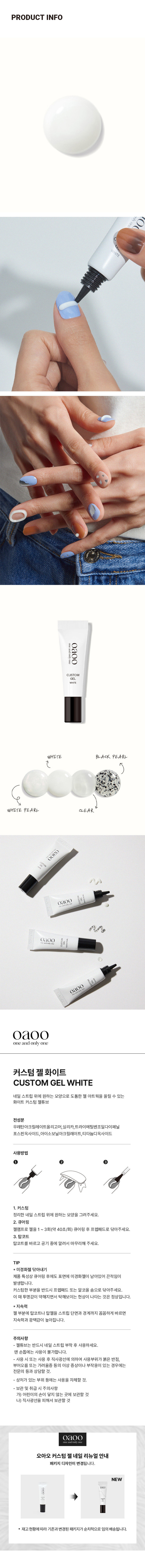 커스텀 젤네일
커스텀 젤튜브
CUSTOMgEL WHITE
5g / 화이트
내왔대로 도톰한 CUSTOM 젤아트웍!
31HM
GEL WHITE
화이트PRODUCT INFO
CUSTOMgEL WHITE BLACK PEARL
WHITE PEARL CLEAR
네일 스트립 위에 원하는 모양으로 도톰한 젤 아트웍을 올릴 수 있는
화이트 커스텀 젤튜브
전성분
우레탄아크릴레이트올리그머,실리카,트라이더틸렌즈릴다이피닐 포스핀옥사이드, ,아이소보닐아크릴레이트,티타늄디옥사이드
사용방법
1.커스텀 정리한 네일 스트립 위에 원하는 모양을 그려주세요.
2. 큐어링
젤램프로 젤을 1~ 3회(약 40초/회) 큐어링 후 프렙패드로 닦아 주세요.
3.탑코트
탑코트를 바르고 공기 중에 말려서 마무리해 주세요.
TIP
* 미경화젤 닦아내기
제품 특성상 큐어링 후에도 표면에 미경화 젤이 남아있어 끈적임이
발생합니다.
커스텀한 부분을 반드시 프렙패드 또는 알코올 솜으로 닦아주세요.
이때 투명감이 약해지면서 탁해보이는 현상이 나타나는 것은 정상입니다.
* 지속력
젤 부분에 탑코트나 탑젤을 스트립 단면과 경계까지 꼼꼼하게 바르면
지속력과 광택감이 높아집니다.
주의사항
-젤튜브는 반드시 네일 스트립 부착 후 사용하세요.
맨 손톱에는 사용이 불가합니다.
사용 시 또는 사용 후 직사광선에 의하여 사용부위가 붉은 반점,
부어오름 또는 가려움증 등의 이상 증상이나 부작용이 있는 경우에는
전문의 등과 상담할 것.
- 상처가 있는 부위 등에는 사용을 자제할 것.
-보관 및 취급 시 주의사항
가) 어린이의 손이 닿지 않는 곳에 보관할 것
나) 직사광선을 피해서 보관할 것
오아오 커스텀 젤네일 리뉴얼 안내
패키지 디자인이 변경됩니다.
NEW 0300
재고현황에 따라 기존과 변경된 패키지가 순차적으로 임의배송됩니다.
SIZE
20220819
CUSTOM 약 10.5cm
GEL WHITE 약 2cm
제품의 사이즈는 재는 방법에 따라 약간의 오차가 있을 수 있으며,
제품 색상은 모니터의 설정에 따라 차이가 있을 수 있습니다.
품 번: 1040480
품 명: 오아오 커스텀젤네일(화이트/5g)
화장품책임판매업자: 베네프(주)
경기도 화성시 남양읍 장덕북길 145번길 13-1 (070-4651 -5927)
화장품제조업자: (주)아이엔에스코리아
경기도 의왕시 한밭들길 12
소비자 상담실: 1522-4400
용량 5g
반품 및 교환장소:구입처 및 판매원
제조번호 및 사용기한:별도표기
*본 제품은 공정거래위원회 고시 소비자
분쟁 해결기준에 의거 교환 또는 보상
받을 수 있습니다.
사용연령: 만 14세 이상
MADE IN KOREA 12M
