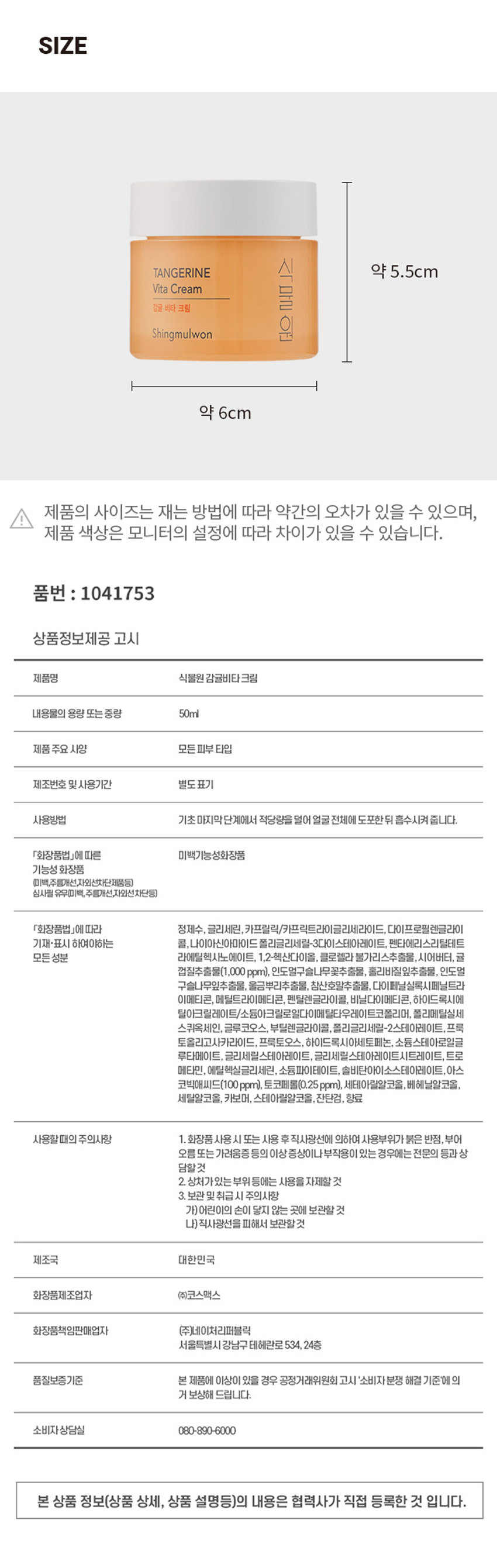 식물원 감귤비타크림
내용물의 용량 또는 중량 50ml
제품 주요 사양 모든피부 타입
제조번호 및 사용기간 별도표기
사용방법 기초 마지막단계에서 적당량을 덜어 얼굴 전체에 도포한 뒤 흡수시켜줍니다.
「화장품법」에 따라 정제수, 글리세린, 카프릴릭/카프릭트라이글리세라이드, 다이프로필렌글라이콜, 나이아신아마이드, 폴리글리세릴-3다이스테아레이트, 펜타에리스리틸테트라이소스테아레이트, 1,2-헥산다이올, 클로렐라 불가리스추출물, 시어버터, 귤 껍질추출물(1,000 ppm), 인도얼구슬나무꽃추출물, 홀리바질잎추출물, 인도멀구슬나무잎추출물, 울금뿌리추출물, 참산호말추출물, 다이페닐실록시페닐트리아세톤, 메틸트라이메티콘, 펜틸렌글라이콜, 비닐다이메티콘, 하이드록시에틸아크릴레이트/소듐아크릴로일다이메틸타우레이트코폴리머, 폴리메틸실세스퀴옥세인, 글루코오스, 부틸렌글라이콜, 폴리글리세릴-2스테아레이트, 프룩토올리고사카라이드, 프룩토오스, 하이드록시아세토페논, 소듐스테아로일글루타메이트, 글리세릴스테아레이트, 글리세릴스테아레이트시트레이트, 트라이메틸헥실락테이트, 에틸헥실글리세린, 소듐파이테이트, 솔비탄아이소스테아레이트, 아스코빅애씨드(100 ppm), 토코페롤(0.25ppm), 세테아릴알코올, 베헤닐알코올, 세틸알코올, 카보머, 스테아릴알코올, 잔탄검, 향료