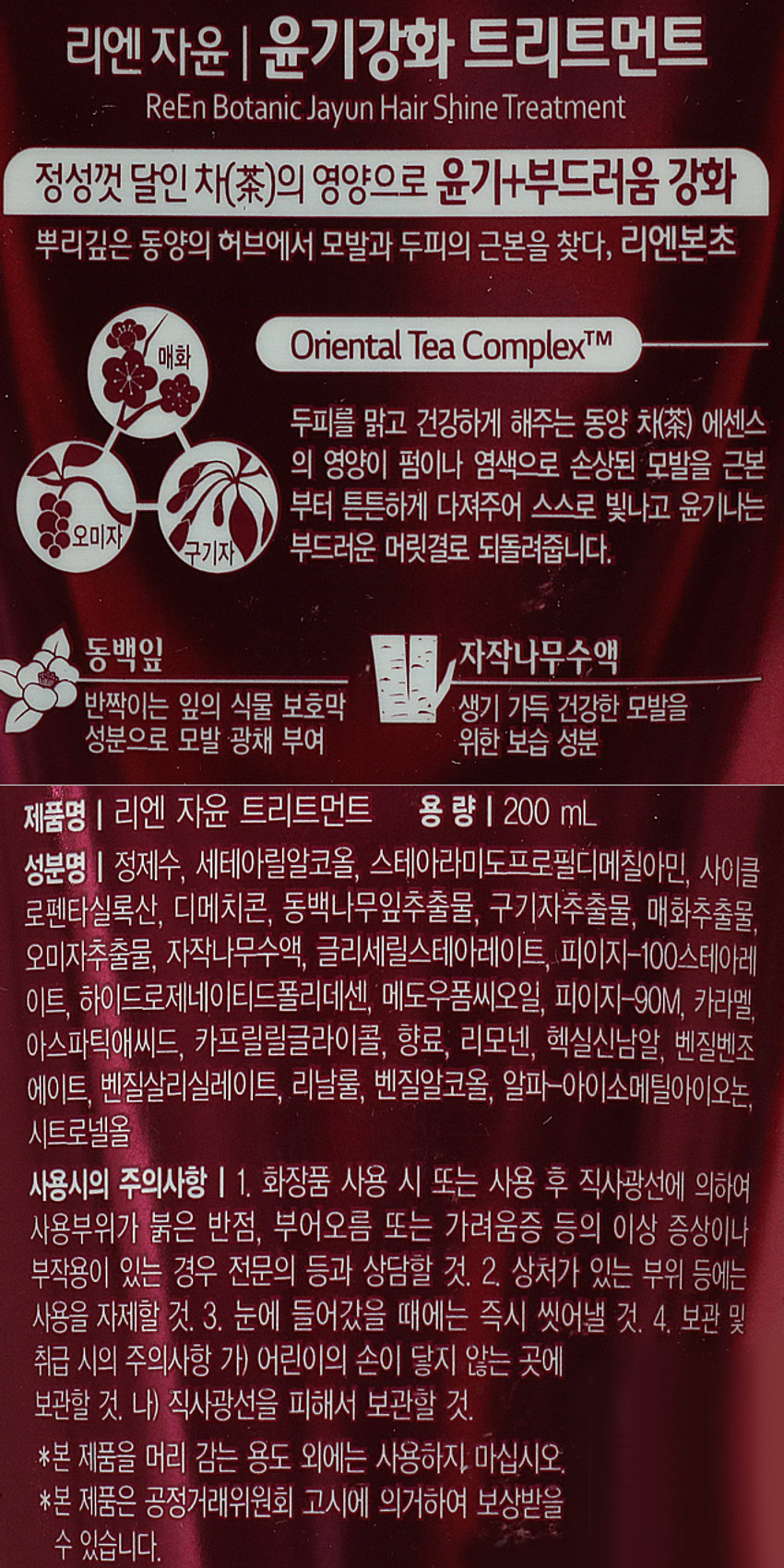 LG생활건강 리엔 자윤 트리트먼트 200ml
+카젤리아 동백추출물 함유
손상모발 윤기영양
ESSENTIAL HERB
Reen 리엔
BOTANIC SCIENCE
₩3,000 YZ
현대하면 0분
자윤 윤기강화 트리트먼트
+ 카젤리아 동백 추출물 함유
손상모발 윤기영양
ESSENTIAL HERB
ReEn 리엔
BOTANIC SCIENCE
₩3,000 YZ
현대하여 대부
자윤 윤기강화 트리트먼트
本草리엔 자윤 | 윤기강화 트리트먼트
ReEn Botanic Jayun Hair Shine Treatment
정성껏 달인 차(�)의 영양으로 윤기+부드러움 강화
뿌리깊은 동양의 허브에서 모발과 두피의 근본을 찾다, 리엔본초
Oriental Tea ComplexTM
매화
두피를 맑고 건강하게 해주는 동양 차(茶) 에센스 의 영양이 펌이나 염색으로 손상된 모발을 근본 부터 튼튼하게 다져주어 스스로 빛나고 윤기나는
오미자 부드러운 머릿결로 되돌려줍니다.
구기자
동백잎 자작나무수액
반짝이는 잎의 식물 보호막 생기 가득 건강한 모발을
성분으로 모발 광채 부여 위한 보습 성분
제품명 | 리엔 자윤 트리트먼트 용 량 | 200ml
성분명 | 정제수, 세테아릴알코올, 스테아라미도프로필디메칠아민, 사이클 
로펜타실록산, 디메치콘, 동백나무잎추출물, 구기자추출물, 매화추출물, 
오미자추출물, 자작나무수액, 글리세릴스테아레이트, 피이지-100스테아레 
이트, 하이드로제네이티드폴리데센, 메도우폼씨오일, 피이지-90M, 카라멜, 
아스파틱애씨드, 카프릴릴글라이콜, 향료, 리모넨, 헥실신남알, 벤질벤조 
에이트, 벤질살리실레이트, 리날룰, 벤질알코올, 알파-아이소메틸아이오논, 
시트로넬올
사용시의 주의사항 | 1. 화장품 사용 시 또는 사용 후 직사광선에 의하여 
사용부위가 붉은 반점, 부어오름 또는 가려움증 등의 이상 증상이나 
부작용이 있는 경우 전문의 등과 상담할 것. 2. 상처가 있는 부위 등에는 
사용을 자제할 것. 3. 눈에 들어갔을 때에는 즉시 씻어낼 것. 4. 보관 및 
취급 시의 주의사항 가) 어린이의 손이 닿지 않는 곳에 
보관할 것. 나) 직사광선을 피해서 보관할 것. 
*본 제품을 머리 감는 용도 외에는 사용하지. 마십시오. 
*본 제품은 공정거래위원회 고시에 의거하여 보상받을 
수 있습니다.
SIZE
손상모발 윤기 영양
ESSENTIAL HERB
-
리엔
BOTANIC SCIENCE
20cm
3,000
H ## 하는
자윤 윤기강화 트리트먼트
要求
本不
7.5cm
제조원 및 책임판매원: 품번 : 1028266
(주) 엘지생활건강 품명 : 리엔자윤트리트먼트 200ml
(공장) 충청북도 청주시 흥덕구 2순환로 765
(본사) 서울시 종로구 새문안로 58
고객상담실 080-023-7007(수신자 부담)
www.ReEn.co.kr
MADE IN KOREA