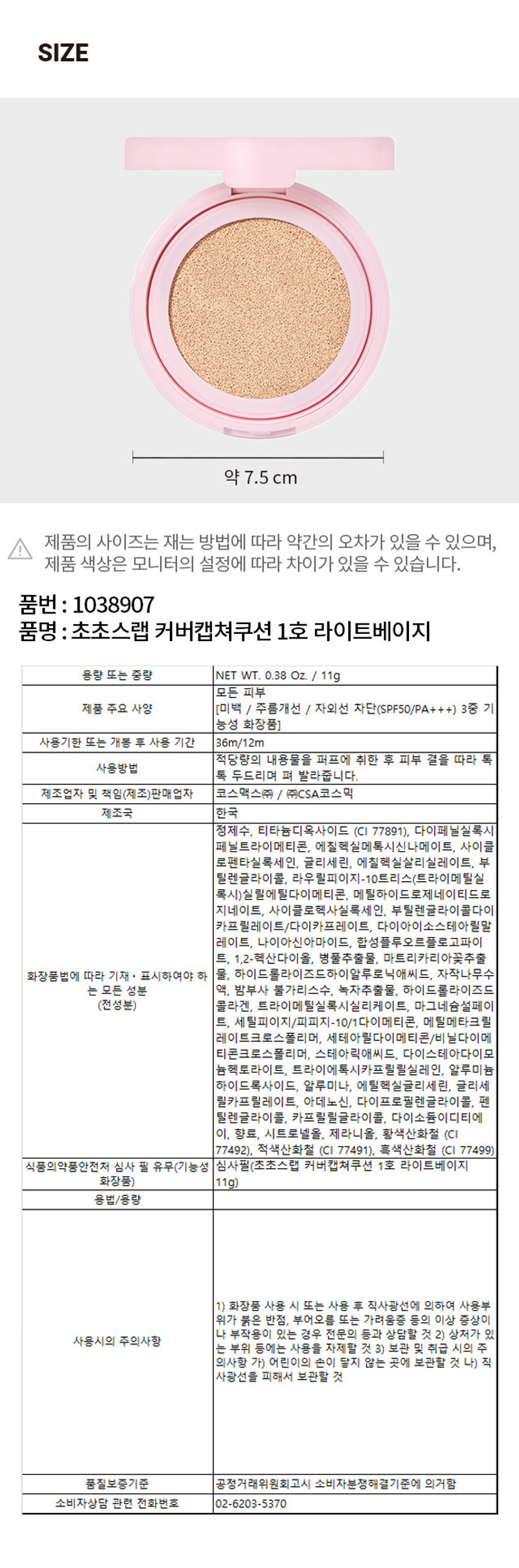 조성아 초초스랩 커버 캡쳐 쿠션 1호 라이트베이지
NET WT. 0.38 Oz./11g
MAIN
3종 수액 성분으로 피부에 강력한 보습효과
BIRCH SAP 자작나무 수액 자작나무 수액은 피부과 발생에 존재하는 NNF와 구성 성분이 비슷하여 피부 수분 밸런스
BAMBOOSAP 대나무 피부의 열을 내려주는 효능을 가진 대나무는 기미, 잡티, 색소침착을 예방하는 효과가 있으며, 피부진정
GREEN TEA EXTRACT 가장 강력한 항산화력을 지녔으며, 차추출물 녹차에 중
MOISTURE
3종 수액 성분이 피부 속까지 잘 전달될 수 있도록 피부의 수분 증발을 방지
LOW ACID LOW-MOLECULAR HYALURONIC.
COLLAGEN WATER 콜라겐 펩타이드, 피쉬 콜라겐
BEFORE & AFTER
BEFORE AFTER
BEFORE AFTER
쿠션 커버력
물광효과
제품의 실제 발색을 확인하세요
얼굴
6 FREE SYSTEM
아래 자극성분들은 함유되지 않았습니다.
PHENOXYETHANOL 페녹시에탄올
PARABENS 파라벤
TRICLOSAN 트리클로산
BENSOPHENONE 벤조페논
CHLORPHENESIN 클로페네신
DIRECTION
적당량의 내용물을 퍼프에 취한 후 피부 결을 따라 톡톡 두드리며 펴 발라줍니다.
BEST FOR.
□ 매트 □ 세미매트 V 세미글로우 □ 글로우 □ 커버력 V 수분감
CONCERNS.
□ 건조함 V메이크업 들뜸 V 유분감 V 기미, 주근깨
CHO CHOLAB COVER CAPTURE CUSHION
초초스랩 커버캡쳐쿠션 NET WT 0.38 Oz. 11g
CSA ○
DISTRIBUTED BY COM
초초스랩 추천제품
스위치 온아이섀도우 아이브로우 펜슬 커버 캡쳐쿠션
포어캡쳐프라이머 선크림 톤캡쳐크림 커버캡쳐파운데이션
스위치온 실키 립스틱 스위치온벨벳립틴트 브러쉬펜아이라이너
립앤아이컬러리무버 스위치온 글리터리퀴드
본상품정보(상품상세, 상품 설명 등)의 내용은 협력사가 직접 등록한 것입니다..
품번 : 1038907
품명 : 초초스랩 커버캡쳐쿠션 1호 라이트베이지
용량 또는 중량 NET WT. 0.38 Oz. / 11g
모든 피부
제품 주요 사양 (미백 / 주름개선 / 자외선 차단(SPF50/PA+++) 3중 기능성 화장품)
사용기한 또는 개봉 후 사용 기간 36m/12m
사용방법
적당량의 내용물을 퍼프에 취한 후 피부 결을 따라 톡톡 두드리며 펴 발라줍니다.
제조업자 및 책임(제조)판매업자 코스맥스(주) / (주)CSA코스믹
제조국 한국
정제수, 티타늄디옥사이드 (CI 77891), 다이페닐실록시 페닐트라이메티콘, 에칠헥실메톡시신나메이트, 사이클로펜타실록세인, 글리세린, 에칠헥실살리실레이트, 부틸렌글라이콜, 라우릴피이지-10트리스(트라이메틸실록시)실릴에틸다이메티콘, 메틸하이드로제네이티드로지네이트, 사이클로헥사실록세인, 부틸렌글라이콜다이카프릴레이트/다이카프레이트, 다이아이소스테아릴말레이트, 나이아신아마이드, 합성플루오르플로고파이프, 1,2-헥산다이올, 병풀추출물, 마트리카리아꽃추출물, 하이드롤라이즈드하이알루로닉애씨드, 자작나무수액, 밤부사불가리스수, 녹차추출물, 하이드롤라이즈드콜라겐, 트라이메틸실록시실리케이트, 마그네슘설페이트, 세틸피이지/피피지-10/1다이메티콘, 메틸메타크릴레이트크로스폴리머, 세테아릴다이메티콘/비닐다이메티콘크로스폴리머, 스테아릭애씨드, 다이스테아다이모늄헥토라이트, 트라이에톡시카프릴릴실레인, 알루미늄하이드록사이드, 알루미나, 에틸헥실글리세린, 글리세릴카프릴레이트, 아데노신, 다이프로필렌글라이콜, 펜틸렌글라이콜, 카프릴릴글라이콜, 다이소듐이디티에이, 향료, 시트로넬올, 제라니올, 황색산화철 (CI 77492), 적색산화철 (CI 77491), 흑색산화철 (CI 77499)
식품의약품안전처 심사 필 유무(기능성 심사필(초초스랩 커버캡쳐쿠션 1호 라이트베이지 11g)
용법/용량
1) 화장품 사용 시 또는 사용 후 직사광선에 의하여 사용부위가 붉은 반점, 부어오름 또는 가려움증 등의 이상 증상이 있는 경우 전문의 등과 상담할 것 2) 상처가 있는 부위 등에는 사용을 자제할 것 3) 보관 및 취급 시의 주의사항 가) 어린이의 손이 닿지 않는 곳에 보관할 것 나) 직사광선을 피해서 보관할 것
품질보증기준 공정거래위원회고시 소비자분쟁해결기준에 의거함
소비자상담 관련 전화번호 02-6203-5370