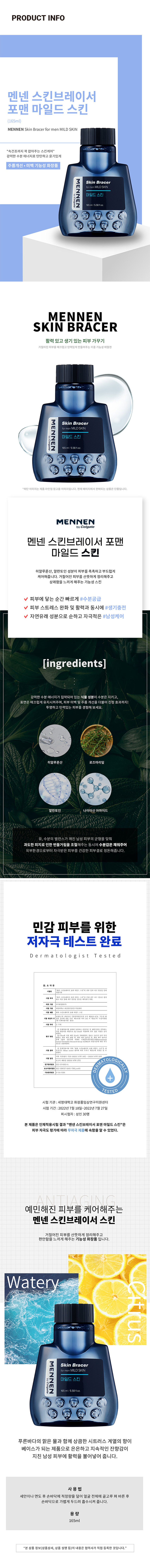 맨넨 스킨브레이서 포맨 마일드 스킨 (165ml)
브랜드: MENNEN
제품명: 스킨브레이서 포맨 마일드 스킨
용량: 165ml / 5.58fl.oz
스킨케어 유형: 스킨
주요 특징: 속건조까지 꽉 잡아주는 스킨케어, 강력한 수분 에너지로 탄탄하고 윤기있게, 주름개선·미백 기능성 화장품, 피부 저자극 테스트 완료
성분: 히알루론산, 알란토인, 나이아신 아마이드
사용법: 세안이나 면도 후 손바닥에 적정량을 덜어 얼굴 전체에 골고루 펴 바른 후 손바닥으로 가볍게 두드려 흡수시켜 줍니다.
혜택: 피부에 닿는 순간 빠르게 수분 공급, 피부 스트레스 완화 및 활력과 동시에 생기 충전, 자연유래 성분으로 순하고 자극 적은 남성케어
제품 라인업: 현재 페이지에서 판매되는 상품은 단품입니다.
브랜드 정보: MENNEN
브랜드 소유권: Colgate
제품 요약: 브레이서 포맨 마일드 스킨