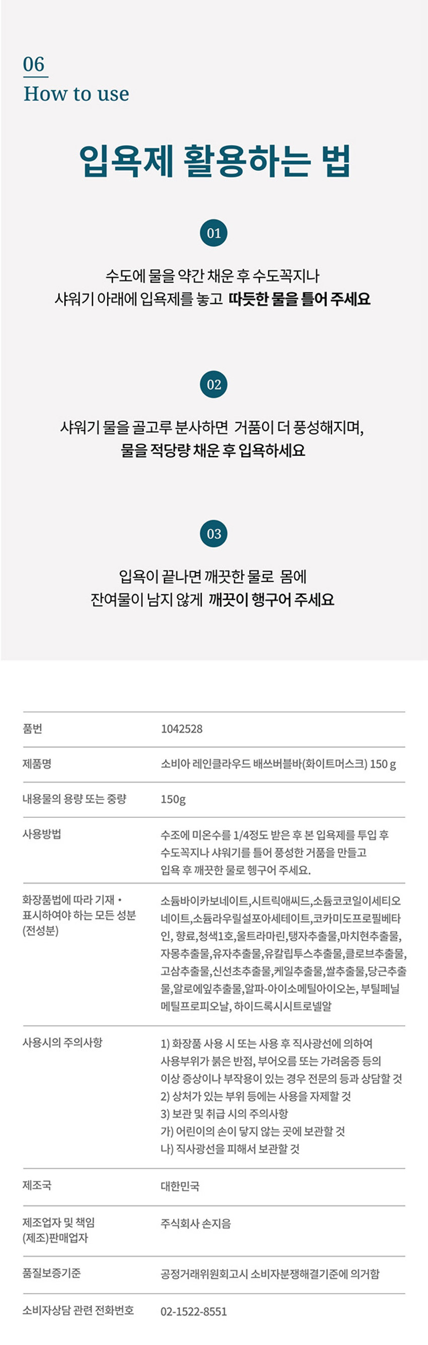 따뜻하고 포근한 나만의 힐링타임 레인 클라우드 Bath Bubble Bar White Musk Scent 150g White Musk! 
품번 1042528
제품명 소비아 레인 클라우드 배쓰 버블바(화이트 머스크) 150g
내용물의 용량 또는 중량 150g
사용방법 수조에 미온수를 1/4정도 받은 후 본 입욕제를 투입 후 수도꼭지나 샤워기를 틀어 풍성한 거품을 만들고 입욕 후 깨끗한 물로 헹구어 주세요.
화장품법에 따라 표시하여야 하는 모든 성분 소듐 바이카보네이트, 시트릭 애씨드, 소듐 코코일 아이세티오네이트, 네오펜틸 글라이콜 디카프레이트, 소듐 라우릴 설포아세테이트, 코카미도프로필 베타인, 향료, 청색 1호, 울트라마린, 탱자추출물, 마치현추출물, 자몽추출물, 유자추출물, 유칼립투스추출물, 글로브추출물, 고삼추출물, 신선초추출물, 케일추출물, 쌀추출물, 당근추출물, 알로에잎추출물, 알파-아이소메틸아이오논, 부틸페닐 메틸프로피오날, 하이드록시시트로넬알
사용시의 주의사항 1) 화장품 사용 시 또는 사용 후 직사광선에 의하여 사용부위가 붉은 반점, 부어오름 또는 가려움증 등의 이상 증상이나 부작용이 있는 경우 전문의 등과 상담할 것 2) 상처가 있는 부위 등에는 사용을 자제할 것 3) 보관 및 취급 시의 주의사항 가) 어린이의 손이 닿지 않는 곳에 보관할 것 나) 직사광선을 피해서 보관할 것
제조국 대한민국
제조업자 및 책임 주식회사 손지음
(제조)판매업자
품질보증기준 공정거래위원회고시 소비자분쟁해결기준에 의거함
소비자상담 관련 전화번호 02-1522-8551