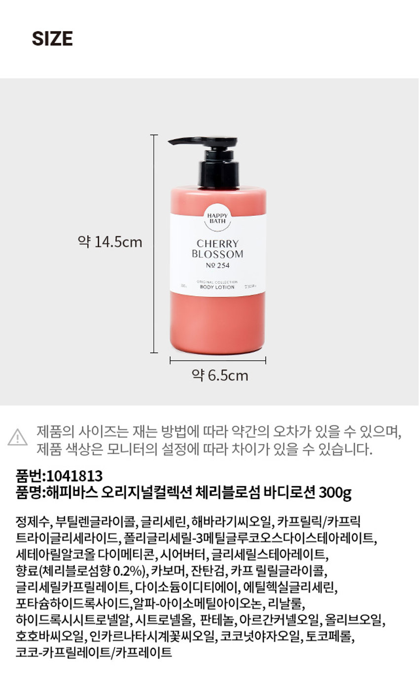 해피바스 오리지널컬렉션 체리블로섬 바디로션 300g
정제수, 부틸렌글라이콜, 글리세린, 해바라기씨오일, 카프릴릭/카프릭 트라이글리세라이드, 폴리글리세릴-3메틸글루코오스다이스테아레이트, 세테아릴알코올 다이메티콘, 시어버터, 글리세릴스테아레이트, 향료(체리블로섬향 0.2%), 카보머, 잔탄검, 카프릴릴글라이콜, 글리세릴카프릴레이트, 다이소듐이디티에이, 에틸헥실글리세린, 포타슘하이드록사이드, 알파-아이소메틸아이오논, 리날룰, 하이드록시시트로넬알, 시트로넬올, 판테놀, 아르간커넬오일, 올리브오일, 호호바씨오일, 인카르나타시계꽃씨오일, 코코넛야자오일, 토코페롤, 코코-카프릴레이트/카프레이트
