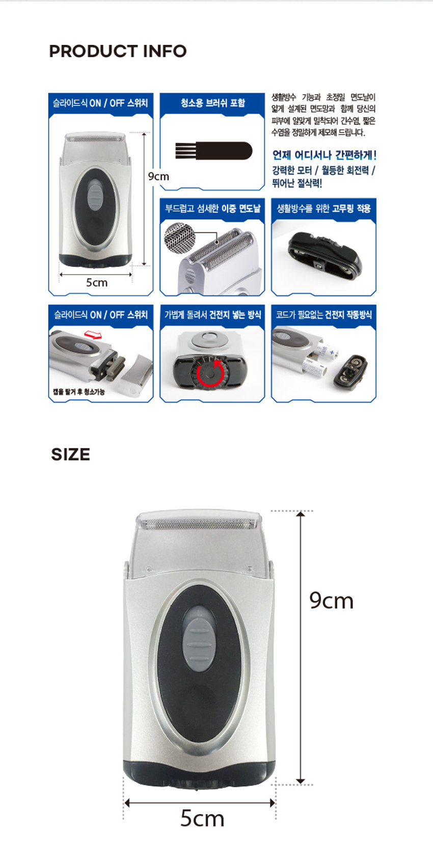 건전지식 휴대용 방수 면도기

초소형 사이즈로 휴대가 간편하며 강력한 파워와 방수기능으로 사용이 가능합니다. 초소형 사이즈 건전지 강력한 파워 작동방식 100% 방수가 청소용 브러쉬 포함 AA건전지 x2(별도판매) 건전지는 다이소 매장에서 구입할 수 있습니다.

생활방수 기능과 초정밀 면도날이 슬라이드식 ON / OFF 스위치 청소용 브러쉬 포함 얇게 설계된 면도망과 함께 당신의 피부에 알맞게 밀착되어 긴수염, 짧은 수염을 정밀하게 제모해 드립니다. 언제 어디서나 간편하게! 강력한 모터 / 월등한 회전력 / 9cm 뛰어난 절삭력! 부드럽고 섬세한 이중 면도날 생활방수를 위한 고무링 적용 5cm 슬라이드식 ON / OFF 스위치 가볍게 돌려서 건전지 넣는 방식 코드가 필요없는 건전지 작동방식 등을 캡을 탈거후 청소가능

SIZE 9cm 5cm사용시 주의사항

· 화기, 습기에 취약하오니 주의해 주십시오. · 보관시 제품의 물기를 모두 제거하여 건조된 상태에서 보관해주세요. · 제품을 떨어뜨리거나 강한 충격을 줄 경우 파손, 고장의 원인이 될 수 있습니다. ·제품을 임의로 분해하지 마십시오.· 전지가 소모되면 제품이 강도가 약해지며 느려지는 현상이 나타날 수 있습니다. 그런 경우 건전지를 교체하여 사용하십시오. ·어린 아이의 손이 닿지 않는 곳에서 사용, 보관해 주십시오. ·본래 용도 외 사용을 금합니다.

AA일카라인 건전지는 별매입니다. 알카라인 건전지 사용을 권장합니다. 사용전지 AA + x2개 알카라인 AA건전지는 다이소 매장에서 구입 가능합니다. 세척용 브러쉬 면도기 보호캡 포함

상호(주)아성에이치엠피 제조년월:2018.09 품번:101 7114 품명:면도기(방수) 제조자/국가:NINGOC&C INDUSTRIES CO.LTD. /중국 기자재명칭(모델명):면도기(방수) (AI-01 7114) (전기용품 및 생활용품 안전관리법에 의한 품질표시) 적합등록번호:R-R-M4-A1-017114 재질:ABS, 스텐레스, 니켈 원산지:중국

수입원(주)아성에이치엠피 서울시 강남구 남부순환로 2748(도곡동) 6층 일부 판매원:(주)아성다이소 서울시 강남구 남부순환로 2748(도곡동) 소비자상담실:판매원과 동일 전화:1522-4400 www.daiso.co.kr 반품및교환장소:구입처 및 판매원 ●본 제품은 공정거래위원회 고시 소비자 분쟁 해결 기준에 의거 교환 또는 보상 받을 수 있습니다. 다이소 인터넷 쇼핑몰 / www.daisomall.co.kr