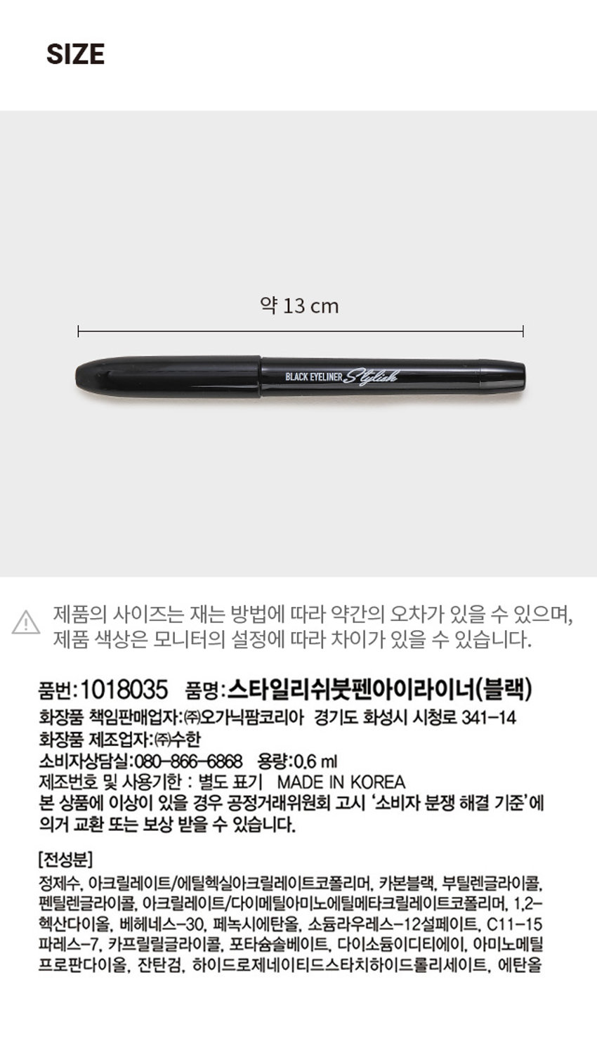 스타일리쉬 붓펜 아이라이너 리퀴드 아이라이너 Eyeliner 블랙 | BLACK 번짐없이 선명하게! BLACK EYELINERSCucialo 워터 프루프 Waterproof 플래스팅 부드러운 칼림성 블랙PHOTO BLACKEYELINER BLACKPRODUCT INFO #번짐 ZERO #또렷한 눈매 스타일리쉬 붓펜 아이라이너 STYLISH BRUSH PEN EYELINER 2 Color/0.6ml 번짐없이 선명하게! BLACKEYELINERStylick 섬세한 표현과 균일한 라인 표현 촉촉한 스펀지 팁으로 부드러운 발림성과 끊김 없이 꼬리까지 선명하게 표현 PICK! 이런분들에게 추천 드려요! 아이라인을 처음 사용하거나 굵기 조절에 서툰 분 선명하고 또렷한 눈매를 연출하고 싶은 분 번짐 없이 깔끔한 눈매가 유지되길 원하는 분 초보자도 쉽고 간편하게 번짐없이 선명한 눈매 연출 스타일리쉬 붓펜 아이라이너 (블랙) 01 고발색 & 빠른건조 / 뭉침 없이 끝까지 깊고 선명하게 빠른 건조로 깔끔하게 눈매 연출 02 이지 드로잉 / 텐션감이 우수한 스펀지 팁으로 갈라짐 없이 초보자도 쉽게 균일한 라인 표현 가능 03 롱래스팅 & 이지 워셔블 / 오랜 시간 번짐 없이 또렷한 라인 유지 클렌징은 미온수로 쉽고 간편하게 COLOR CHECK #BLACK 강렬하고 또렷하게 깊은눈매를 연출 01 BLACK HOW TO USE 블랙 BLACK 1. 사용 전가볍게2~3회 흔든 뒤눈앞머리부터속눈썹 사이 점막을 매워 또렷한 눈매를 연출해 줍니다. 2. 눈 꼬리까지 자연스럽게 라인을 이어 그려줍니다. 3. 더 시원한 눈매를 원한다면 눈꼬리를 더 길게 배 연출해 줍니다. TIP 팁, 브러쉬에 화장품이 묻으면 내용물이 잘 나오지 않으니 사용 후 물티슈로 팁, 브러쉬 부분을 가볍게 닦아주고 사용해 주세요. - 섬세한 라인을 연출하고 싶을 때 볼드한 라인을 연출하고 싶을 때 - 아이라이너를 살짝 세워서 그려주세요. 아이라이너를 살짝 눕혀서 그려주세요. (사용시 주의사항) 1) 화장품 사용 시 또는 사용 후 직사광선에 의하여 사용부위가 붉은 반점, 부어오름 또는 가려움증 등의 이상 증상이나 부작용이 있는 경우 전문의 등과 상담할 것 2) 상처가 있는 부위 등에는 사용을 자제할 것 3) 보관 및 취급시의 주의사항 가) 어린이의 손이 닿지 않는 곳에 보관할 것 나) 직사광선을 피해서 보관할 것 * 눈에 들어갔을 때에는 즉시 씻어낼 것 본상품 정보(상품상세, 상품 설명등)의내용은 협력사가 직접등록한 것입니다. SIZE 약 13 cm 블랙 아이라이너 I 제품의 사이즈는 재는 방법에 따라 약간의 오차가 있을 수 있으며, 제품 색상은 모니터의 설정에 따라 차이가 있을 수 있습니다. 품번: 1018035 품명:스타일리쉬붓펜아이라이너(블랙) 화장품 책임판매업자:(주)오가닉팜코리아 경기도 화성시 시청로 341-14 화장품 제조업자:(주)수한 소비자상담실:080-866-6868 용량:0.6ml 제조번호 및 사용기한 : 별도 표기 MADE IN KOREA 본 상품에 이상이 있을 경우 공정거래위원회 고시 '소비자 분쟁 해결 기준'에 의거 교환 또는 보상 받을 수 있습니다. (전성분) 정제수, 아크릴레이트/에틸헥실아크릴레이트코폴리머, 카본블랙, 부틸렌글라이콜, 펜틸렌글라이콜, 아크릴레이트/다이메틸아미노메틸메타크릴레이트코폴리머, 1,2- 헥산다이올, 베헤네스-30, 페녹시에탄올, 소듐라우레스-12설페이트, C11-15 파레스-7, 카프릴릴글라이콜, 포타슘솔베이트, 다이소듐이디티에이, 아미노메틸 프로판다이올, 잔탄검, 하이드로제네이티드스타치하이드롤리세이트, 에탄올