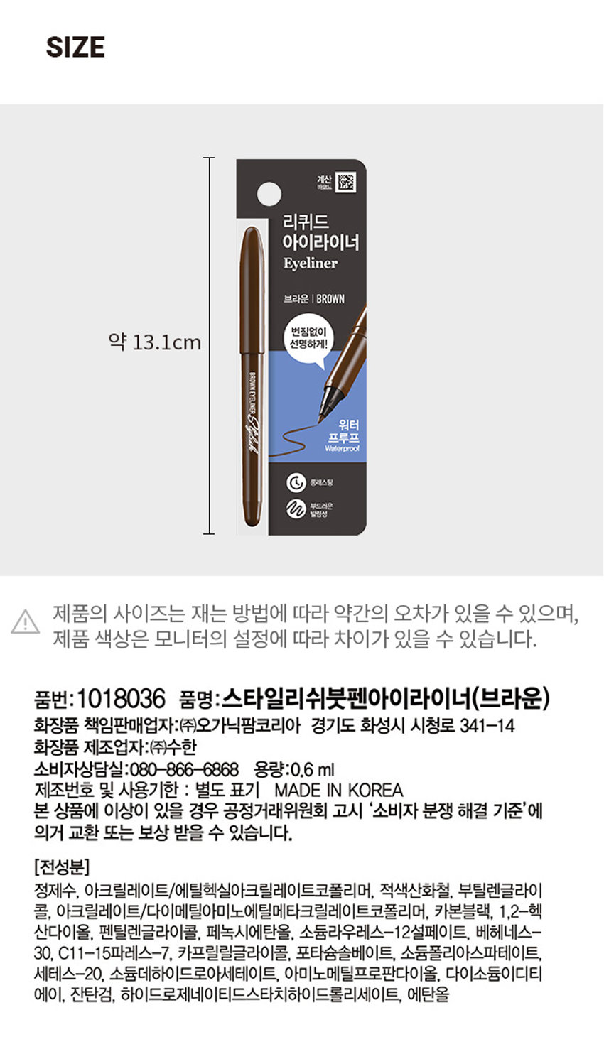 붓펜 아이라이너 브라운
Stylish BROWN EYELINER
INER 67
Stylish BROWN EYELINER
ONE WHITER 1748PRODUCT INFO
#번짐 ZERO #또렷한 눈매
스타일리쉬 붓펜 아이라이너
STYLISH BRUSH PEN EYELINER
2 Color/0.6ml
번짐없이
선명하게!
BROWN EYELINERStylick
WNEVELINERStyltylcabo
섬세한 표현과 균일한 라인 표현
촉촉한 스펀지 팁으로 부드러운 발림성과
끊김 없이 꼬리까지 선명하게 표현
PICK!
이런분들에게 추천 드려요!
아이라인을 처음 사용하거나 굵기 조절에 서툰 분
선명하고 또렷한 눈매를 연출하고 싶은 분
번짐 없이 깔끔한 눈매가 유지되길 원하는 분
초보자도 쉽고 간편하게
번짐없이 선명한 눈매 연출
스타일리쉬 붓펜 아이라이너 (브라운)
01
고발색 & 빠른건조
/
뭉침 없이 끝까지 깊고 선명하게
빠른 건조로 깔끔하게 눈매 연출
02
이지 드로잉
/
텐션감이 우수한 스펀지 팁으로 갈라짐 없이
초보자도 쉽게 균일한 라인 표현 가능
03
롱래스팅 & 이지 워셔블
/
오랜 시간 번짐 없이 또렷한 라인 유지
클렌징은 미온수로 쉽고 간편하게
COLOR CHECK
#BROWN
부담없이 자연스럽게
부드러운 눈매를 연출
HOW TO USE
브라운 BROWN
1. 사용전가볍게2~3회 흔든 뒤 눈앞머리부터 속눈썹 사이 점막을 매워
또렷한 눈매를 연출해 줍니다.
2. 눈 꼬리까지 자연스럽게 라인을 이어 그려줍니다.
3. 더 시원한 눈매를 원한다면 눈꼬리를 더 길게 배 연출해 줍니다.
TIP
팁, 브러쉬에 화장품이 묻으면 내용물이 잘 나오지 않으니 사용 후
물티슈로 팁, 브러쉬 부분을 가볍게 닦아주고 사용해 주세요.
섬세한 라인을 연출하고 싶을 때 볼드한 라인을 연출하고 싶을 때
아이라이너를 살짝 세워서 그려주세요. 아이라이너를 살짝 눕혀서 그려주세요.
(사용시 주의사항)
1) 화장품 사용 시 또는 사용 후 직사광선에 의하여 사용부위가 붉은 반점, 부어오름 또는
가려움증 등의 이상 증상이나 부작용이 있는 경우 전문의 등과 상담할 것
2) 상처가 있는 부위 등에는 사용을 자제할 것
3) 보관 및 취급시의 주의사항 가) 어린이의 손이 닿지 않는 곳에 보관할 것 나) 직사광선을 피해서 보관할 것 * 눈에 들어갔을 때에는 즉시 씻어낼 것
본상품 정보(상품상세.상품 설명등)의 내용은 협력사가직접 등록한것입니다.
SIZE 계산
바앤드 리퀴드 아이라이너
Eyeliner
브라운 I BROWN
번짐없이
약 13.1cm 선명하게!
BROWNEYELINER
워터 프루프
Waterproof
롱래스팅
부드러운 발림성
I 제품의 사이즈는 재는 방법에 따라 약간의 오차가 있을 수 있으며,
제품 색상은 모니터의 설정에 따라 차이가 있을 수 있습니다.
품번: 1018036 품명:스타일리쉬붓펜아이라이너(브라운)
화장품 책임판매업자:(주)오가닉팜코리아 경기도 화성시 시청로 341-14
화장품 제조업자:(주)수한
소비자상담실:080-866-6868 용량:0.6ml
제조번호 및 사용기한 : 별도 표기 MADE IN KOREA
본 상품에 이상이 있을 경우 공정거래위원회 고시 '소비자 분쟁 해결 기준'에
의거 교환 또는 보상 받을 수 있습니다.
(전성분)
정제수, 아크릴레이트/에틸헥실아크릴레이트코폴리머, 적색산화철, 부틸렌글라이
콜, 아크릴레이트/다이메틸아이노에틸메타크릴레이트코폴리머, 카본블랙, 1,2-헥 
산다이올, 펜틸렌글라이콜, 페녹시에탄올, 소듐라우레스-12설페이트, 베헤네스- 
30, C11-15파레스-7, 카프릴릴글라이콜, 포타슘솔베이트, 소듐폴리아스파테이트,
세테스-20, 소듐데하이드로아세테이트, 아미노메틸프로판다이올, 다이소듐이디티 
에이, 잔탄검, 하이드로제네이티드스타치하이드롤리세이트, 에탄올