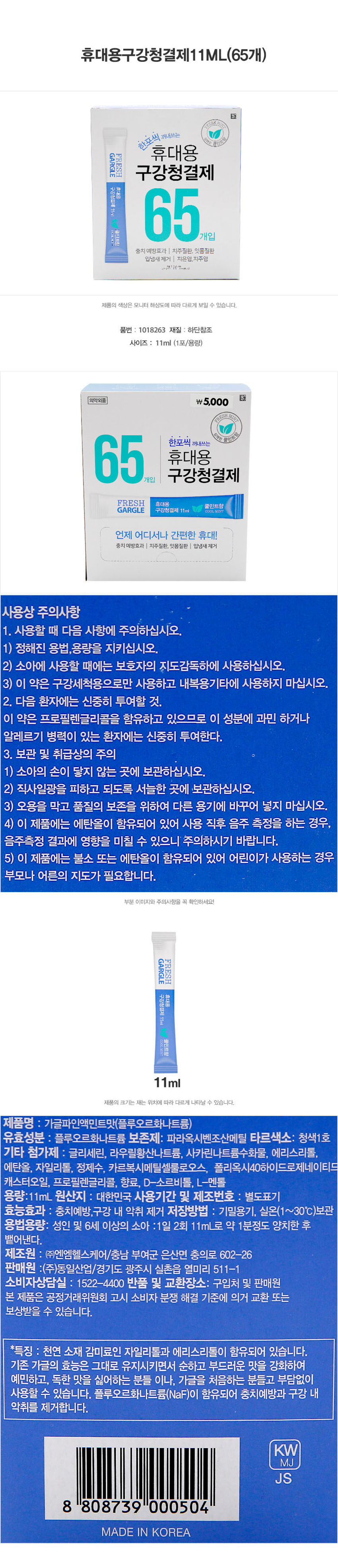 휴대용 구강청결제 11ml(65개)
하포씩 꺼내쓰는 휴대용gARGLE FRESH 구강청결제
휴대용 65개입 11ml 굴인트항
충치 예방효과 I 치주질환, 잇몸질환 입냄새제거 치은염,치주염
⌀3ft Trovers
제품의 색상은 모니터 해상도에 따라 다르게 보일 수 있습니다.
품번 : 1018263 재질 : 하단참조
사이즈 : 11ml (1포/용량)
의약외품 ₩5,000
ESH MINT COOLMINT
65개입 구강청결제
한포씩 꺼내쓰는 휴대용
FRESH 휴대용 쿨민트향
GARGLE 구강청결제 11ml COOLMINT
언제 어디서나 간편한 휴대!
충치 예방효과 치주질환, 잇몸질환 I 입냄새제거
사용상 주의사항
1. 사용할 때 다음 사항에 주의하십시오.
1) 정해진 용법, 용량을 지키십시오.
2) 소아에 사용할 때에는 보호자의 지도감독하에 사용하십시오.
3) 이 약은 구강세척용으로만 사용하고 내복용 기타에 사용하지 마십시오.
2. 다음 환자에는 신중히 투여할 것.
이 약은 프로필렌글리콜을 함유하고 있으므로 이 성분에 과민하거나 알레르기 병력이 있는 환자에는 신중히 투여한다.
3. 보관 및 취급상의 주의
1) 소아의 손이 닿지 않는 곳에 보관하십시오.
2) 직사일광을 피하고 되도록 서늘한 곳에 보관하십시오.
3) 오용을 막고 품질의 보존을 위하여 다른 용기에 바꾸어 넣지 마십시오.
4) 이 제품에는 에탄올이 함유되어 있어 사용 직후 음주 측정을 하는 경우, 음주측정 결과에 영향을 미칠 수 있으니 주의하시기 바랍니다.
5) 이 제품에는 불소 또는 에탄올이 함유되어 있어 어린이가 사용하는 경우 부모나 어른의 지도가 필요합니다.