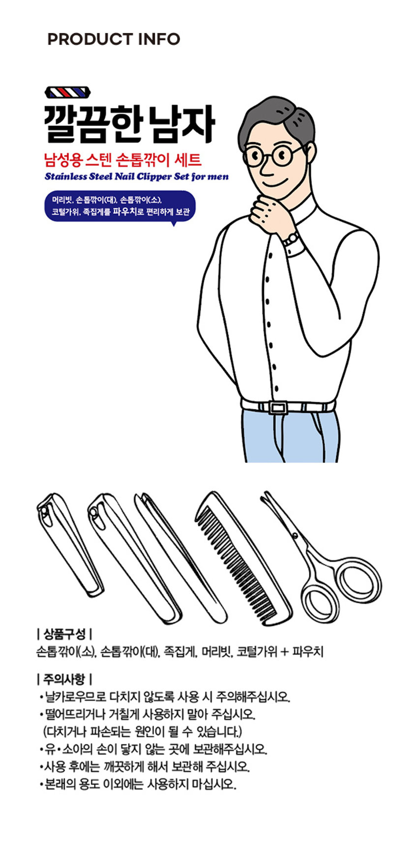 남성용 고급 스텐 손톱깎이 세트

깔끔한 남자

남성용 스텐 손톱깎이 세트

Stainless Steel Nail Clipper Set for men

머리빗, 손톱깎이(대), 손톱깎이(소), 코털가위, 족집게를 파우치로 편리하게 보관

상품구성

손톱깎이(소), 손톱깎이(대), 족집게, 머리빗, 코털가위 + 파우치

주의사항

·날카로우므로 다치지 않도록 사용 시 주의해주십시오.

·떨어뜨리거나 거칠게 사용하지 말아 주십시오. (다치거나 파손되는 원인이 될 수 있습니다.)

·유·소아의 손이 닿지 않는 곳에 보관해주십시오.

·사용 후에는 깨끗하게 해서 보관해 주십시오.

·본래의 용도 이외에는 사용하지 마십시오.

SIZE

5.2 cm

1.5 cm

1.2 cm

8.2 cm

10 cm

6 cm

11 cm

9 cm

9.5 cm

8 cm

H

2.7 cm

1 cm

제품의 사이즈는 재는 방법에 따라 약간의 오차가 있을 수 있으며,

제품 색상은 모니터의 설정에 따라 차이가 있을 수 있습니다.

품번: 1010985

품명: 남성용고급스텐손톱깎이세트

품질표시

재질: 스테인리스 스틸, PU, PP

제조국: 중국

수입·판매 원: (주)미성메탈 충남 천안시 동남구 풍세면 미죽 2길 13

소비자상담실: 1522-4400

반품 및 교환장소: 구입처 및 판매원

·본 제품은 공정거래위원회 고시 소비자 분쟁 해결기준에 의거 교환 또는 보상받을 수 있습니다.