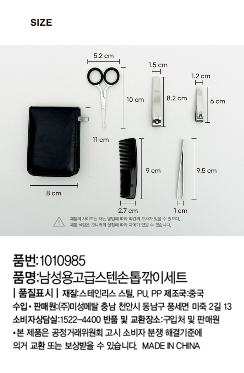 남성용 고급 스텐 손톱깎이 세트

깔끔한 남자

남성용 스텐 손톱깎이 세트

Stainless Steel Nail Clipper Set for men

머리빗, 손톱깎이(대), 손톱깎이(소), 코털가위, 족집게를 파우치로 편리하게 보관

상품구성

손톱깎이(소), 손톱깎이(대), 족집게, 머리빗, 코털가위 + 파우치

주의사항

·날카로우므로 다치지 않도록 사용 시 주의해주십시오.

·떨어뜨리거나 거칠게 사용하지 말아 주십시오. (다치거나 파손되는 원인이 될 수 있습니다.)

·유·소아의 손이 닿지 않는 곳에 보관해주십시오.

·사용 후에는 깨끗하게 해서 보관해 주십시오.

·본래의 용도 이외에는 사용하지 마십시오.

SIZE

5.2 cm

1.5 cm

1.2 cm

8.2 cm

10 cm

6 cm

11 cm

9 cm

9.5 cm

8 cm

H

2.7 cm

1 cm

제품의 사이즈는 재는 방법에 따라 약간의 오차가 있을 수 있으며,

제품 색상은 모니터의 설정에 따라 차이가 있을 수 있습니다.

품번: 1010985

품명: 남성용고급스텐손톱깎이세트

품질표시

재질: 스테인리스 스틸, PU, PP

제조국: 중국

수입·판매 원: (주)미성메탈 충남 천안시 동남구 풍세면 미죽 2길 13

소비자상담실: 1522-4400

반품 및 교환장소: 구입처 및 판매원

·본 제품은 공정거래위원회 고시 소비자 분쟁 해결기준에 의거 교환 또는 보상받을 수 있습니다.