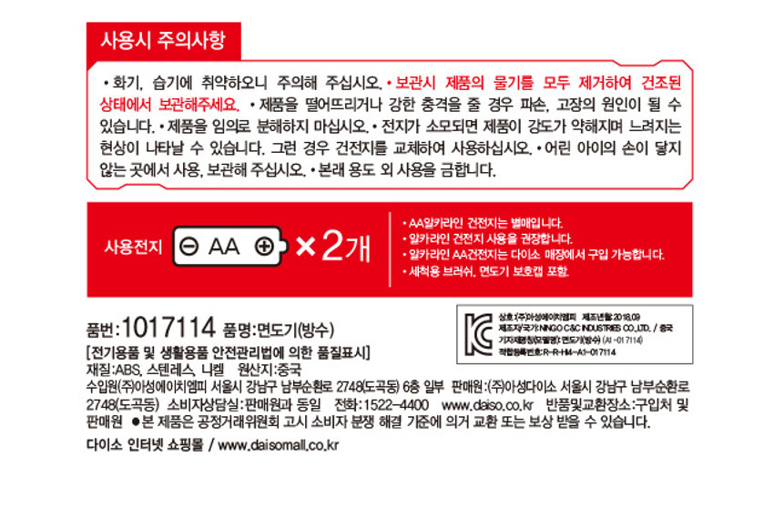 건전지식 휴대용 방수 면도기

초소형 사이즈로 휴대가 간편하며 강력한 파워와 방수기능으로 사용이 가능합니다. 초소형 사이즈 건전지 강력한 파워 작동방식 100% 방수가 청소용 브러쉬 포함 AA건전지 x2(별도판매) 건전지는 다이소 매장에서 구입할 수 있습니다.

생활방수 기능과 초정밀 면도날이 슬라이드식 ON / OFF 스위치 청소용 브러쉬 포함 얇게 설계된 면도망과 함께 당신의 피부에 알맞게 밀착되어 긴수염, 짧은 수염을 정밀하게 제모해 드립니다. 언제 어디서나 간편하게! 강력한 모터 / 월등한 회전력 / 9cm 뛰어난 절삭력! 부드럽고 섬세한 이중 면도날 생활방수를 위한 고무링 적용 5cm 슬라이드식 ON / OFF 스위치 가볍게 돌려서 건전지 넣는 방식 코드가 필요없는 건전지 작동방식 등을 캡을 탈거후 청소가능

SIZE 9cm 5cm사용시 주의사항

· 화기, 습기에 취약하오니 주의해 주십시오. · 보관시 제품의 물기를 모두 제거하여 건조된 상태에서 보관해주세요. · 제품을 떨어뜨리거나 강한 충격을 줄 경우 파손, 고장의 원인이 될 수 있습니다. ·제품을 임의로 분해하지 마십시오.· 전지가 소모되면 제품이 강도가 약해지며 느려지는 현상이 나타날 수 있습니다. 그런 경우 건전지를 교체하여 사용하십시오. ·어린 아이의 손이 닿지 않는 곳에서 사용, 보관해 주십시오. ·본래 용도 외 사용을 금합니다.

AA일카라인 건전지는 별매입니다. 알카라인 건전지 사용을 권장합니다. 사용전지 AA + x2개 알카라인 AA건전지는 다이소 매장에서 구입 가능합니다. 세척용 브러쉬 면도기 보호캡 포함

상호(주)아성에이치엠피 제조년월:2018.09 품번:101 7114 품명:면도기(방수) 제조자/국가:NINGOC&C INDUSTRIES CO.LTD. /중국 기자재명칭(모델명):면도기(방수) (AI-01 7114) (전기용품 및 생활용품 안전관리법에 의한 품질표시) 적합등록번호:R-R-M4-A1-017114 재질:ABS, 스텐레스, 니켈 원산지:중국

수입원(주)아성에이치엠피 서울시 강남구 남부순환로 2748(도곡동) 6층 일부 판매원:(주)아성다이소 서울시 강남구 남부순환로 2748(도곡동) 소비자상담실:판매원과 동일 전화:1522-4400 www.daiso.co.kr 반품및교환장소:구입처 및 판매원 ●본 제품은 공정거래위원회 고시 소비자 분쟁 해결 기준에 의거 교환 또는 보상 받을 수 있습니다. 다이소 인터넷 쇼핑몰 / www.daisomall.co.kr