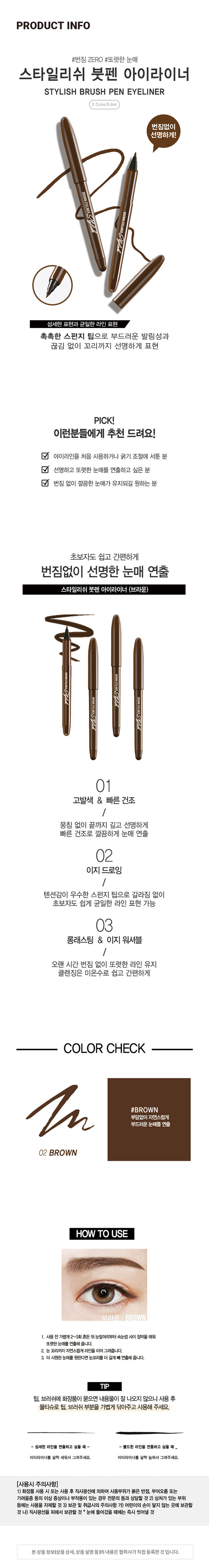 붓펜 아이라이너 브라운
Stylish BROWN EYELINER
INER 67
Stylish BROWN EYELINER
ONE WHITER 1748PRODUCT INFO
#번짐 ZERO #또렷한 눈매
스타일리쉬 붓펜 아이라이너
STYLISH BRUSH PEN EYELINER
2 Color/0.6ml
번짐없이
선명하게!
BROWN EYELINERStylick
WNEVELINERStyltylcabo
섬세한 표현과 균일한 라인 표현
촉촉한 스펀지 팁으로 부드러운 발림성과
끊김 없이 꼬리까지 선명하게 표현
PICK!
이런분들에게 추천 드려요!
아이라인을 처음 사용하거나 굵기 조절에 서툰 분
선명하고 또렷한 눈매를 연출하고 싶은 분
번짐 없이 깔끔한 눈매가 유지되길 원하는 분
초보자도 쉽고 간편하게
번짐없이 선명한 눈매 연출
스타일리쉬 붓펜 아이라이너 (브라운)
01
고발색 & 빠른건조
/
뭉침 없이 끝까지 깊고 선명하게
빠른 건조로 깔끔하게 눈매 연출
02
이지 드로잉
/
텐션감이 우수한 스펀지 팁으로 갈라짐 없이
초보자도 쉽게 균일한 라인 표현 가능
03
롱래스팅 & 이지 워셔블
/
오랜 시간 번짐 없이 또렷한 라인 유지
클렌징은 미온수로 쉽고 간편하게
COLOR CHECK
#BROWN
부담없이 자연스럽게
부드러운 눈매를 연출
HOW TO USE
브라운 BROWN
1. 사용전가볍게2~3회 흔든 뒤 눈앞머리부터 속눈썹 사이 점막을 매워
또렷한 눈매를 연출해 줍니다.
2. 눈 꼬리까지 자연스럽게 라인을 이어 그려줍니다.
3. 더 시원한 눈매를 원한다면 눈꼬리를 더 길게 배 연출해 줍니다.
TIP
팁, 브러쉬에 화장품이 묻으면 내용물이 잘 나오지 않으니 사용 후
물티슈로 팁, 브러쉬 부분을 가볍게 닦아주고 사용해 주세요.
섬세한 라인을 연출하고 싶을 때 볼드한 라인을 연출하고 싶을 때
아이라이너를 살짝 세워서 그려주세요. 아이라이너를 살짝 눕혀서 그려주세요.
(사용시 주의사항)
1) 화장품 사용 시 또는 사용 후 직사광선에 의하여 사용부위가 붉은 반점, 부어오름 또는
가려움증 등의 이상 증상이나 부작용이 있는 경우 전문의 등과 상담할 것
2) 상처가 있는 부위 등에는 사용을 자제할 것
3) 보관 및 취급시의 주의사항 가) 어린이의 손이 닿지 않는 곳에 보관할 것 나) 직사광선을 피해서 보관할 것 * 눈에 들어갔을 때에는 즉시 씻어낼 것
본상품 정보(상품상세.상품 설명등)의 내용은 협력사가직접 등록한것입니다.
SIZE 계산
바앤드 리퀴드 아이라이너
Eyeliner
브라운 I BROWN
번짐없이
약 13.1cm 선명하게!
BROWNEYELINER
워터 프루프
Waterproof
롱래스팅
부드러운 발림성
I 제품의 사이즈는 재는 방법에 따라 약간의 오차가 있을 수 있으며,
제품 색상은 모니터의 설정에 따라 차이가 있을 수 있습니다.
품번: 1018036 품명:스타일리쉬붓펜아이라이너(브라운)
화장품 책임판매업자:(주)오가닉팜코리아 경기도 화성시 시청로 341-14
화장품 제조업자:(주)수한
소비자상담실:080-866-6868 용량:0.6ml
제조번호 및 사용기한 : 별도 표기 MADE IN KOREA
본 상품에 이상이 있을 경우 공정거래위원회 고시 '소비자 분쟁 해결 기준'에
의거 교환 또는 보상 받을 수 있습니다.
(전성분)
정제수, 아크릴레이트/에틸헥실아크릴레이트코폴리머, 적색산화철, 부틸렌글라이
콜, 아크릴레이트/다이메틸아이노에틸메타크릴레이트코폴리머, 카본블랙, 1,2-헥 
산다이올, 펜틸렌글라이콜, 페녹시에탄올, 소듐라우레스-12설페이트, 베헤네스- 
30, C11-15파레스-7, 카프릴릴글라이콜, 포타슘솔베이트, 소듐폴리아스파테이트,
세테스-20, 소듐데하이드로아세테이트, 아미노메틸프로판다이올, 다이소듐이디티 
에이, 잔탄검, 하이드로제네이티드스타치하이드롤리세이트, 에탄올