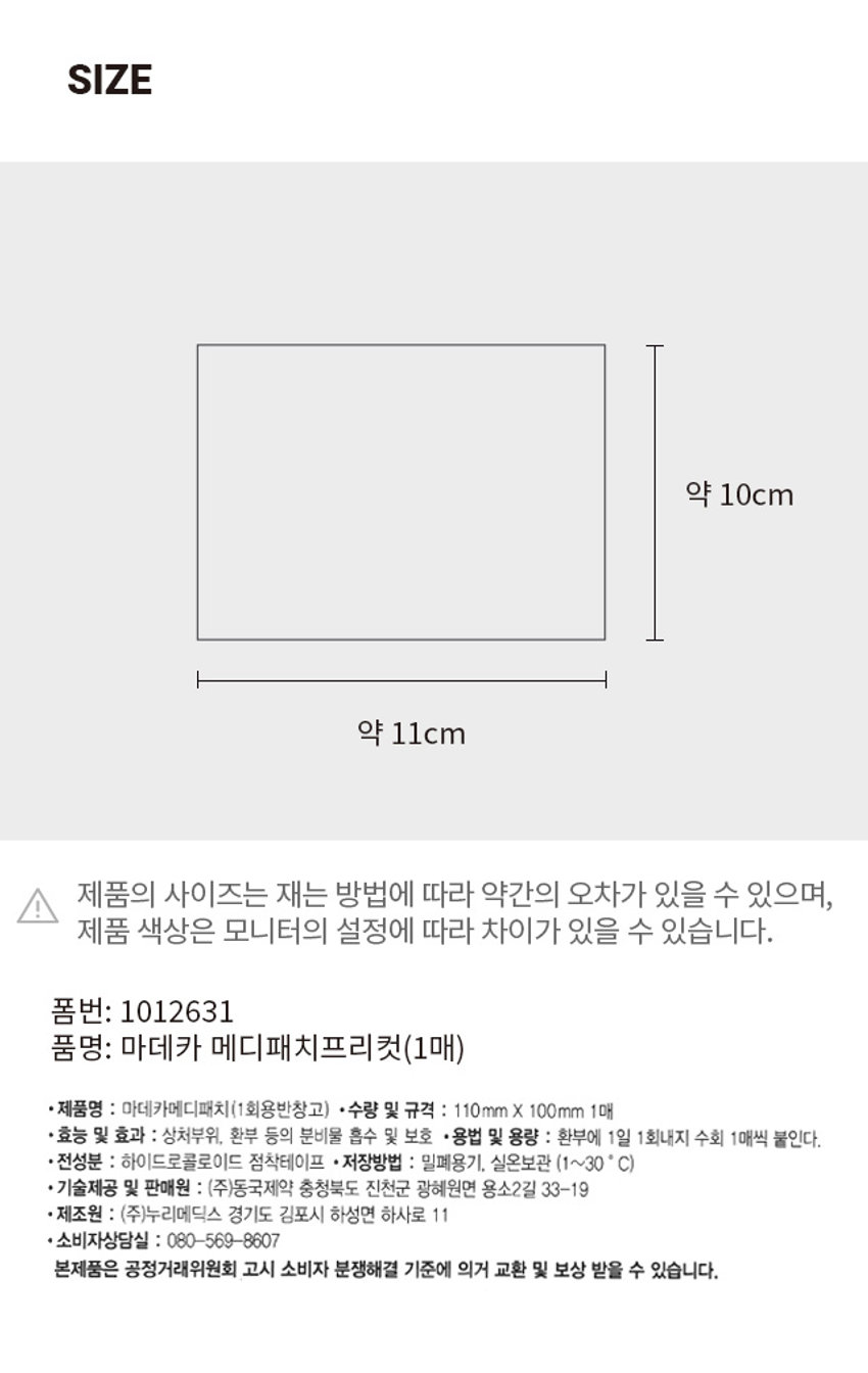 마데카 메디패치 프리컷 동국제약 ₩3,000 의약외품 8 사 자연에서 온 식물성분 TECA 함유 습윤환경 마데카 상처보호 메디패치 생활빙수 프리컷패치 110mm X 100mm 1매 상처크기에 맞게 다양하게 사용하세요. 식품정문 TECA행위 Cantella 잃고 편안한 사용감 습윤 환경 조성 1매 Contair in Truated Extract of Centella Asiat ca 1매PHOTO OPEN 약 10cm 약 11cm 제품의 사이즈는 재는 방법에 따라 약간의 오차가 있을 수 있으며, 제품 색상은 모니터의 설정에 따라 차이가 있을 수 있습니다. 폼번: 1012631 품명: 마데카 메디패치프리컷(1매) 제품명 : 마데카메디패치(1회용반창고) 수량 및 규격 : 110mm X 100mm 1매 효능 및 효과 : 상처부위, 환부 등의 분비물 흡수 및 보호 용법 및 용량 : 환부에 1일 1회내지 수회 1매씩 붙인다. 전성분 : 하이드로콜로이드 점착테이프 저장방법 : 밀폐용기, 실온보관 (1~30 C) 기술제공 및 판매원 : (주)동국제약 충청북도 진천군 광혜원면 용소2길 33-19 제조원 : (주)누리메딕스 경기도 김포시 하성면 하사로 11 소비자상담실 : 080-569-8607 본제품은 공정거래위원회 고시 소비자 분쟁해결 기준에 의거 교환 및 보상 받을 수 있습니다.