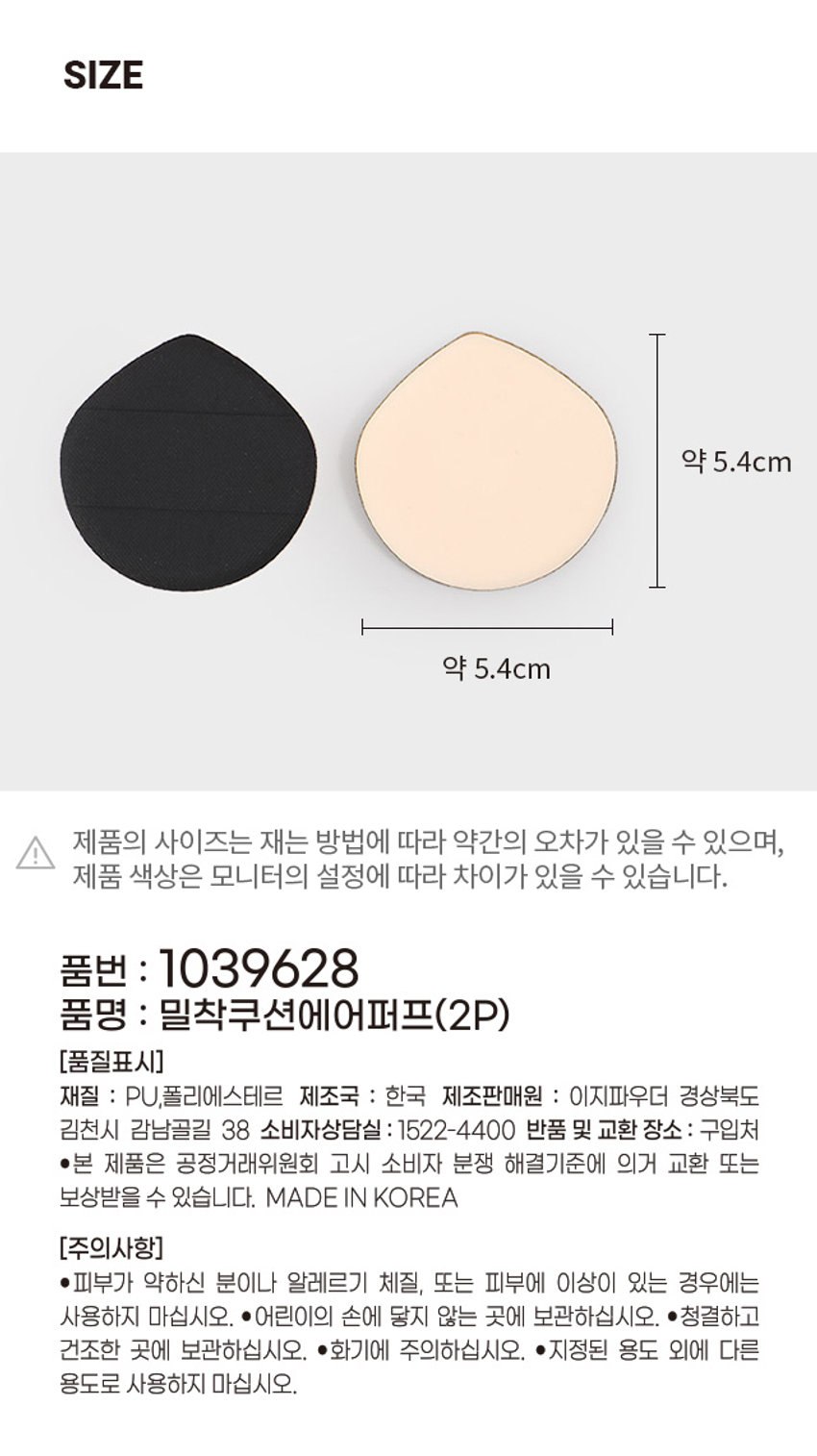 밀착 쿠션 에어 퍼프 COSMETIC PU FF #보송매끈 #밀착커버 다이소 제품 특징 product features ○ tront 3종레이어구조로쿠션감을 좋게하여터치감이 뛰어남. 물방울한 형태로 콧망울, 눈가 등 섬세한메 이크업가능 밴드형계손가락 을감싸주어 안정적인 메이크업이가능. 방수및발수원단[상단편]물제거가편리 하고청결한사용가능. 상세 사진 product detailed shot 편안하고 깔끔한  손잡이 디자인  디테일한  메이크업  세척 & 관리가. 편리한 원단사용  PU 폼의 탄탄한 기공으로  피부의 요철에 끼임없이  내용물을 밀착하여 매끈한  표현이 가능합니다. 제품 구성 product packaging ₩1,000 밀착에어퍼프 계산� 2개입 3주선갑 구조롱  #보송매끈 #밀착커버 쿠션 퍼프 2P 제품 사양 product speciticat on 제품크기 54mm 54mm 54(가로) * 54(세로) 7(두께) / 단위(mm) 나의 메이크업 스타일에 맞는 쿠션 퍼프를 만나보세요! 품번: 1039퍼프(1P) 니들타공 에어퍼프(1P) 물결 #무결점#균일커버 #촘촘한#세심커버 니들타공으로밀착력UP! 물결스펀지로세심한커버! 밀착에어 품번:1039퍼프(2P) 촉촉 품번: 쿠션39퍼프(2P) #보송매끈 #밀착커버 #촉촉한 #물광피부  망교주의원루비셀로축축한 피부표현과 사용용도 메이크업 베이스, 액상파운데이 션등에 시 용 사용방법 퍼프에 적당량의 메이크업 제품을 묻혀서가볍게두드리며 품질표시 1039628 ○ 밀착쿠션에어퍼프(2P) 재질PL [폴리에스테르]  제조판매원 4000 도구입시강남골길38] 제조국한국  소비자상담실 1522-4400 반품및 선거받은정정거리해변하고나노비자본선하길이문에의게고만드는보상한볼수있습니다. 주의사항 ������������������� 외에다른■청결도로 고사용하지 곳에 오. ■0 �������������������������  본상품정보(상품 상세, 설명 등)의내용은협력사가 직접등록한 것입니다.SIZE 약 5.4cm 약 5.4cm 제품의 사이즈는 재는 방법에 따라 약간의 오차가 있을 수 있으며, !  제품 색상은 모니터의 설정에 따라 차이가 있을 수 있습니다.  품번 : 1039628 품명 : 밀착쿠션에어퍼프(2P) [품질표시]  재질 : PU,폴리에스테르  제조국 : 한국  제조판매원 : 이지파우더  경상북도  김천시 감남골길 38  소비자상담실 : 1522-4400  반품 및 교환 장소: 구입처  ●본 제품은 공정거래위원회 고시 소비자 분쟁 해결기준에 의거 교환 또는  보상받을 수 있습니다.  MADE IN KOREA  [주의사항]  ●피부가 약하신 분이나 알레르기 체질, 또는 피부에 이상이 있는 경우에는  사용하지 마십시오. ●어린이의 손에 닿지 않는 곳에 보관하십시오. ●청결하고  건조한 곳에 보관하십시오. ●화기에 주의하십시오. ●지정된 용도 외에 다른  용도로 사용하지 마십시오.