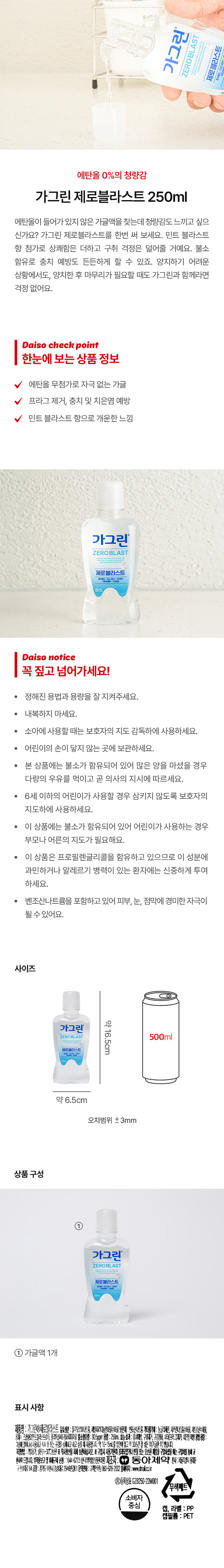 가그린 제로블라스트 250ml
에탄올이 들어가 있지 않은 가글액을 찾는데 청량감도 느끼고 싶으신가요? 가그린 제로블라스트를 한번 써 보세요. 민트 블라스트 향 첨가로 상쾌함은 더하고 구취 걱정은 덜어줄 거예요. 불소 함유로 충치 예방도 든든하게 할 수 있죠. 양치하기 어려운 상황에서도, 양치한 후 마무리가 필요할 때도 가그린과 함께라면 걱정 없어요.
Daiso check point
한눈에 보는 상품 정보
에탄올 무첨가로 자극 없는 가글
프라그 제거, 충치 및 치은염 예방
민트 블라스트 향으로 개운한 느낌
Daiso notice
꼭 짚고 넘어가세요!
● 정해진 용법과 용량을 잘 지켜주세요.
● 내복하지 마세요.
● 소아에 사용할 때는 보호자의 지도 감독하에 사용하세요.
● 어린이의 손이 닿지 않는 곳에 보관하세요.
● 본 상품에는 불소가 함유되어 있어 많은 양을 마셨을 경우 다량의 우유를 먹이고 곧 의사의 지시에 따르세요.
● 6세 이하의 어린이가 사용할 경우 삼키지 않도록 보호자의 지도하에 사용하세요.
● 이 상품에는 불소가 함유되어 있어 어린이가 사용하는 경우 부모나 어른의 지도가 필요해요.
● 이 상품은 프로필렌글리콜을 함유하고 있으므로 이 성분에 과민하거나 알레르기 병력이 있는 환자에는 신중하게 투여하세요.
벤조산나트륨을 포함하고 있어 피부, 눈, 점막에 경미한 자극이 될 수 있어요.
사이즈
약16.5cm
가그린 제로블라스트 500ml
약 6.5cm
오차범위 ±3mm
상품구성
가그린 제로블라스트
제로 클라스트
① 가글액 1개
표시 사항
① :가그린Ⓡ제로블라스트
유효성분:플루오르화나트륨, 세틸피리디늄염화물수화물
보존제 :벤조산나트륨
기타참가제 :농글리세련, 사카린나트륨수화물, 시트르산수화물, 정제수, 조합향료(인트블라스트01), 폴리옥실40-경화피아자유
불소함유량:90.5ppm 용량:250mL
효능효과:충치예방, 규제거, 구강정화, 치태(프라그)제거, 치은염방지
용법용량: 아침에일어나서사용하고식사후또는 포괄수가능한과고비용이사용이사용하여부11~50%)입니다.제5호일제약(일반적이좋습니다.
제공방법: 가필용기 실용) -200번호관 ※적시청산을 따라 보관하십시오. ※ 구입시 시설계관이 정확보안내 전달 또는 요양한 제품을 구성하여는 사용하고
환하여드립니다.
부작용보고 및 피해구제 신청 :1644-623 (한국의약품안전관리원)
제조자:30 동아제약
본사:서울특별시동대문구천호대로64
공장:경기도경기도경충대로2946번길61
문의전화::고객만족팀(080-920-202
홈페이지: www.dmail.co.kr
Ⓡ등록상표gZB250-22M001
무색페트
소비자 중심
캡, 라벨 : PP
캡필름 : PET
