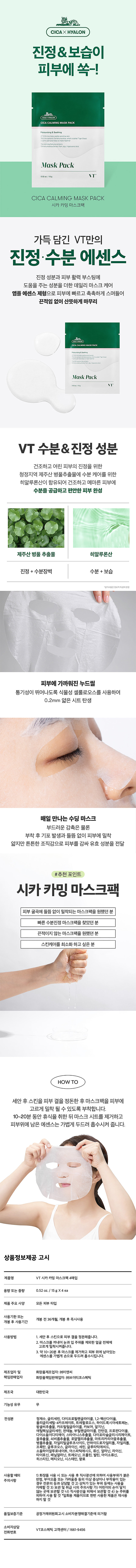 CICA HYALON 진정&보습이 피부에 쏙-! (CICA CALMING MASK PACK) 진정&수분 에센스 마스크팩 가득담긴 VT만의 진정·수분 에센스 진정 성분과 피부 활력 부스팅에 도움을 주는 성분을 더한 데일리 마스크 케어 앰플 에센스 제형으로 피부에 빠르고 촉촉하게 스며들어 끈적임 없이 산뜻하게 마무리 제주산 병풀 추출물 히알루론산 진정 +수분장벽 수분 + 보습 매일 만나는 수딩 마스크 부드러운 감 촉은 물론 부착 후 이물질 발생과 들뜸 없이 피부에 밀착 얇지만 튼튼한 조직감으로 피부를 감싸 유효 성분을 전달 #추천 포인트 시카카밍 마스크팩 피부 굴곡에 들뜸 없이 밀착되는 마스크팩을 원했던 분 빠른 수분 진정 마스크팩을 찾았던 분 끈적이지 않는 마스크팩을 원했던 분 스킨케어를 최소화 하고 싶은 분 HOWTO 세안 후 스킨을 피부 결을 정돈한 후 마스크팩을 피부에 고르게 밀착 될 수 있도록 부착합니다. 10~20분 동안 휴식을 취한 뒤 마스크 시트를 제거하고 피부 위에 남은 에센스는 가볍게 두드려 흡수시켜 줍니다. 상품정보제공 고시 제품명 VT시카카밍 마스크팩4매입 용량 또는 중량 0.52oz. /15gX4 ea 제품 주요 사양 모든 피부 타입 사용기한 또는 개봉전 36개월, 개봉 후 즉시 사용 개봉 후 사용기간 사용방법 1. 세안 후 스킨으로 피부 결을 정돈해줍니다. 2. 막수료를 건강보험법 주위를 제외한 얼굴 전체에 3. 9 약10~20분 후 마스크를 제거하고 피부 위에 남아있는 에센스를 가볍게 손으로 두 드려 흡수시킵니다. 제조업자 및 화장품제조업자: (주)이앤씨 책임판매업자 화장품책임판매업자 (주)브이 티코스메틱 제조국 대한민국 기능성유무 무 전성분 정제수, 글리세린, 다이프로필렌 글라이콜, 1,2-헥산록시아세토페논, 하이드 트레할로오스, 폴리글리세릴-4카 

