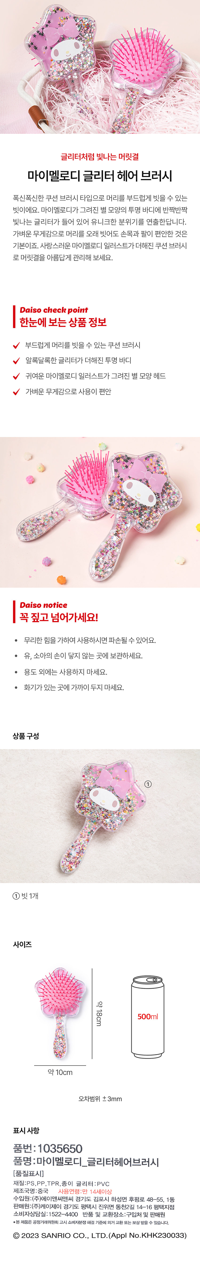글리터처럼 빛나는 머릿결

폭신폭신한 쿠션 브러시 타입으로 머리를 부드럽게 빗을 수 있는 빗이에요. 반짝반짝 빛나는 글리터가 들어 있어 유니크한 분위기를 연출한답니다. 가벼운 무게감으로 머리를 오래 빗어도 손목과 팔이 편안한 것은 기본이죠. 사랑스러운 마이멜로디 일러스트가 더해진 쿠션 브러시로 머릿결을 아름답게 관리해 보세요.

Daiso check point
한눈에 보는 상품 정보
부드럽게 머리를 빗을 수 있는 쿠션 브러시
알록달록한 글리터가 더해진 투명 바디
귀여운 마이멜로디 일러스트가 그려진 별 모양 헤드
가벼운 무게감으로 사용이 편안

Daiso notice
꼭 짚고 넘어가세요!
· 무리한 힘을 가하여 사용하시면 파손될 수 있어요.
· 유, 소아의 손이 닿지 않는 곳에 보관하세요.
· 용도 외에는 사용하지 마세요.
· 화기가 있는 곳에 가까이 두지 마세요.

상품 구성
① 빗1개

사이즈
약 18cm

표시사항
품번: 1035650
품명:마이멜로디_글리터헤어브러시
재질:PS,PP,TPR, 종이 글리터:PVC
제조국명 : 중국
사용연령:만 14세이상
수입원:(주)에이앤씨앤씨 경기도 김포시 하성면 후평로 48-55, 1동
판매원:(주)케이제이 경기도 평택시 진위면 동천2길 14-16 평택지점
소비자상담실: 1 522-4400
반품 및 교환장소:구입처 및 판매원
·본 제품은 공정거래위원회 고시 소비자분쟁 해결 기준에 의거 교환 또는 보상 받을 수 있습니다.
Ⓒ 2023 SANRIO CO., LTD. (Appl No.KHK230033)