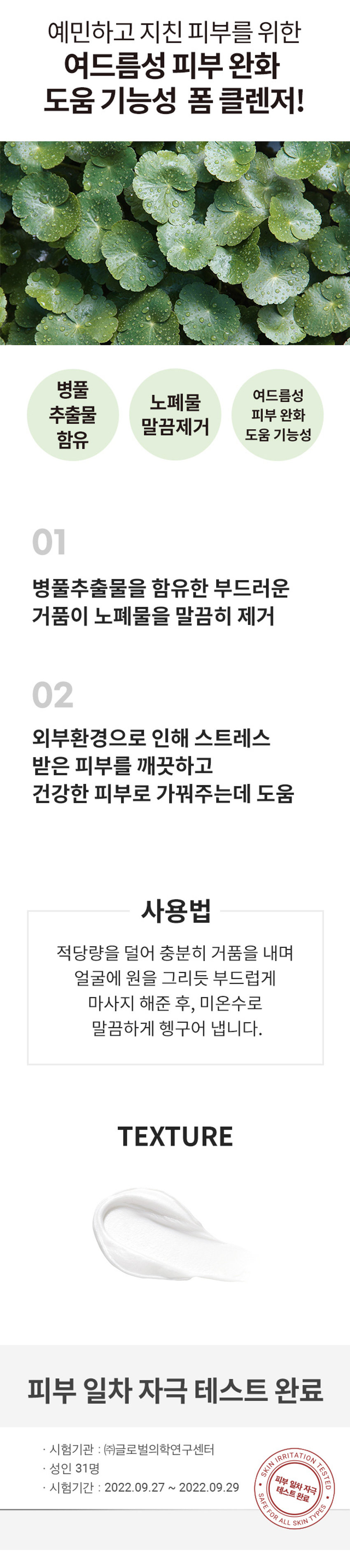 식물원 병풀 클리어 폼클렌저
IODES COMFORT TO SON SYPLANT
30% INGREDIENTSFROM THE NATURE
180ml/6.08 fl. OZ.
예민하고 지친 피부를 위한
여드름성 피부 완화 도움 기능성 폼 클렌저!
병풀 여드름성 노폐물 추출물 피부 완화 함유 도움 기능성
01 병풀추출물을 함유한 부드러운 거품이 노폐물을 말끔히 제거
02 외부환경으로 인해 스트레스 받은 피부를 깨끗하고 건강한 피부로 가꿔주는데 도움
사용법
적당량을 덜어 충분히 거품을 내며 얼굴에 원을 그리듯 부드럽게 마사지 해준 후, 미온수로 말끔하게 헹구어 냅니다.
TEXTURE
피부 일차 자극 테스트 완료
· 시험기관 : (주)글로벌의학연구센터
SKIN IRRITATION TESTED
성인 31명
피부 일차 자극
시험기간 : 2022.09.27 ~ 2022.09.29
테스트완료
SAFE FOR ALL SKIN TYPES
SIZE
약 17cm
모든 피부 타입
제조번호 및 사용기간 별도표기
사용방법 세안시 적당량을 취해 충분히 거품을 내어 얼굴 전체를 꼼꼼히 마사지하듯 문지른 후, 미온수로 충분히 헹구어 줍니다.
「화장품법」에 따른 여드름성 피부 완화 도움 기능성 화장품
기능성 화장품 (미백,주름개선,자외선차단제품등) 심사필 유무(미백, 주름개선,자외선차단등)
「화장품법」에 따라 정제수, 소듐코코일이세티오네이트, 글리세린, 글리세릴스테아레이트, 메틸프로판다이올, 소듐메틸코코일타우레이트, 포타슘코코에이트, 병풀추출물(모든 성분 1,000 ppm), 병풀뿌리추출물(500 ppm), 병풀잎추출물(500ppm), 다시마추출물, 한련초잎추출물, 티트리잎오일, 하이드로제네이티드레시틴, 살리실릭애씨드, 소듐클로라이드,시트릭애씨드, 베타-글루칸, 이디티에이, 프룩토올리고사카라이드, 하이드롤라이즈드하이알루로닉애씨드, 부틸렌글라이콜, 글리콜릭애씨드, 레시틴, 매스틱검,에탄올, 에피갈로카테킨갈레이트, 1,2-헥산다이올,하이드록시아세토페논, 에틸헥실글리세린
사용할때의 주의사항
1. 화장품 사용 시 또는 사용 후 직사광선에 의하여 사용부위가 붉은 반점, 부어 오름 또는 가려움증 등의 증상이나 부작용이 있는 경우에는 전문의 등과 상담할 것
2. 상처가있는 부위 등에는 사용을 자제할 것
3. 보관 및취급 시 주의사항
가)어린이의 손이 닿지 않는 곳에 보관할 것
나)직사광선을 피해서 보관할것
4. 만3세 이하 영유아에게는 사용하지 말것
제조국 대한민국
화장품제조업자 (주)한국콜마
화장품책임판매업자 (주)네이처리퍼블릭
서울특별시 강남구 테헤란로 534, 24층
품질보증기준 본 제품에 이상이 있을 경우 공정거래위원회 고시 '소비자분쟁 해결 기준'에의 거 보상해 드립니다.
소비자상담실 080-890-6000