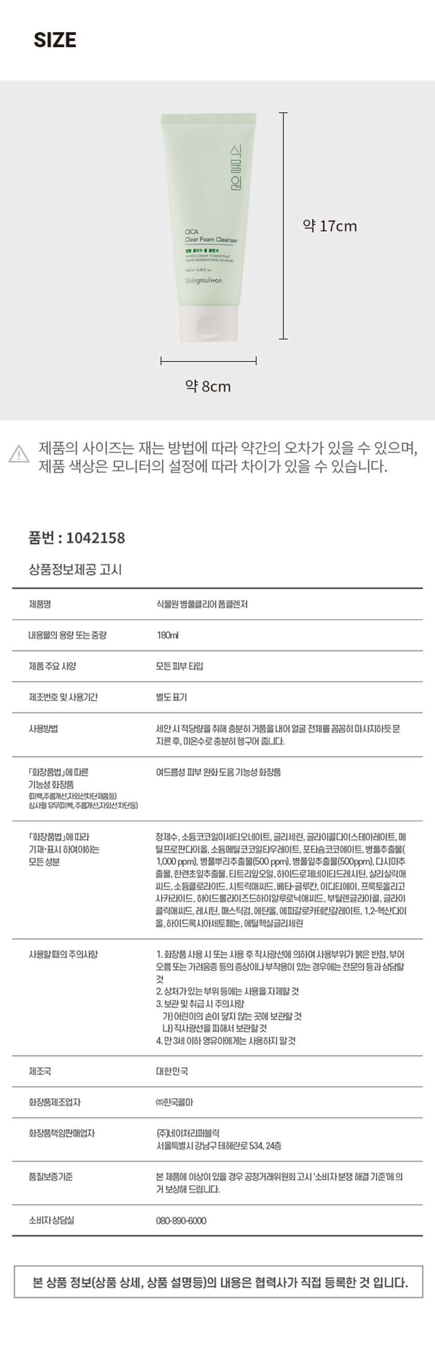 식물원 병풀 클리어 폼클렌저
IODES COMFORT TO SON SYPLANT
30% INGREDIENTSFROM THE NATURE
180ml/6.08 fl. OZ.
예민하고 지친 피부를 위한
여드름성 피부 완화 도움 기능성 폼 클렌저!
병풀 여드름성 노폐물 추출물 피부 완화 함유 도움 기능성
01 병풀추출물을 함유한 부드러운 거품이 노폐물을 말끔히 제거
02 외부환경으로 인해 스트레스 받은 피부를 깨끗하고 건강한 피부로 가꿔주는데 도움
사용법
적당량을 덜어 충분히 거품을 내며 얼굴에 원을 그리듯 부드럽게 마사지 해준 후, 미온수로 말끔하게 헹구어 냅니다.
TEXTURE
피부 일차 자극 테스트 완료
· 시험기관 : (주)글로벌의학연구센터
SKIN IRRITATION TESTED
성인 31명
피부 일차 자극
시험기간 : 2022.09.27 ~ 2022.09.29
테스트완료
SAFE FOR ALL SKIN TYPES
SIZE
약 17cm
모든 피부 타입
제조번호 및 사용기간 별도표기
사용방법 세안시 적당량을 취해 충분히 거품을 내어 얼굴 전체를 꼼꼼히 마사지하듯 문지른 후, 미온수로 충분히 헹구어 줍니다.
「화장품법」에 따른 여드름성 피부 완화 도움 기능성 화장품
기능성 화장품 (미백,주름개선,자외선차단제품등) 심사필 유무(미백, 주름개선,자외선차단등)
「화장품법」에 따라 정제수, 소듐코코일이세티오네이트, 글리세린, 글리세릴스테아레이트, 메틸프로판다이올, 소듐메틸코코일타우레이트, 포타슘코코에이트, 병풀추출물(모든 성분 1,000 ppm), 병풀뿌리추출물(500 ppm), 병풀잎추출물(500ppm), 다시마추출물, 한련초잎추출물, 티트리잎오일, 하이드로제네이티드레시틴, 살리실릭애씨드, 소듐클로라이드,시트릭애씨드, 베타-글루칸, 이디티에이, 프룩토올리고사카라이드, 하이드롤라이즈드하이알루로닉애씨드, 부틸렌글라이콜, 글리콜릭애씨드, 레시틴, 매스틱검,에탄올, 에피갈로카테킨갈레이트, 1,2-헥산다이올,하이드록시아세토페논, 에틸헥실글리세린
사용할때의 주의사항
1. 화장품 사용 시 또는 사용 후 직사광선에 의하여 사용부위가 붉은 반점, 부어 오름 또는 가려움증 등의 증상이나 부작용이 있는 경우에는 전문의 등과 상담할 것
2. 상처가있는 부위 등에는 사용을 자제할 것
3. 보관 및취급 시 주의사항
가)어린이의 손이 닿지 않는 곳에 보관할 것
나)직사광선을 피해서 보관할것
4. 만3세 이하 영유아에게는 사용하지 말것
제조국 대한민국
화장품제조업자 (주)한국콜마
화장품책임판매업자 (주)네이처리퍼블릭
서울특별시 강남구 테헤란로 534, 24층
품질보증기준 본 제품에 이상이 있을 경우 공정거래위원회 고시 '소비자분쟁 해결 기준'에의 거 보상해 드립니다.
소비자상담실 080-890-6000