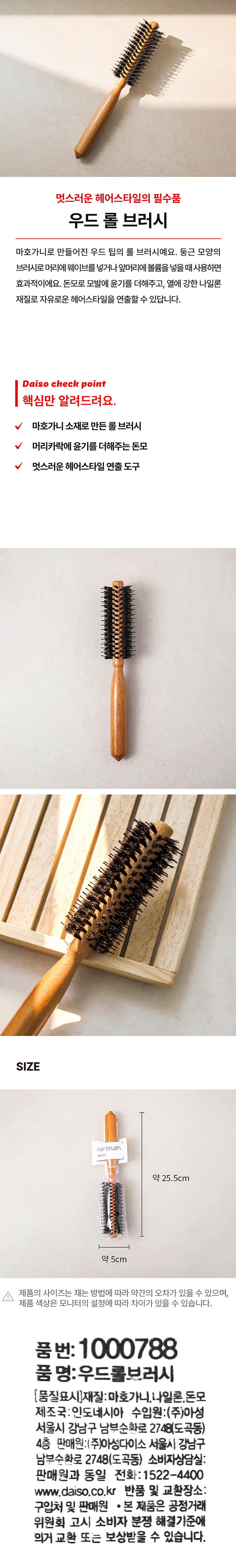 멋스러운 헤어스타일의 필수품 우드 롤 브러시 마호가니로 만들어진 우드 팁의 롤 브러시예요. 둥근 모양의 브러시로 머리에 웨이브를 넣거나 앞머리에 볼륨을 넣을 때 사용하면 효과적이에요. 돈모로 모발에 윤기를 더해주고, 열에 강한 나일론 재질로 자유로운 헤어스타일을 연출할 수 있답니다. Daiso 체크 포인트 핵심만 알려드려요. 마호가니 소재로 만든 롤 브러시 머리카락에 윤기를 더해주는 돈모 멋진 헤어스타일 연출 도구 SIZE Hair brush 약 25.5cm 약 5cm 제품의 사이즈는 재는 방법에 따라 약간의 오차가 있을 수 있으며, 제품 색상은 모니터의 설정에 따라 차이가 있을 수 있습니다. 품번: 1000788 품명: 우드롤브러시 (품질표시) 재질: 마호가니, 나일론, 돈모 제조국: 인도네시아 수입원:(주)아성 서울시 강남구 남부순환로 2748(도곡동) 4층 판매원:(주)아성다이소 서울시 강남구 남부순환로 2748(도곡동) 소비자상담실: 판매원과 동일 전화: 1522-4400 www.daiso.co.kr 반품 및 교환장소: 구입처 및 판매원 ·본 제품은 공정거래위원회 고시 소비자 분쟁 해결기준에 의거 교환 또는 보상받을 수 있습니다.