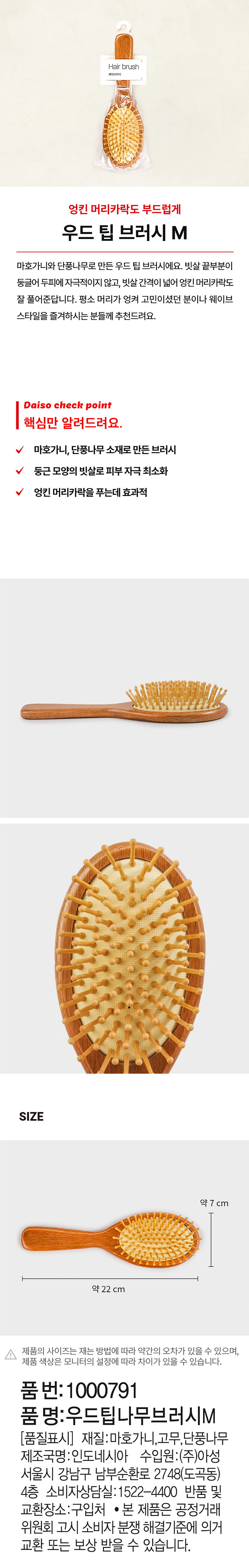 Hair brush 헤어브러시 엉킨 머리카락도 부드럽게 우드 팁 브러시 M 마호가니와 단풍나무로 만든 우드 팁 브러시에요. 빗살 끝부분이 둥글어 두피에 자극적이지 않고, 빗살간격이 넓어 엉킨 머리카락도 잘 풀어준답니다. 평소 머리가 엉켜 고민이셨던 분이나 웨이브 스타일을 즐겨하시는 분들께 추천드려요. Daiso check point 핵심만 알려드려요. 마호가니, 단풍나무 소재로 만든 브러시 둥근 모양의 빗살로 피부 자극 최소화 엉킨 머리카락을 푸는데 효과적 SIZE 약 7 cm 약 22 cm 제품의 사이즈는 재는 방법에 따라 약간의 오차가 있을 수 있으며, 제품 색상은 모니터의 설정에 따라 차이가 있을 수 있습니다. 품번: 1000791 품명: 우드팁나무브러시M (품질표시) 재질: 마호가니, 고무, 단풍나무 제조국명: 인도네시아 수입원: (주)아성 서울시 강남구 남부순환로 2748(도곡동) 4층 소비자상담실: 1522-4400 반품 및 교환장소: 구입처 ● 본 제품은 공정거래위원회 고시 소비자 분쟁 해결기준에 의거 교환 또는 보상 받을 수 있습니다.