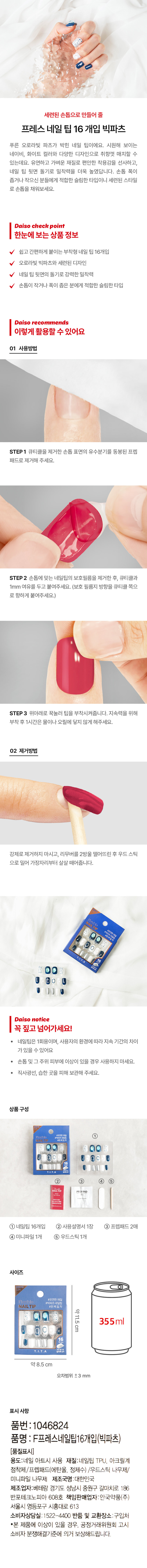 세련된 손톱으로 만들어 줄 프레스 네일 팁 16 개입 빅파츠 푸른 오로라빛 파츠가 박힌 네일 팁이에요. 시원해 보이는 네이비, 화이트 컬러와 다양한 디자인으로 취향껏 매치할 수 있는데요. 유연하고 가벼운 재질로 편안 한 착용감을 선사하고, 네일 팁 뒷면 돌기로 밀착력을 더욱 높였답니다. 손톱 폭이 좁거나 작으신 분들에게 적합한 슬림한 타입이니 세련된 스타일로 손톱을 채워보세요.

Daiso check point
한눈에 보는 상품 정보
쉽고 간편하게 붙이는 부착형 네일 팁 16개입
오로라빛 빅파츠와 세련된 디자인
네일 팁 뒷면의 돌기로 강력한 밀착력
손톱이 작거나 폭이 좁은 분에게 적합한 슬림한 타입

Daiso recommends
이렇게 활용 수 있어요
01 사용방법
STEP1 큐티클을 제거한 손톱 표면의 유수분기를 동봉된 프렙 패드로 제거해 주세요.
STEP2 손톱에 맞는 네일팁의 보호필름을 제거한 후, 큐티클과 1mm 여유를 두고 붙여주세요.(보호 필름지 방향을 큐티클 쪽으로 향하게 붙여주세요.)
STEP 3 위아래로 꾹 눌러 팁을 부착시켜줍니다. 지속력을 위해 부착 후 1시간은 물이나 오일에 닿지 않게 해주세요.
02 제거방법
강제로 제거하지 마시고, 리무버를 2방울 떨어뜨린 후 우드 스틱으로 밀어 가장자리부터 살살 떼어줍니다.

Daiso notice
꼭 짚고 넘어가세요!
네일팁은 1회용이며, 사용자의 환경에 따라 지속 기간의 차이가 있을 수 있어요.
손톱 및 그 주위 피부에 이상이 있을 경우 사용하지 마세요.
직사광선, 습한 곳을 피해 보관해 주세요.

상품 구성
① 네일팁 16개입
② 사용설명서 1장
③ 프렙패드 2매
④ 미니파일 1개
⑤ 우드스틱 1개

사이즈
약 11.5cm 355ml
약 8.5cm
오차범위 ±3 mm

표시 사항
품번 : 1046824
품명 : F프레스네일팁 16개입(빅파츠)
(품질표시)
용도:네일 아트시 사용
재질:네일팁 TPU, 아크릴계 점착제/ 프렙패드(에탄올, 정제수)/우드스틱 나무제/ 미니파일 나무제
제조국명 :대한민국
제조업자:베테랑 경기도 성남시 중원구 갈마치로 186 반포테크노피아 608호
책임판매업자:' 안국약품(주) 서울시 영등포구 시흥대로 613
소비자상담실 :1522-4400
반품 및 교환장소:구입처
·본 제품에 이상이 있을 경우, 공정거래위원회 고시 소비자 분쟁해결기준에 의거 보상해드립니다.