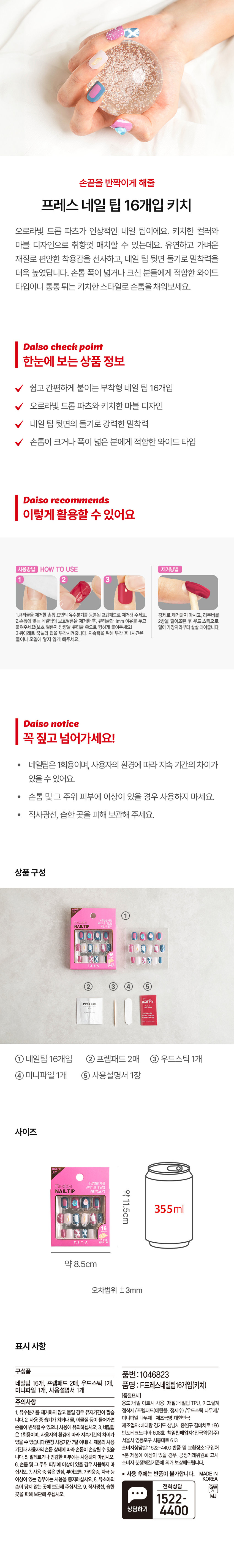 손끝을 반짝이게 해줄 프레스 네일 팁 16개입 키치 오로라빛 드롭 파츠가 인상적인 네일 팁이에요. 키치한 컬러와 마블 디자인으로 취향껏 매치할 수 있는데요. 유연하고 가벼운 재질로 편안한 착용감을 선사하고, 네일 팁 뒷면 돌기로 밀착력을 더욱 높였답니다. 손톱 폭이 넓거나 크신 분들에게 적합한 와이드 타입이니 통통 튀는 키치한 스타일로 손톱을 채워보세요.

Daiso check point 한눈에 보는 상품 정보 쉽고 간편하게 붙이는 부착형 네일 팁 16개입 오로라빛 드롭 파츠와 키치한 마블 디자인 네일 팁 뒷면의 돌기로 강력한 밀착력 손톱이 크거나 폭이 넓은 분에게 적합한 와이드 타입

Daiso recommends 이렇게 활용할 수 있어요

사용방법 HOW TO USE 제거방법

1. 큐티클을 제거한 손톱 표면의 유수분기를 동봉된 프렙패드로 제거해 주세요.
2. 손톱에 맞는 네일팁의 보호필름을 제거한 후, 큐티클과 1mm 여유를 두고 2방울 떨어뜨린 후 우드 스틱으로 붙여주세요(보호 필름지 방향을 큐티클 쪽으로 향하게 붙여주세요) 밀어 가장자리부터 살살 떼어줍니다.
3. 위아래로 꾹눌러 팁을 부착시켜줍니다. 지속력을 위해 부착후 1시간은 물이나 오일에 닿지 않게 해주세요.

Daiso notice 꼭 짚고 넘어가세요!

네일팁은 1회용이며, 사용자의 환경에 따라 지속 기간의 차이가 있을 수 있어요.
· 손톱 및 그 주위 피부에 이상이 있을 경우 사용하지 마세요.
· 직사광선, 습한 곳을 피해 보관해 주세요.

상품 구성

① 네일팁 16개입 ② 프렙패드2매 ③ 우드스틱 1개 ④ 미니파일 1개 ⑤ 사용설명서 1장

사이즈

Flexible #빅파츠한 제일팁
NAIL TIP #완벽밀착
약 11.5cm 355ml
T.I.T.A
약 8.5cm
오차범위 ±3mm

표시 사항

품번: 1046823
네일팁 16개, 프렙패드 2매, 우드스틱 1개, 품명 : F프레스네일탑16개입(키치) 미니파일 1개, 사용설명서 1개

(품질표시)

주의사항 용도:네일 아트시 사용 재질:네일팁 TPU, 아크릴계
1. 유수분기를 제거하지 않고 붙일 경우 유지기간이 짧습니다.
2. 사용 중 습기가차거나 물, 이물질 등이 들어가면 손톱이 변색될 수 있으니 사용에 유의하십시오.
3. 네일팁은 1회용이며, 사용자의 환경에 따라 지속기간의 차이가 있을 수 있습니다.(권장 사용기간7일 이내)
4. 제품의 사용기간과 사용자의 손톱 상태에 따라 손톱이 손상될 수 있습니다.
5. 알레르기나 민감한 피부에는 사용하지 마십시오.
6. 손톱 및그 주위 피부에 이상이 있을 경우 사용하지 마십시오.
7. 사용중붉은 반점, 부어오름, 가려움증, 자극 등 이상이 있는 경우에는 사용을 중지하십시오.
8. 유소아의 손이 닿지 않는 곳에 보관해 주십시오.
9. 직사광선, 습한 곳을 피해 보관해 주십시오.

소비자상담실:1522-4400 반품 및 교환장소:구입처

(공정거래위원회 고시 소비자 분쟁해결기준에 의거 보상해드립니다.)

· 본 제품에 이상이 있을 경우,

사용 후에는 반품이 불가합니다. MADEIN KOREA

상담하기gW 1522- MJ 4400