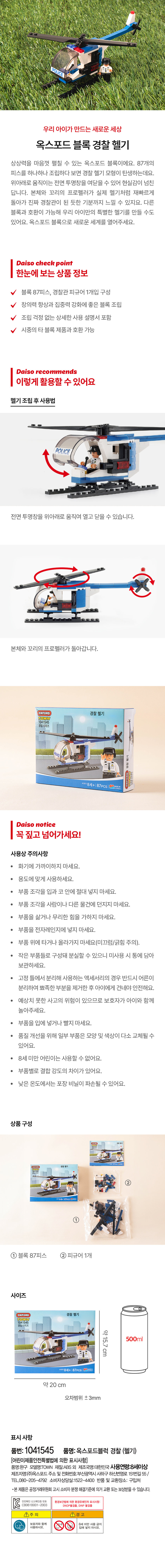 우리 아이가 만드는 새로운세상
옥스포드 블록 경찰 헬기
상상력을 마음껏 펼칠 수 있는 옥스포드 블록이에요. 87개의 피스를 하나하나 조립하다 보면 경찰 헬기 모형이 탄생하는데요. 위아래로 움직이는 전면 투명창을 여닫을 수 있어 현실감이 넘친답니다. 본체와 꼬리의 프로펠러가 실제 헬기처럼 재빠르게 돌아가 진짜 경찰관이 된 듯한 기분까지 느낄 수 있지요. 다른 블록과 호환이 가능해 우리 아이만의 특별한 헬기를 만들 수도 있어요. 옥스포드 블록으로 새로운 세계를 열어주세요.
Daiso check point
한눈에 보는 상품 정보
블록 87피스, 경찰관 피규어 1개입 구성
창의력 향상과 집중력 강화에 좋은 블록 조립
조립 걱정 없는 상세한 사용 설명서 포함
시중의 타 블록 제품과 호환 가능
Daiso recommends
이렇게 활용할 수 있어요
헬기 조립 후 사용법
POLICE
전면 투명창을 위아래로 움직여 열고 닫을 수 있습니다.
본체와 꼬리의 프로펠러가 돌아갑니다.
OXFORD 경찰 헬기
TOWN
1041545
경찰시리
C制,初和
AGES8세+ 87PCS| OREA
Daiso notice
꼭 짚고 넘어가세요!
사용상 주의사항
화기에 가까이하지 마세요.
용도에 맞게 사용하세요.
부품 조각을 입과 코 안에 절대 넣지 마세요.
· 부품 조각을 사람이나 다른 물건에 던지지 마세요.
부품을 삶거나 무리한 힘을 가하지 마세요.
부품을 전자레인지에 넣지 마세요.
부품 위에 타거나 올라가지 마세요(미끄럼/긁힘 주의).
작은 부품들로 구성돼 분실할 수 있으니 미사용 시 통에 담아 보관하세요.
고정 틀에서 분리해 사용하는 액세서리의 경우 반드시 어른이 분리하여 뾰족한 부분을 제거한 후 아이에게 건네야 안전해요.
예상치 못한 사고의 위험이 있으므로 보호자가 아이와 함께 놀아주세요.
부품을 입에 넣거나 빨지 마세요.
품질 개선을 위해 일부 부품은 모양 및 색상이 다소 교체될 수 있어요.
8세 미만 어린이는 사용할 수 없어요.
부품별로 결합 강도의 차이가 있어요.
낮은 온도에서는 포장 비닐이 파손될 수 있어요.
상품 구성
②
①
① 블록 87피스 ② 피규어 1개
사이즈
OXFORD 경찰 헬기
1041545
약15.7cm 500ml
87PCS ONCE IN
약 20 cm
오차범위 士 3mm
표시 사항
품번: 1041545 품명:옥스포드블럭 경찰 (헬기)
[어린이제품안전특별법에 의한 표시사항]
품명:완구 모델명:TOWN 재질:ABS 외 제조국명:대한민국 사용연령:8세이상
제조자명:(주)옥스포드 주소 및 전화번호: 부산광역시 사하구 하신번영로 151번길 55/ TEL.080-205-4792 소비자 |자상담실:1522-4400 반품 및 교환장소: 구입처
·본 제품은 공정거래위원회 고시 소비자· 분쟁해결기준에 의거 교환. 또는 보상받을 수 있습니다.
CB061B001-2003 환경보건법에 의한 환경유해인자
NOP불검출, DINP 불검표시사항:
ⓛ주의 ▲경고
보호자와 함께 8세미만사용금지
사용하시오.